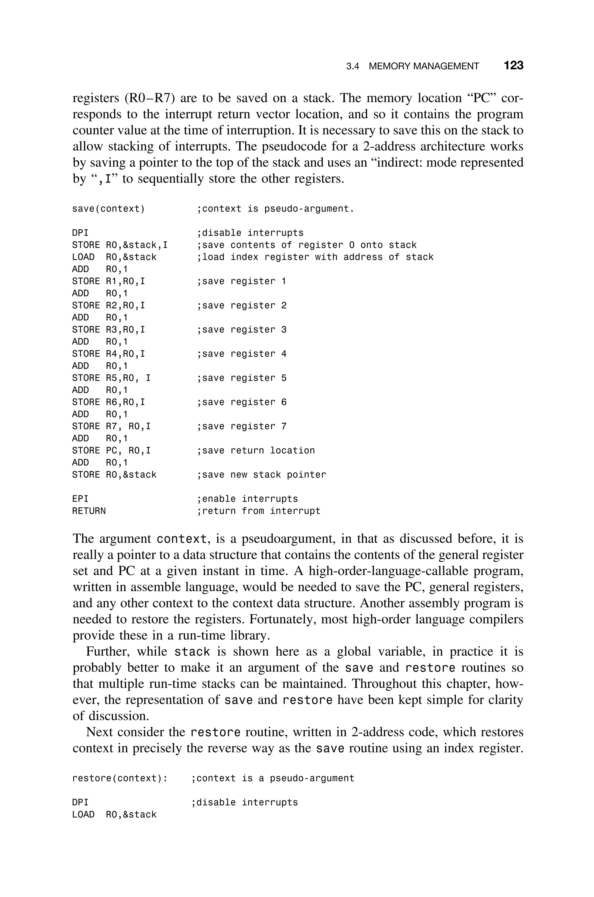 3.4 MEMORY MANAGEMENT 123
registers (R0–R7) are to be saved on a stack. The memory location “PC” cor-
responds to the interrupt return vector location, and so it contains the program
counter value at the time of interruption. It is necessary to save this on the stack to
allow stacking of interrupts. The pseudocode for a 2-address architecture works
by saving a pointer to the top of the stack and uses an “indirect: mode represented
by “,I” to sequentially store the other registers.
save(context) ;context is pseudo-argument.
DPI ;disable interrupts
STORE R0,stack,I ;save contents of register 0 onto stack
LOAD R0,stack ;load index register with address of stack
ADD R0,1
STORE R1,R0,I ;save register 1
ADD R0,1
STORE R2,R0,I ;save register 2
ADD R0,1
STORE R3,R0,I ;save register 3
ADD R0,1
STORE R4,R0,I ;save register 4
ADD R0,1
STORE R5,R0, I ;save register 5
ADD R0,1
STORE R6,R0,I ;save register 6
ADD R0,1
STORE R7, R0,I ;save register 7
ADD R0,1
STORE PC, R0,I ;save return location
ADD R0,1
STORE R0,stack ;save new stack pointer
EPI ;enable interrupts
RETURN ;return from interrupt
The argument context, is a pseudoargument, in that as discussed before, it is
really a pointer to a data structure that contains the contents of the general register
set and PC at a given instant in time. A high-order-language-callable program,
written in assemble language, would be needed to save the PC, general registers,
and any other context to the context data structure. Another assembly program is
needed to restore the registers. Fortunately, most high-order language compilers
provide these in a run-time library.
Further, while stack is shown here as a global variable, in practice it is
probably better to make it an argument of the save and restore routines so
that multiple run-time stacks can be maintained. Throughout this chapter, how-
ever, the representation of save and restore have been kept simple for clarity
of discussion.
Next consider the restore routine, written in 2-address code, which restores
context in precisely the reverse way as the save routine using an index register.
restore(context): ;context is a pseudo-argument
DPI ;disable interrupts
LOAD R0,stack
 