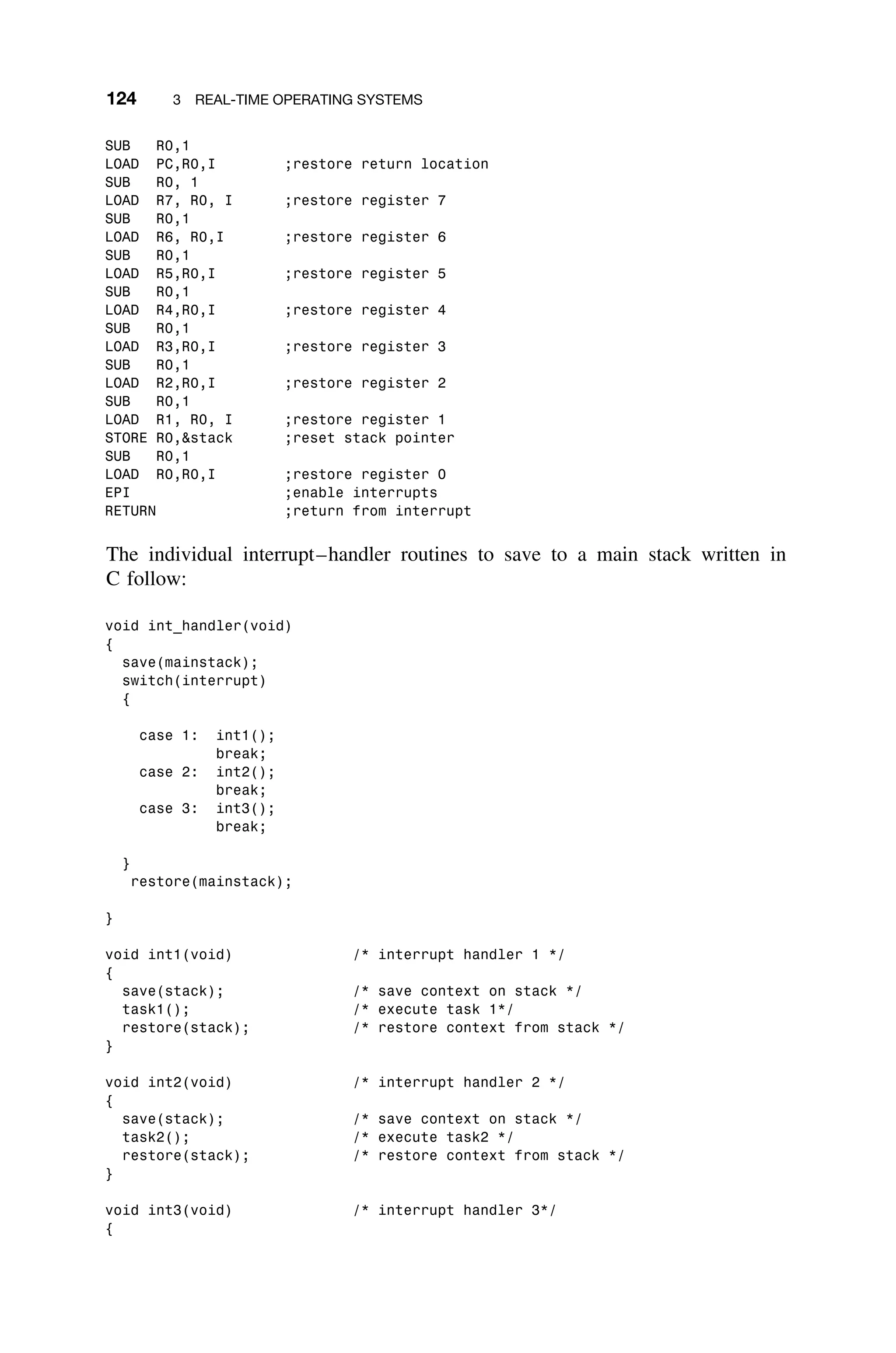 124 3 REAL-TIME OPERATING SYSTEMS
SUB R0,1
LOAD PC,R0,I ;restore return location
SUB R0, 1
LOAD R7, R0, I ;restore register 7
SUB R0,1
LOAD R6, R0,I ;restore register 6
SUB R0,1
LOAD R5,R0,I ;restore register 5
SUB R0,1
LOAD R4,R0,I ;restore register 4
SUB R0,1
LOAD R3,R0,I ;restore register 3
SUB R0,1
LOAD R2,R0,I ;restore register 2
SUB R0,1
LOAD R1, R0, I ;restore register 1
STORE R0,stack ;reset stack pointer
SUB R0,1
LOAD R0,R0,I ;restore register 0
EPI ;enable interrupts
RETURN ;return from interrupt
The individual interrupt–handler routines to save to a main stack written in
C follow:
void int_handler(void)
{
save(mainstack);
switch(interrupt)
{
case 1: int1();
break;
case 2: int2();
break;
case 3: int3();
break;
}
restore(mainstack);
}
void int1(void) /* interrupt handler 1 */
{
save(stack); /* save context on stack */
task1(); /* execute task 1*/
restore(stack); /* restore context from stack */
}
void int2(void) /* interrupt handler 2 */
{
save(stack); /* save context on stack */
task2(); /* execute task2 */
restore(stack); /* restore context from stack */
}
void int3(void) /* interrupt handler 3*/
{
 