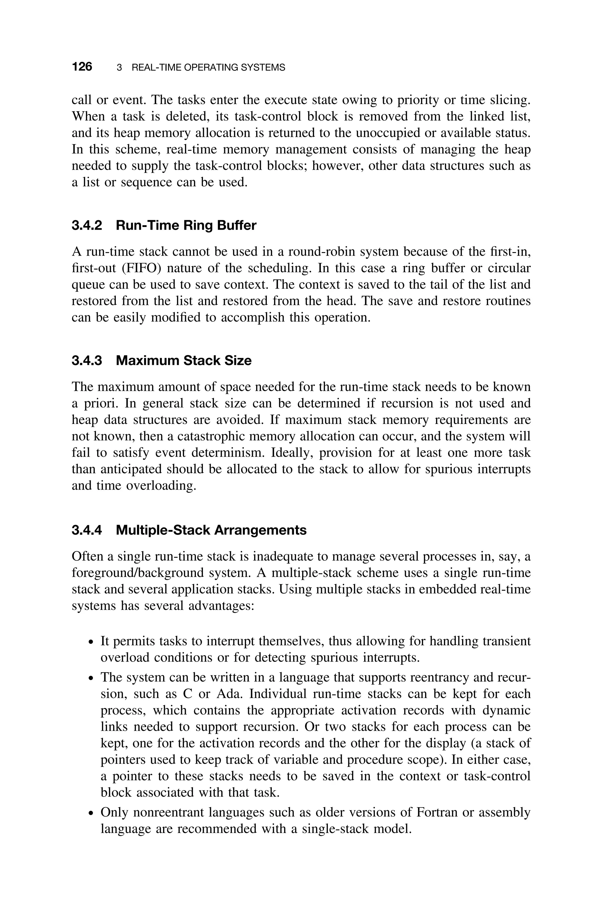 126 3 REAL-TIME OPERATING SYSTEMS
call or event. The tasks enter the execute state owing to priority or time slicing.
When a task is deleted, its task-control block is removed from the linked list,
and its heap memory allocation is returned to the unoccupied or available status.
In this scheme, real-time memory management consists of managing the heap
needed to supply the task-control blocks; however, other data structures such as
a list or sequence can be used.
3.4.2 Run-Time Ring Buffer
A run-time stack cannot be used in a round-robin system because of the ﬁrst-in,
ﬁrst-out (FIFO) nature of the scheduling. In this case a ring buffer or circular
queue can be used to save context. The context is saved to the tail of the list and
restored from the list and restored from the head. The save and restore routines
can be easily modiﬁed to accomplish this operation.
3.4.3 Maximum Stack Size
The maximum amount of space needed for the run-time stack needs to be known
a priori. In general stack size can be determined if recursion is not used and
heap data structures are avoided. If maximum stack memory requirements are
not known, then a catastrophic memory allocation can occur, and the system will
fail to satisfy event determinism. Ideally, provision for at least one more task
than anticipated should be allocated to the stack to allow for spurious interrupts
and time overloading.
3.4.4 Multiple-Stack Arrangements
Often a single run-time stack is inadequate to manage several processes in, say, a
foreground/background system. A multiple-stack scheme uses a single run-time
stack and several application stacks. Using multiple stacks in embedded real-time
systems has several advantages:
ž It permits tasks to interrupt themselves, thus allowing for handling transient
overload conditions or for detecting spurious interrupts.
ž The system can be written in a language that supports reentrancy and recur-
sion, such as C or Ada. Individual run-time stacks can be kept for each
process, which contains the appropriate activation records with dynamic
links needed to support recursion. Or two stacks for each process can be
kept, one for the activation records and the other for the display (a stack of
pointers used to keep track of variable and procedure scope). In either case,
a pointer to these stacks needs to be saved in the context or task-control
block associated with that task.
ž Only nonreentrant languages such as older versions of Fortran or assembly
language are recommended with a single-stack model.
 