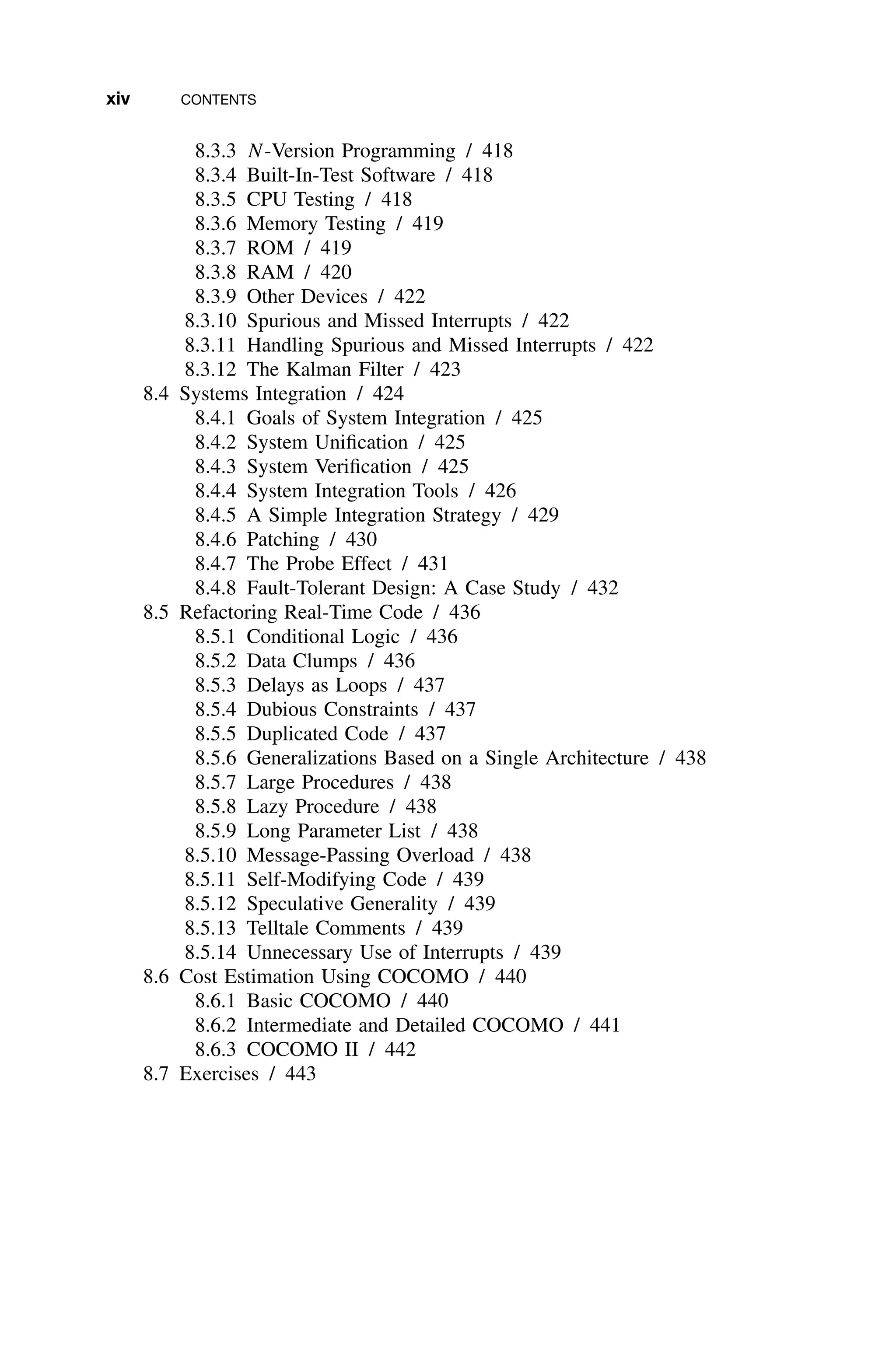 xiv CONTENTS
8.3.3 N-Version Programming / 418
8.3.4 Built-In-Test Software / 418
8.3.5 CPU Testing / 418
8.3.6 Memory Testing / 419
8.3.7 ROM / 419
8.3.8 RAM / 420
8.3.9 Other Devices / 422
8.3.10 Spurious and Missed Interrupts / 422
8.3.11 Handling Spurious and Missed Interrupts / 422
8.3.12 The Kalman Filter / 423
8.4 Systems Integration / 424
8.4.1 Goals of System Integration / 425
8.4.2 System Uniﬁcation / 425
8.4.3 System Veriﬁcation / 425
8.4.4 System Integration Tools / 426
8.4.5 A Simple Integration Strategy / 429
8.4.6 Patching / 430
8.4.7 The Probe Effect / 431
8.4.8 Fault-Tolerant Design: A Case Study / 432
8.5 Refactoring Real-Time Code / 436
8.5.1 Conditional Logic / 436
8.5.2 Data Clumps / 436
8.5.3 Delays as Loops / 437
8.5.4 Dubious Constraints / 437
8.5.5 Duplicated Code / 437
8.5.6 Generalizations Based on a Single Architecture / 438
8.5.7 Large Procedures / 438
8.5.8 Lazy Procedure / 438
8.5.9 Long Parameter List / 438
8.5.10 Message-Passing Overload / 438
8.5.11 Self-Modifying Code / 439
8.5.12 Speculative Generality / 439
8.5.13 Telltale Comments / 439
8.5.14 Unnecessary Use of Interrupts / 439
8.6 Cost Estimation Using COCOMO / 440
8.6.1 Basic COCOMO / 440
8.6.2 Intermediate and Detailed COCOMO / 441
8.6.3 COCOMO II / 442
8.7 Exercises / 443
 