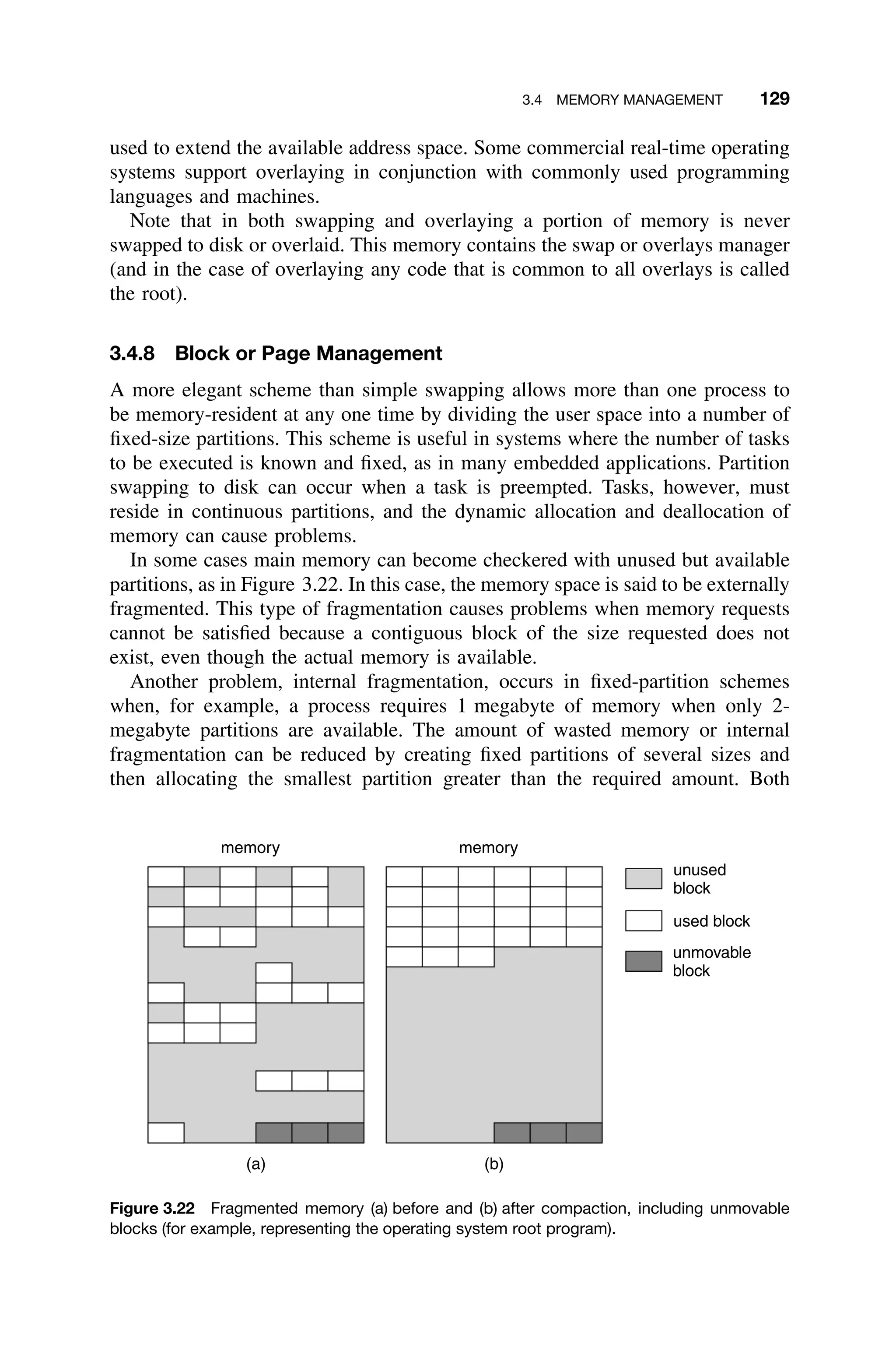 3.4 MEMORY MANAGEMENT 129
used to extend the available address space. Some commercial real-time operating
systems support overlaying in conjunction with commonly used programming
languages and machines.
Note that in both swapping and overlaying a portion of memory is never
swapped to disk or overlaid. This memory contains the swap or overlays manager
(and in the case of overlaying any code that is common to all overlays is called
the root).
3.4.8 Block or Page Management
A more elegant scheme than simple swapping allows more than one process to
be memory-resident at any one time by dividing the user space into a number of
ﬁxed-size partitions. This scheme is useful in systems where the number of tasks
to be executed is known and ﬁxed, as in many embedded applications. Partition
swapping to disk can occur when a task is preempted. Tasks, however, must
reside in continuous partitions, and the dynamic allocation and deallocation of
memory can cause problems.
In some cases main memory can become checkered with unused but available
partitions, as in Figure 3.22. In this case, the memory space is said to be externally
fragmented. This type of fragmentation causes problems when memory requests
cannot be satisﬁed because a contiguous block of the size requested does not
exist, even though the actual memory is available.
Another problem, internal fragmentation, occurs in ﬁxed-partition schemes
when, for example, a process requires 1 megabyte of memory when only 2-
megabyte partitions are available. The amount of wasted memory or internal
fragmentation can be reduced by creating ﬁxed partitions of several sizes and
then allocating the smallest partition greater than the required amount. Both
memory
(a)
used block
unused
block
(b)
memory
unmovable
block
Figure 3.22 Fragmented memory (a) before and (b) after compaction, including unmovable
blocks (for example, representing the operating system root program).
 