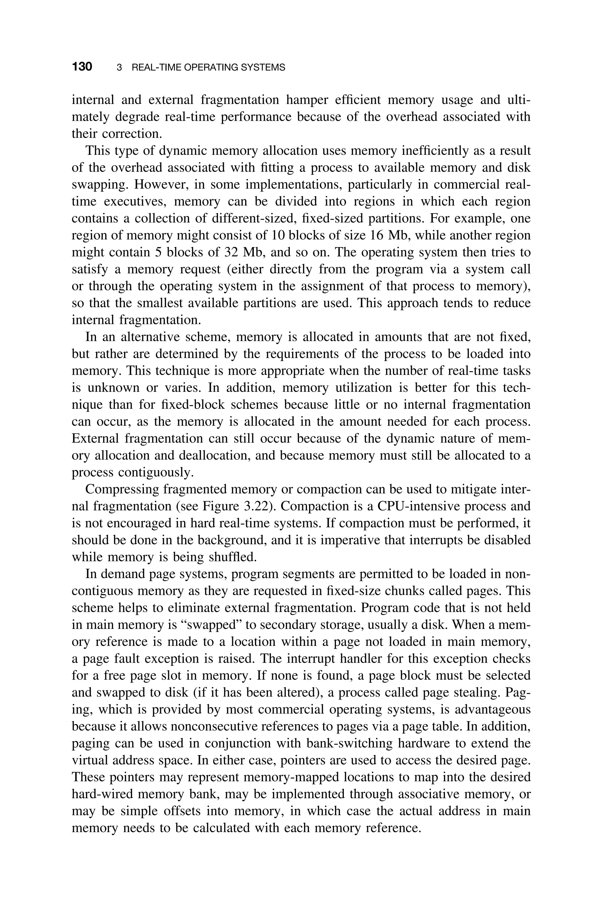 130 3 REAL-TIME OPERATING SYSTEMS
internal and external fragmentation hamper efﬁcient memory usage and ulti-
mately degrade real-time performance because of the overhead associated with
their correction.
This type of dynamic memory allocation uses memory inefﬁciently as a result
of the overhead associated with ﬁtting a process to available memory and disk
swapping. However, in some implementations, particularly in commercial real-
time executives, memory can be divided into regions in which each region
contains a collection of different-sized, ﬁxed-sized partitions. For example, one
region of memory might consist of 10 blocks of size 16 Mb, while another region
might contain 5 blocks of 32 Mb, and so on. The operating system then tries to
satisfy a memory request (either directly from the program via a system call
or through the operating system in the assignment of that process to memory),
so that the smallest available partitions are used. This approach tends to reduce
internal fragmentation.
In an alternative scheme, memory is allocated in amounts that are not ﬁxed,
but rather are determined by the requirements of the process to be loaded into
memory. This technique is more appropriate when the number of real-time tasks
is unknown or varies. In addition, memory utilization is better for this tech-
nique than for ﬁxed-block schemes because little or no internal fragmentation
can occur, as the memory is allocated in the amount needed for each process.
External fragmentation can still occur because of the dynamic nature of mem-
ory allocation and deallocation, and because memory must still be allocated to a
process contiguously.
Compressing fragmented memory or compaction can be used to mitigate inter-
nal fragmentation (see Figure 3.22). Compaction is a CPU-intensive process and
is not encouraged in hard real-time systems. If compaction must be performed, it
should be done in the background, and it is imperative that interrupts be disabled
while memory is being shufﬂed.
In demand page systems, program segments are permitted to be loaded in non-
contiguous memory as they are requested in ﬁxed-size chunks called pages. This
scheme helps to eliminate external fragmentation. Program code that is not held
in main memory is “swapped” to secondary storage, usually a disk. When a mem-
ory reference is made to a location within a page not loaded in main memory,
a page fault exception is raised. The interrupt handler for this exception checks
for a free page slot in memory. If none is found, a page block must be selected
and swapped to disk (if it has been altered), a process called page stealing. Pag-
ing, which is provided by most commercial operating systems, is advantageous
because it allows nonconsecutive references to pages via a page table. In addition,
paging can be used in conjunction with bank-switching hardware to extend the
virtual address space. In either case, pointers are used to access the desired page.
These pointers may represent memory-mapped locations to map into the desired
hard-wired memory bank, may be implemented through associative memory, or
may be simple offsets into memory, in which case the actual address in main
memory needs to be calculated with each memory reference.
 