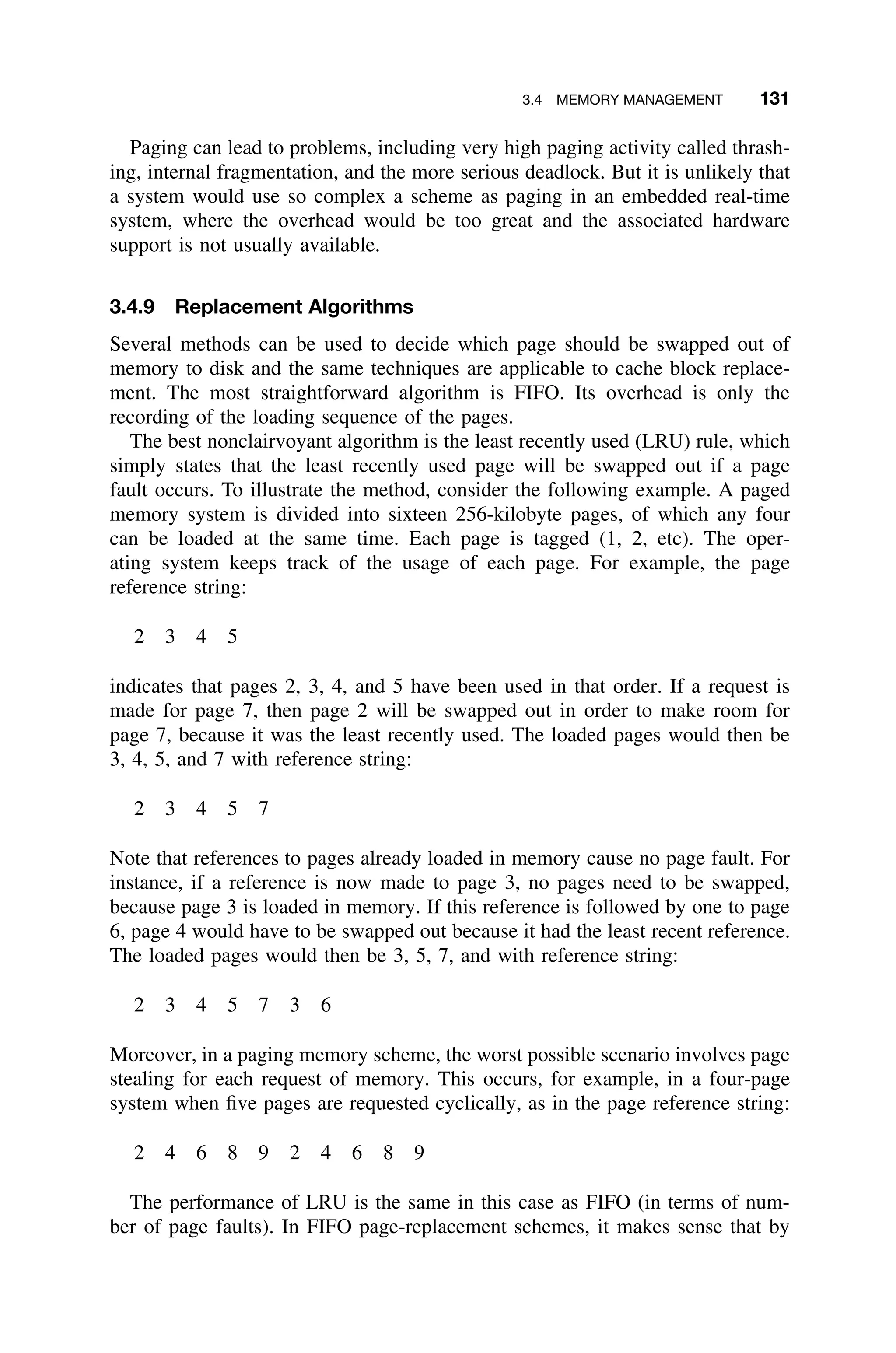 3.4 MEMORY MANAGEMENT 131
Paging can lead to problems, including very high paging activity called thrash-
ing, internal fragmentation, and the more serious deadlock. But it is unlikely that
a system would use so complex a scheme as paging in an embedded real-time
system, where the overhead would be too great and the associated hardware
support is not usually available.
3.4.9 Replacement Algorithms
Several methods can be used to decide which page should be swapped out of
memory to disk and the same techniques are applicable to cache block replace-
ment. The most straightforward algorithm is FIFO. Its overhead is only the
recording of the loading sequence of the pages.
The best nonclairvoyant algorithm is the least recently used (LRU) rule, which
simply states that the least recently used page will be swapped out if a page
fault occurs. To illustrate the method, consider the following example. A paged
memory system is divided into sixteen 256-kilobyte pages, of which any four
can be loaded at the same time. Each page is tagged (1, 2, etc). The oper-
ating system keeps track of the usage of each page. For example, the page
reference string:
2 3 4 5
indicates that pages 2, 3, 4, and 5 have been used in that order. If a request is
made for page 7, then page 2 will be swapped out in order to make room for
page 7, because it was the least recently used. The loaded pages would then be
3, 4, 5, and 7 with reference string:
2 3 4 5 7
Note that references to pages already loaded in memory cause no page fault. For
instance, if a reference is now made to page 3, no pages need to be swapped,
because page 3 is loaded in memory. If this reference is followed by one to page
6, page 4 would have to be swapped out because it had the least recent reference.
The loaded pages would then be 3, 5, 7, and with reference string:
2 3 4 5 7 3 6
Moreover, in a paging memory scheme, the worst possible scenario involves page
stealing for each request of memory. This occurs, for example, in a four-page
system when ﬁve pages are requested cyclically, as in the page reference string:
2 4 6 8 9 2 4 6 8 9
The performance of LRU is the same in this case as FIFO (in terms of num-
ber of page faults). In FIFO page-replacement schemes, it makes sense that by
 