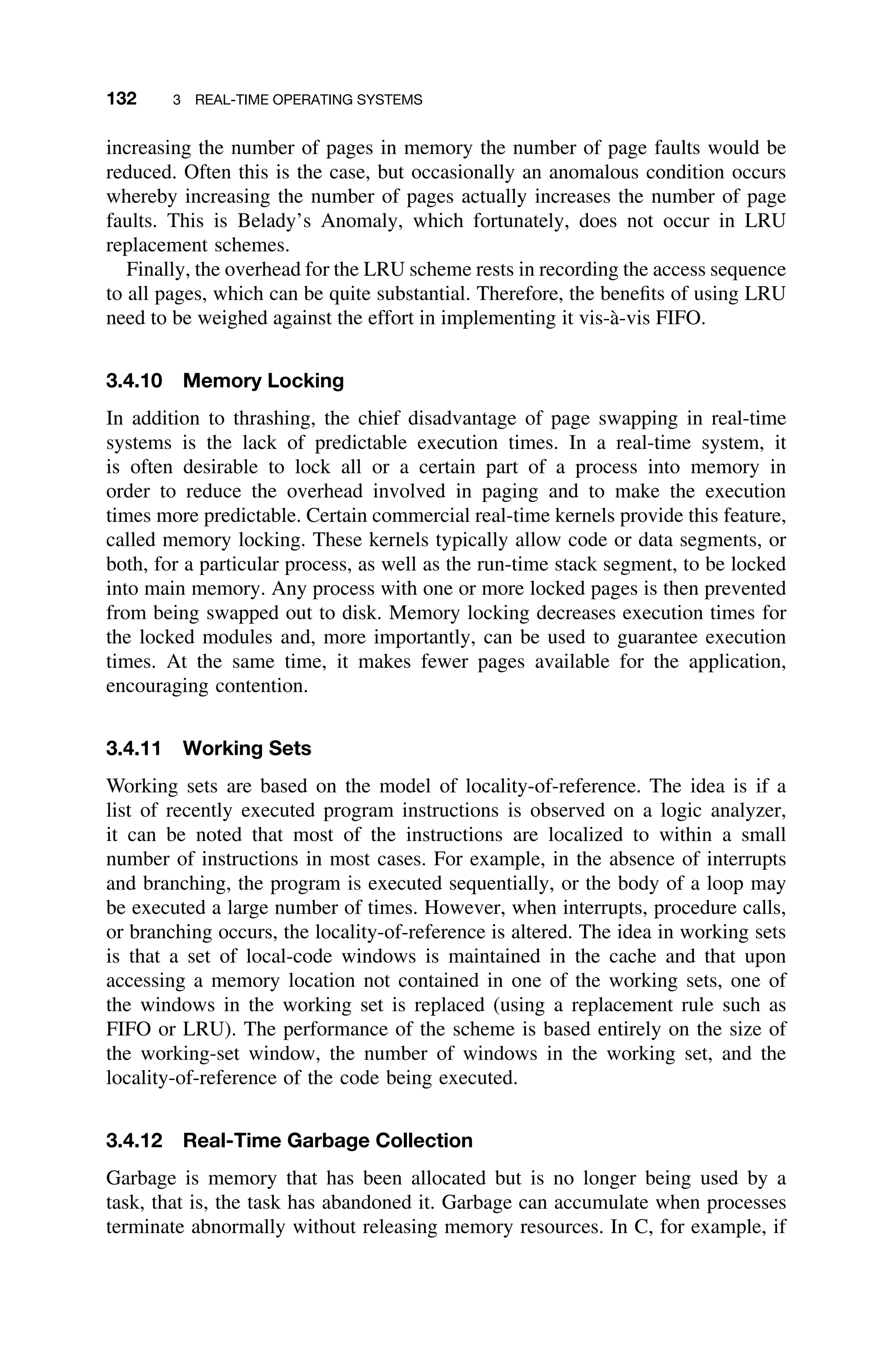 132 3 REAL-TIME OPERATING SYSTEMS
increasing the number of pages in memory the number of page faults would be
reduced. Often this is the case, but occasionally an anomalous condition occurs
whereby increasing the number of pages actually increases the number of page
faults. This is Belady’s Anomaly, which fortunately, does not occur in LRU
replacement schemes.
Finally, the overhead for the LRU scheme rests in recording the access sequence
to all pages, which can be quite substantial. Therefore, the beneﬁts of using LRU
need to be weighed against the effort in implementing it vis-à-vis FIFO.
3.4.10 Memory Locking
In addition to thrashing, the chief disadvantage of page swapping in real-time
systems is the lack of predictable execution times. In a real-time system, it
is often desirable to lock all or a certain part of a process into memory in
order to reduce the overhead involved in paging and to make the execution
times more predictable. Certain commercial real-time kernels provide this feature,
called memory locking. These kernels typically allow code or data segments, or
both, for a particular process, as well as the run-time stack segment, to be locked
into main memory. Any process with one or more locked pages is then prevented
from being swapped out to disk. Memory locking decreases execution times for
the locked modules and, more importantly, can be used to guarantee execution
times. At the same time, it makes fewer pages available for the application,
encouraging contention.
3.4.11 Working Sets
Working sets are based on the model of locality-of-reference. The idea is if a
list of recently executed program instructions is observed on a logic analyzer,
it can be noted that most of the instructions are localized to within a small
number of instructions in most cases. For example, in the absence of interrupts
and branching, the program is executed sequentially, or the body of a loop may
be executed a large number of times. However, when interrupts, procedure calls,
or branching occurs, the locality-of-reference is altered. The idea in working sets
is that a set of local-code windows is maintained in the cache and that upon
accessing a memory location not contained in one of the working sets, one of
the windows in the working set is replaced (using a replacement rule such as
FIFO or LRU). The performance of the scheme is based entirely on the size of
the working-set window, the number of windows in the working set, and the
locality-of-reference of the code being executed.
3.4.12 Real-Time Garbage Collection
Garbage is memory that has been allocated but is no longer being used by a
task, that is, the task has abandoned it. Garbage can accumulate when processes
terminate abnormally without releasing memory resources. In C, for example, if
 