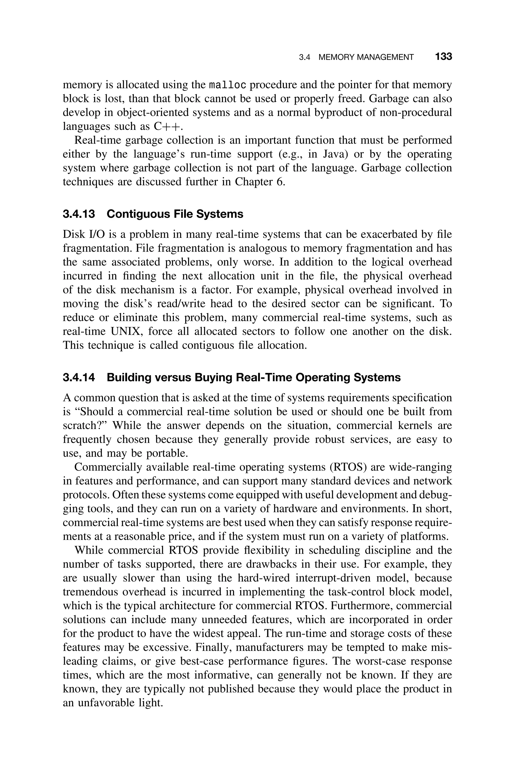 3.4 MEMORY MANAGEMENT 133
memory is allocated using the malloc procedure and the pointer for that memory
block is lost, than that block cannot be used or properly freed. Garbage can also
develop in object-oriented systems and as a normal byproduct of non-procedural
languages such as C++.
Real-time garbage collection is an important function that must be performed
either by the language’s run-time support (e.g., in Java) or by the operating
system where garbage collection is not part of the language. Garbage collection
techniques are discussed further in Chapter 6.
3.4.13 Contiguous File Systems
Disk I/O is a problem in many real-time systems that can be exacerbated by ﬁle
fragmentation. File fragmentation is analogous to memory fragmentation and has
the same associated problems, only worse. In addition to the logical overhead
incurred in ﬁnding the next allocation unit in the ﬁle, the physical overhead
of the disk mechanism is a factor. For example, physical overhead involved in
moving the disk’s read/write head to the desired sector can be signiﬁcant. To
reduce or eliminate this problem, many commercial real-time systems, such as
real-time UNIX, force all allocated sectors to follow one another on the disk.
This technique is called contiguous ﬁle allocation.
3.4.14 Building versus Buying Real-Time Operating Systems
A common question that is asked at the time of systems requirements speciﬁcation
is “Should a commercial real-time solution be used or should one be built from
scratch?” While the answer depends on the situation, commercial kernels are
frequently chosen because they generally provide robust services, are easy to
use, and may be portable.
Commercially available real-time operating systems (RTOS) are wide-ranging
in features and performance, and can support many standard devices and network
protocols. Often these systems come equipped with useful development and debug-
ging tools, and they can run on a variety of hardware and environments. In short,
commercial real-time systems are best used when they can satisfy response require-
ments at a reasonable price, and if the system must run on a variety of platforms.
While commercial RTOS provide ﬂexibility in scheduling discipline and the
number of tasks supported, there are drawbacks in their use. For example, they
are usually slower than using the hard-wired interrupt-driven model, because
tremendous overhead is incurred in implementing the task-control block model,
which is the typical architecture for commercial RTOS. Furthermore, commercial
solutions can include many unneeded features, which are incorporated in order
for the product to have the widest appeal. The run-time and storage costs of these
features may be excessive. Finally, manufacturers may be tempted to make mis-
leading claims, or give best-case performance ﬁgures. The worst-case response
times, which are the most informative, can generally not be known. If they are
known, they are typically not published because they would place the product in
an unfavorable light.
 
