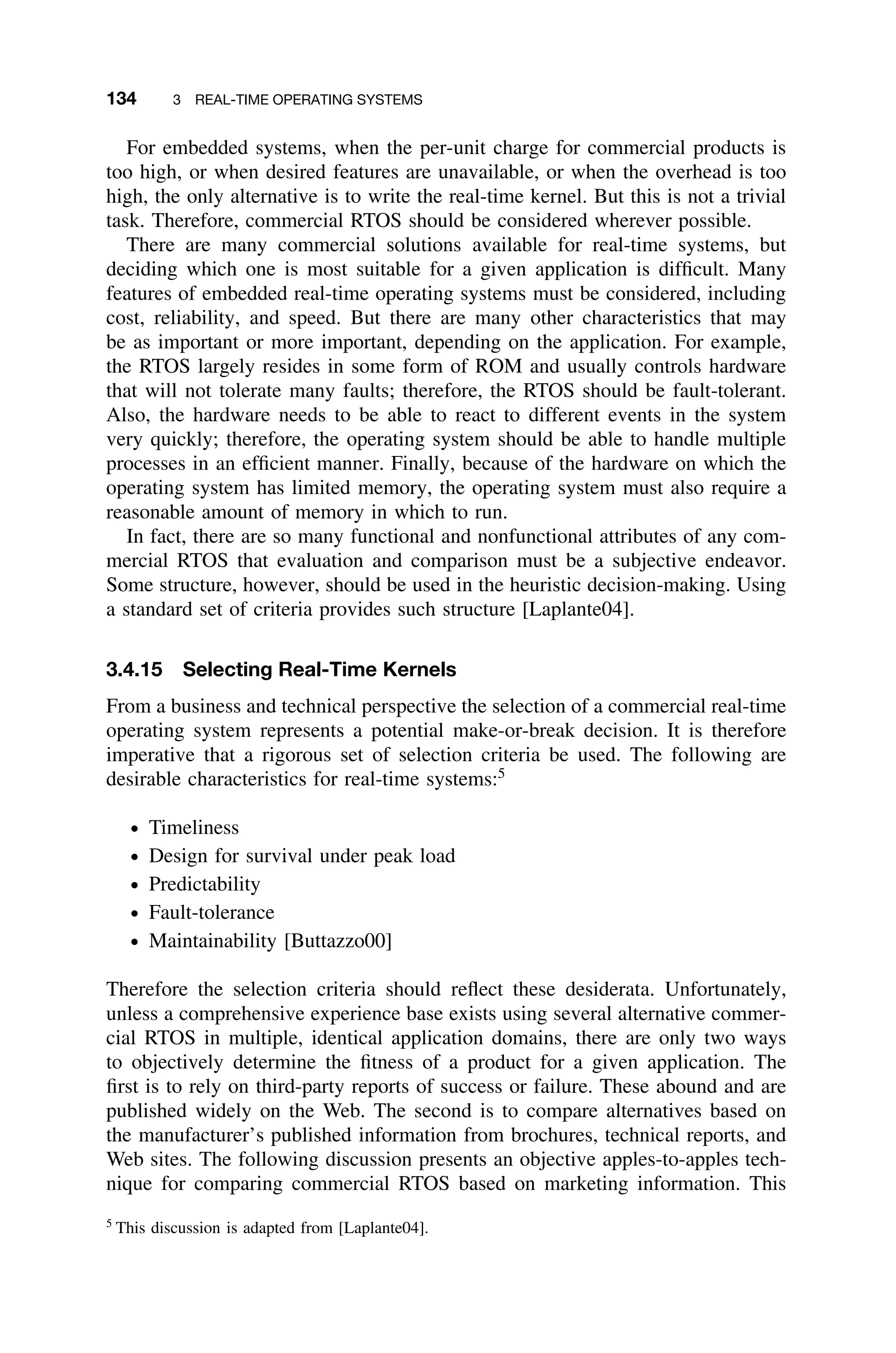134 3 REAL-TIME OPERATING SYSTEMS
For embedded systems, when the per-unit charge for commercial products is
too high, or when desired features are unavailable, or when the overhead is too
high, the only alternative is to write the real-time kernel. But this is not a trivial
task. Therefore, commercial RTOS should be considered wherever possible.
There are many commercial solutions available for real-time systems, but
deciding which one is most suitable for a given application is difﬁcult. Many
features of embedded real-time operating systems must be considered, including
cost, reliability, and speed. But there are many other characteristics that may
be as important or more important, depending on the application. For example,
the RTOS largely resides in some form of ROM and usually controls hardware
that will not tolerate many faults; therefore, the RTOS should be fault-tolerant.
Also, the hardware needs to be able to react to different events in the system
very quickly; therefore, the operating system should be able to handle multiple
processes in an efﬁcient manner. Finally, because of the hardware on which the
operating system has limited memory, the operating system must also require a
reasonable amount of memory in which to run.
In fact, there are so many functional and nonfunctional attributes of any com-
mercial RTOS that evaluation and comparison must be a subjective endeavor.
Some structure, however, should be used in the heuristic decision-making. Using
a standard set of criteria provides such structure [Laplante04].
3.4.15 Selecting Real-Time Kernels
From a business and technical perspective the selection of a commercial real-time
operating system represents a potential make-or-break decision. It is therefore
imperative that a rigorous set of selection criteria be used. The following are
desirable characteristics for real-time systems:5
ž Timeliness
ž Design for survival under peak load
ž Predictability
ž Fault-tolerance
ž Maintainability [Buttazzo00]
Therefore the selection criteria should reﬂect these desiderata. Unfortunately,
unless a comprehensive experience base exists using several alternative commer-
cial RTOS in multiple, identical application domains, there are only two ways
to objectively determine the ﬁtness of a product for a given application. The
ﬁrst is to rely on third-party reports of success or failure. These abound and are
published widely on the Web. The second is to compare alternatives based on
the manufacturer’s published information from brochures, technical reports, and
Web sites. The following discussion presents an objective apples-to-apples tech-
nique for comparing commercial RTOS based on marketing information. This
5
This discussion is adapted from [Laplante04].
 