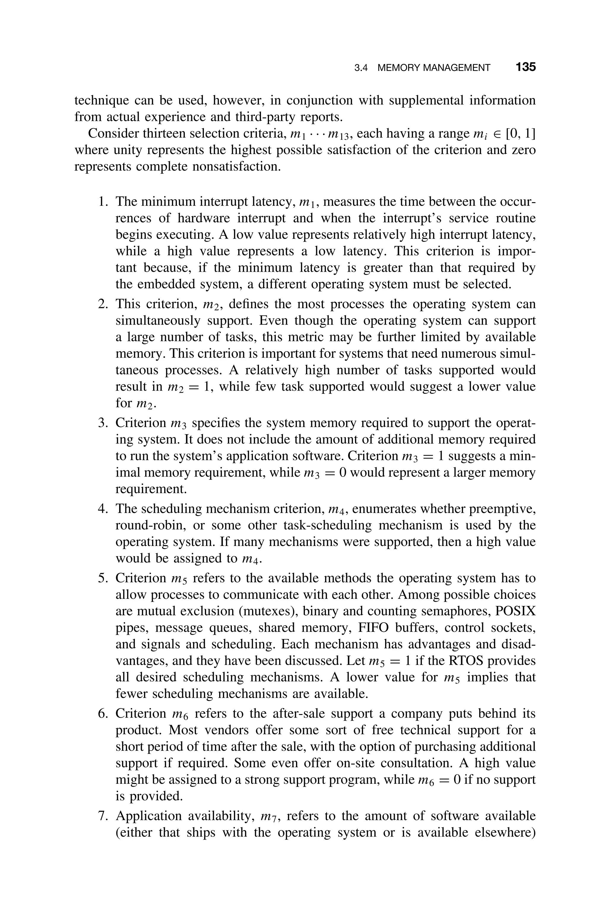 3.4 MEMORY MANAGEMENT 135
technique can be used, however, in conjunction with supplemental information
from actual experience and third-party reports.
Consider thirteen selection criteria, m1 · · · m13, each having a range mi ∈ [0, 1]
where unity represents the highest possible satisfaction of the criterion and zero
represents complete nonsatisfaction.
1. The minimum interrupt latency, m1, measures the time between the occur-
rences of hardware interrupt and when the interrupt’s service routine
begins executing. A low value represents relatively high interrupt latency,
while a high value represents a low latency. This criterion is impor-
tant because, if the minimum latency is greater than that required by
the embedded system, a different operating system must be selected.
2. This criterion, m2, deﬁnes the most processes the operating system can
simultaneously support. Even though the operating system can support
a large number of tasks, this metric may be further limited by available
memory. This criterion is important for systems that need numerous simul-
taneous processes. A relatively high number of tasks supported would
result in m2 = 1, while few task supported would suggest a lower value
for m2.
3. Criterion m3 speciﬁes the system memory required to support the operat-
ing system. It does not include the amount of additional memory required
to run the system’s application software. Criterion m3 = 1 suggests a min-
imal memory requirement, while m3 = 0 would represent a larger memory
requirement.
4. The scheduling mechanism criterion, m4, enumerates whether preemptive,
round-robin, or some other task-scheduling mechanism is used by the
operating system. If many mechanisms were supported, then a high value
would be assigned to m4.
5. Criterion m5 refers to the available methods the operating system has to
allow processes to communicate with each other. Among possible choices
are mutual exclusion (mutexes), binary and counting semaphores, POSIX
pipes, message queues, shared memory, FIFO buffers, control sockets,
and signals and scheduling. Each mechanism has advantages and disad-
vantages, and they have been discussed. Let m5 = 1 if the RTOS provides
all desired scheduling mechanisms. A lower value for m5 implies that
fewer scheduling mechanisms are available.
6. Criterion m6 refers to the after-sale support a company puts behind its
product. Most vendors offer some sort of free technical support for a
short period of time after the sale, with the option of purchasing additional
support if required. Some even offer on-site consultation. A high value
might be assigned to a strong support program, while m6 = 0 if no support
is provided.
7. Application availability, m7, refers to the amount of software available
(either that ships with the operating system or is available elsewhere)
 