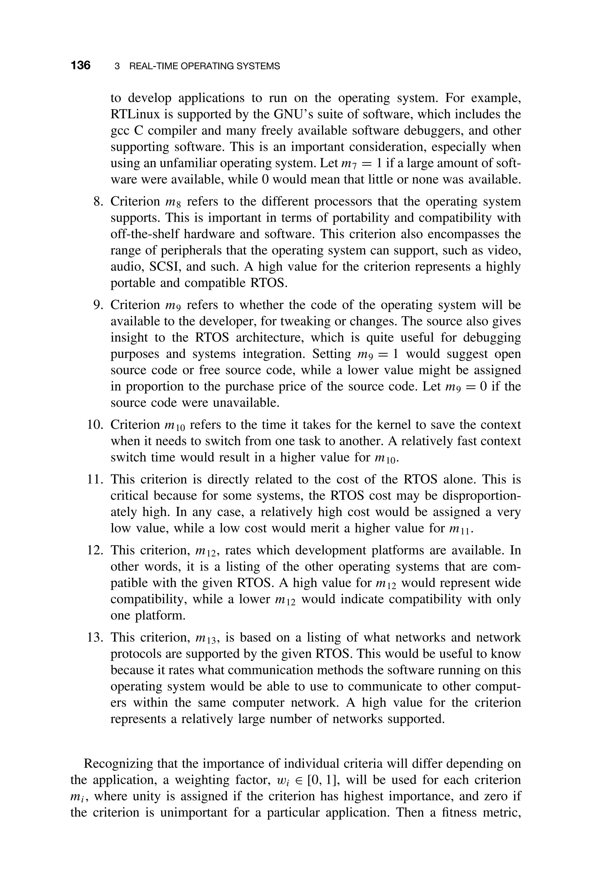 136 3 REAL-TIME OPERATING SYSTEMS
to develop applications to run on the operating system. For example,
RTLinux is supported by the GNU’s suite of software, which includes the
gcc C compiler and many freely available software debuggers, and other
supporting software. This is an important consideration, especially when
using an unfamiliar operating system. Let m7 = 1 if a large amount of soft-
ware were available, while 0 would mean that little or none was available.
8. Criterion m8 refers to the different processors that the operating system
supports. This is important in terms of portability and compatibility with
off-the-shelf hardware and software. This criterion also encompasses the
range of peripherals that the operating system can support, such as video,
audio, SCSI, and such. A high value for the criterion represents a highly
portable and compatible RTOS.
9. Criterion m9 refers to whether the code of the operating system will be
available to the developer, for tweaking or changes. The source also gives
insight to the RTOS architecture, which is quite useful for debugging
purposes and systems integration. Setting m9 = 1 would suggest open
source code or free source code, while a lower value might be assigned
in proportion to the purchase price of the source code. Let m9 = 0 if the
source code were unavailable.
10. Criterion m10 refers to the time it takes for the kernel to save the context
when it needs to switch from one task to another. A relatively fast context
switch time would result in a higher value for m10.
11. This criterion is directly related to the cost of the RTOS alone. This is
critical because for some systems, the RTOS cost may be disproportion-
ately high. In any case, a relatively high cost would be assigned a very
low value, while a low cost would merit a higher value for m11.
12. This criterion, m12, rates which development platforms are available. In
other words, it is a listing of the other operating systems that are com-
patible with the given RTOS. A high value for m12 would represent wide
compatibility, while a lower m12 would indicate compatibility with only
one platform.
13. This criterion, m13, is based on a listing of what networks and network
protocols are supported by the given RTOS. This would be useful to know
because it rates what communication methods the software running on this
operating system would be able to use to communicate to other comput-
ers within the same computer network. A high value for the criterion
represents a relatively large number of networks supported.
Recognizing that the importance of individual criteria will differ depending on
the application, a weighting factor, wi ∈ [0, 1], will be used for each criterion
mi, where unity is assigned if the criterion has highest importance, and zero if
the criterion is unimportant for a particular application. Then a ﬁtness metric,
 