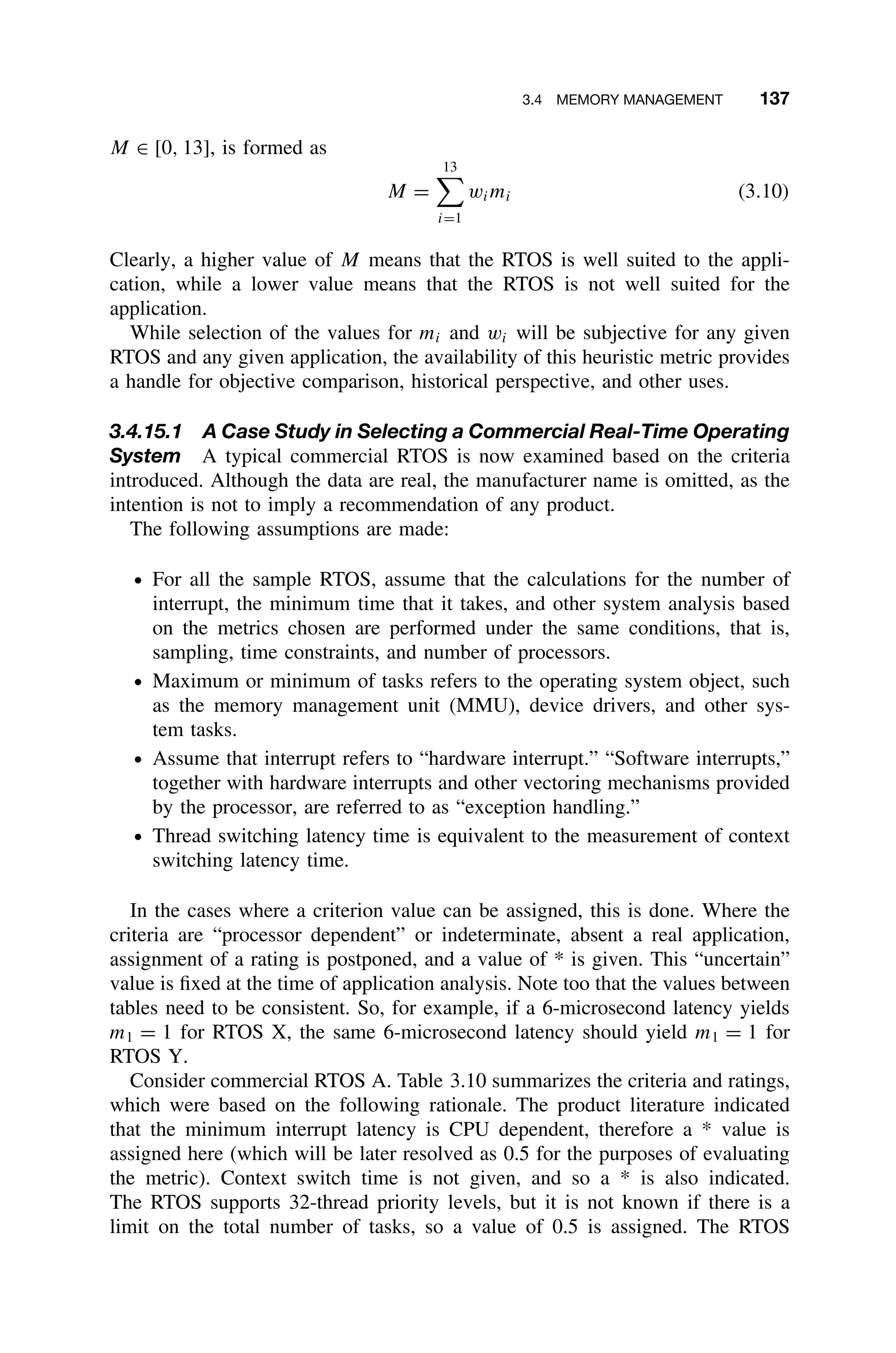 3.4 MEMORY MANAGEMENT 137
M ∈ [0, 13], is formed as
M =
13

i=1
wimi (3.10)
Clearly, a higher value of M means that the RTOS is well suited to the appli-
cation, while a lower value means that the RTOS is not well suited for the
application.
While selection of the values for mi and wi will be subjective for any given
RTOS and any given application, the availability of this heuristic metric provides
a handle for objective comparison, historical perspective, and other uses.
3.4.15.1 A Case Study in Selecting a Commercial Real-Time Operating
System A typical commercial RTOS is now examined based on the criteria
introduced. Although the data are real, the manufacturer name is omitted, as the
intention is not to imply a recommendation of any product.
The following assumptions are made:
ž For all the sample RTOS, assume that the calculations for the number of
interrupt, the minimum time that it takes, and other system analysis based
on the metrics chosen are performed under the same conditions, that is,
sampling, time constraints, and number of processors.
ž Maximum or minimum of tasks refers to the operating system object, such
as the memory management unit (MMU), device drivers, and other sys-
tem tasks.
ž Assume that interrupt refers to “hardware interrupt.” “Software interrupts,”
together with hardware interrupts and other vectoring mechanisms provided
by the processor, are referred to as “exception handling.”
ž Thread switching latency time is equivalent to the measurement of context
switching latency time.
In the cases where a criterion value can be assigned, this is done. Where the
criteria are “processor dependent” or indeterminate, absent a real application,
assignment of a rating is postponed, and a value of * is given. This “uncertain”
value is ﬁxed at the time of application analysis. Note too that the values between
tables need to be consistent. So, for example, if a 6-microsecond latency yields
m1 = 1 for RTOS X, the same 6-microsecond latency should yield m1 = 1 for
RTOS Y.
Consider commercial RTOS A. Table 3.10 summarizes the criteria and ratings,
which were based on the following rationale. The product literature indicated
that the minimum interrupt latency is CPU dependent, therefore a * value is
assigned here (which will be later resolved as 0.5 for the purposes of evaluating
the metric). Context switch time is not given, and so a * is also indicated.
The RTOS supports 32-thread priority levels, but it is not known if there is a
limit on the total number of tasks, so a value of 0.5 is assigned. The RTOS
 