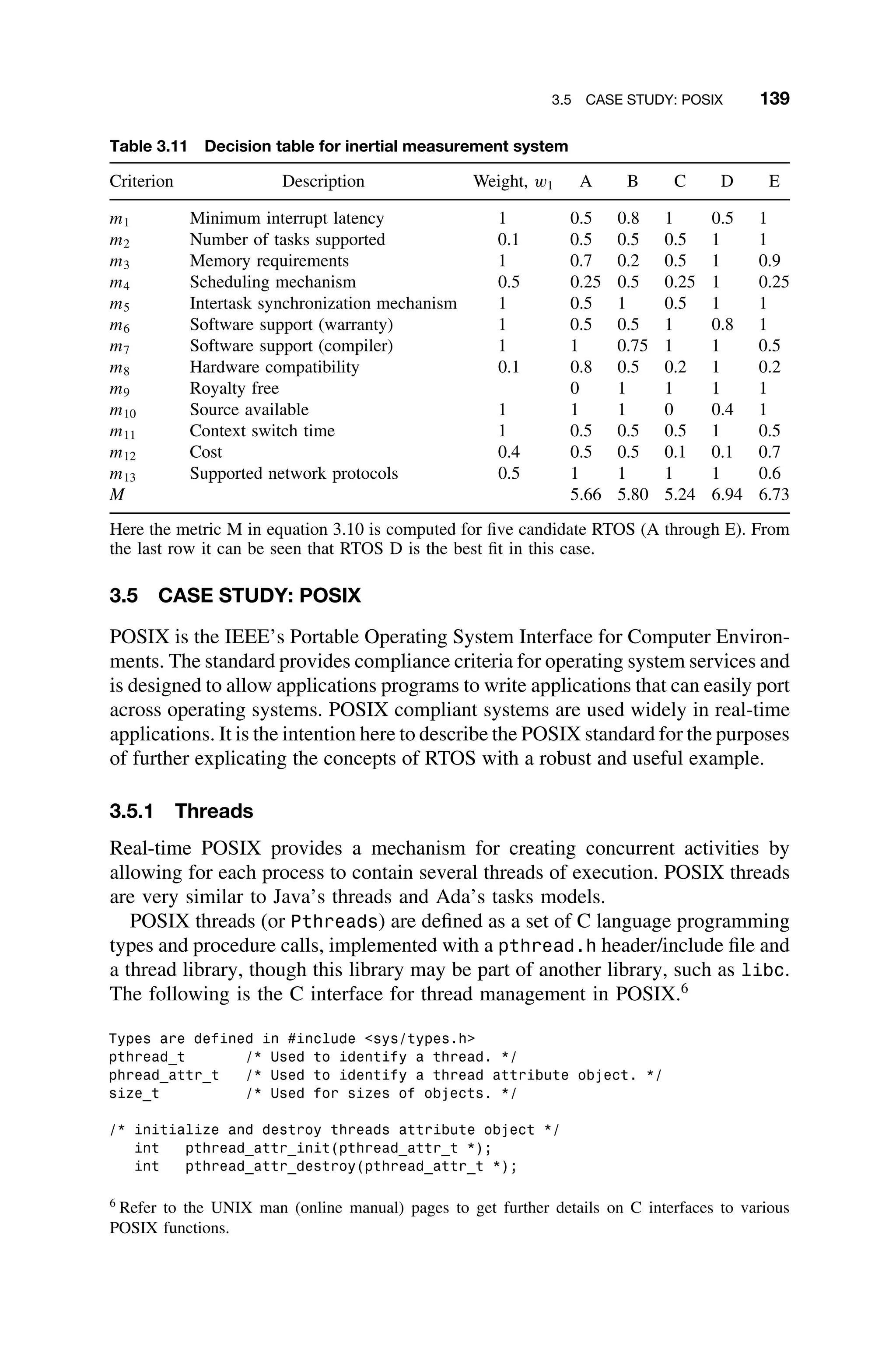 3.5 CASE STUDY: POSIX 139
Table 3.11 Decision table for inertial measurement system
Criterion Description Weight, w1 A B C D E
m1 Minimum interrupt latency 1 0.5 0.8 1 0.5 1
m2 Number of tasks supported 0.1 0.5 0.5 0.5 1 1
m3 Memory requirements 1 0.7 0.2 0.5 1 0.9
m4 Scheduling mechanism 0.5 0.25 0.5 0.25 1 0.25
m5 Intertask synchronization mechanism 1 0.5 1 0.5 1 1
m6 Software support (warranty) 1 0.5 0.5 1 0.8 1
m7 Software support (compiler) 1 1 0.75 1 1 0.5
m8 Hardware compatibility 0.1 0.8 0.5 0.2 1 0.2
m9 Royalty free 0 1 1 1 1
m10 Source available 1 1 1 0 0.4 1
m11 Context switch time 1 0.5 0.5 0.5 1 0.5
m12 Cost 0.4 0.5 0.5 0.1 0.1 0.7
m13 Supported network protocols 0.5 1 1 1 1 0.6
M 5.66 5.80 5.24 6.94 6.73
Here the metric M in equation 3.10 is computed for ﬁve candidate RTOS (A through E). From
the last row it can be seen that RTOS D is the best ﬁt in this case.
3.5 CASE STUDY: POSIX
POSIX is the IEEE’s Portable Operating System Interface for Computer Environ-
ments. The standard provides compliance criteria for operating system services and
is designed to allow applications programs to write applications that can easily port
across operating systems. POSIX compliant systems are used widely in real-time
applications. It is the intention here to describe the POSIX standard for the purposes
of further explicating the concepts of RTOS with a robust and useful example.
3.5.1 Threads
Real-time POSIX provides a mechanism for creating concurrent activities by
allowing for each process to contain several threads of execution. POSIX threads
are very similar to Java’s threads and Ada’s tasks models.
POSIX threads (or Pthreads) are deﬁned as a set of C language programming
types and procedure calls, implemented with a pthread.h header/include ﬁle and
a thread library, though this library may be part of another library, such as libc.
The following is the C interface for thread management in POSIX.6
Types are defined in #include sys/types.h
pthread_t /* Used to identify a thread. */
phread_attr_t /* Used to identify a thread attribute object. */
size_t /* Used for sizes of objects. */
/* initialize and destroy threads attribute object */
int pthread_attr_init(pthread_attr_t *);
int pthread_attr_destroy(pthread_attr_t *);
6
Refer to the UNIX man (online manual) pages to get further details on C interfaces to various
POSIX functions.
 