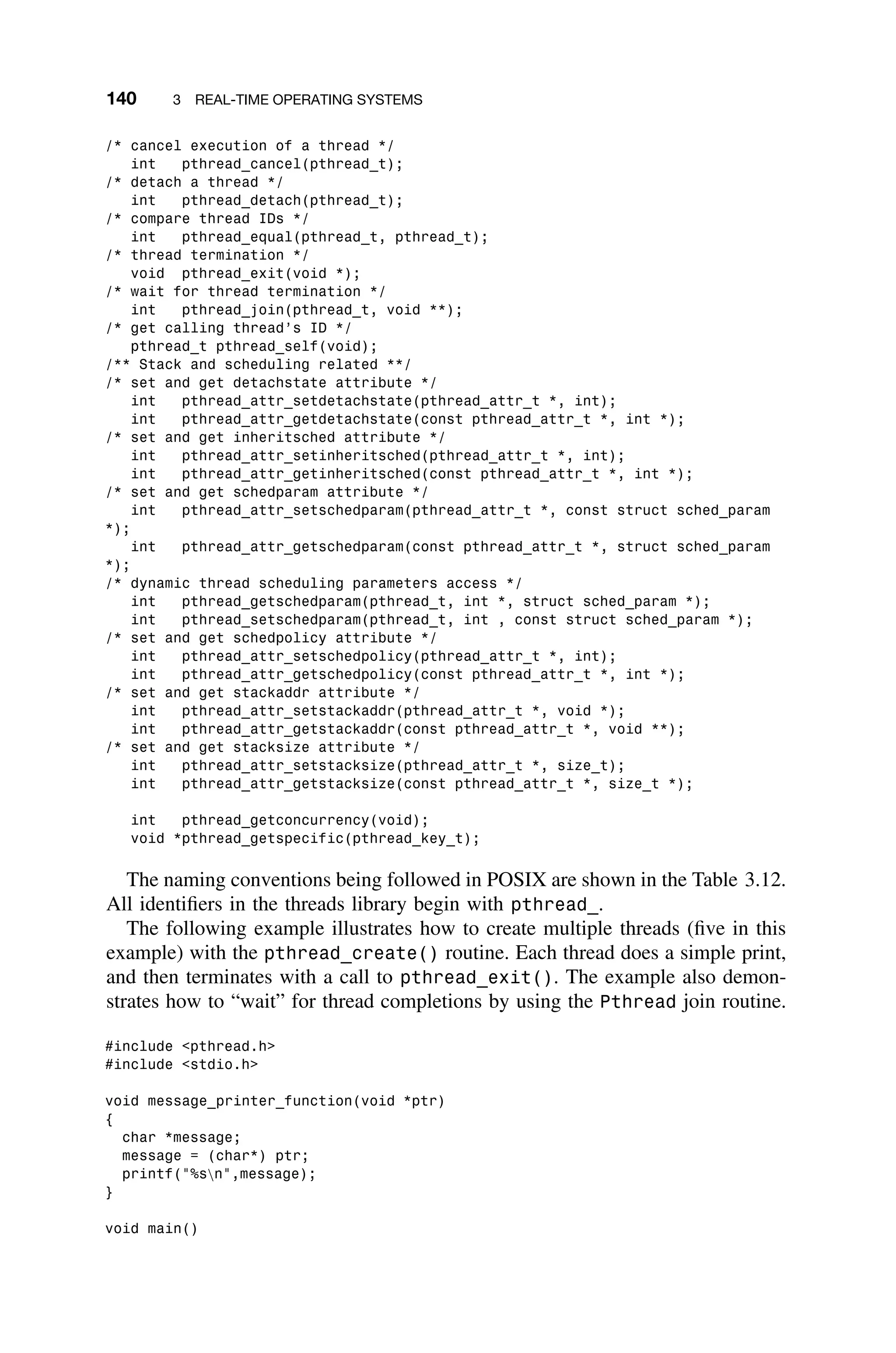 140 3 REAL-TIME OPERATING SYSTEMS
/* cancel execution of a thread */
int pthread_cancel(pthread_t);
/* detach a thread */
int pthread_detach(pthread_t);
/* compare thread IDs */
int pthread_equal(pthread_t, pthread_t);
/* thread termination */
void pthread_exit(void *);
/* wait for thread termination */
int pthread_join(pthread_t, void **);
/* get calling thread’s ID */
pthread_t pthread_self(void);
/** Stack and scheduling related **/
/* set and get detachstate attribute */
int pthread_attr_setdetachstate(pthread_attr_t *, int);
int pthread_attr_getdetachstate(const pthread_attr_t *, int *);
/* set and get inheritsched attribute */
int pthread_attr_setinheritsched(pthread_attr_t *, int);
int pthread_attr_getinheritsched(const pthread_attr_t *, int *);
/* set and get schedparam attribute */
int pthread_attr_setschedparam(pthread_attr_t *, const struct sched_param
*);
int pthread_attr_getschedparam(const pthread_attr_t *, struct sched_param
*);
/* dynamic thread scheduling parameters access */
int pthread_getschedparam(pthread_t, int *, struct sched_param *);
int pthread_setschedparam(pthread_t, int , const struct sched_param *);
/* set and get schedpolicy attribute */
int pthread_attr_setschedpolicy(pthread_attr_t *, int);
int pthread_attr_getschedpolicy(const pthread_attr_t *, int *);
/* set and get stackaddr attribute */
int pthread_attr_setstackaddr(pthread_attr_t *, void *);
int pthread_attr_getstackaddr(const pthread_attr_t *, void **);
/* set and get stacksize attribute */
int pthread_attr_setstacksize(pthread_attr_t *, size_t);
int pthread_attr_getstacksize(const pthread_attr_t *, size_t *);
int pthread_getconcurrency(void);
void *pthread_getspecific(pthread_key_t);
The naming conventions being followed in POSIX are shown in the Table 3.12.
All identiﬁers in the threads library begin with pthread_.
The following example illustrates how to create multiple threads (ﬁve in this
example) with the pthread_create() routine. Each thread does a simple print,
and then terminates with a call to pthread_exit(). The example also demon-
strates how to “wait” for thread completions by using the Pthread join routine.
#include pthread.h
#include stdio.h
void message_printer_function(void *ptr)
{
char *message;
message = (char*) ptr;
printf(%sn,message);
}
void main()
 