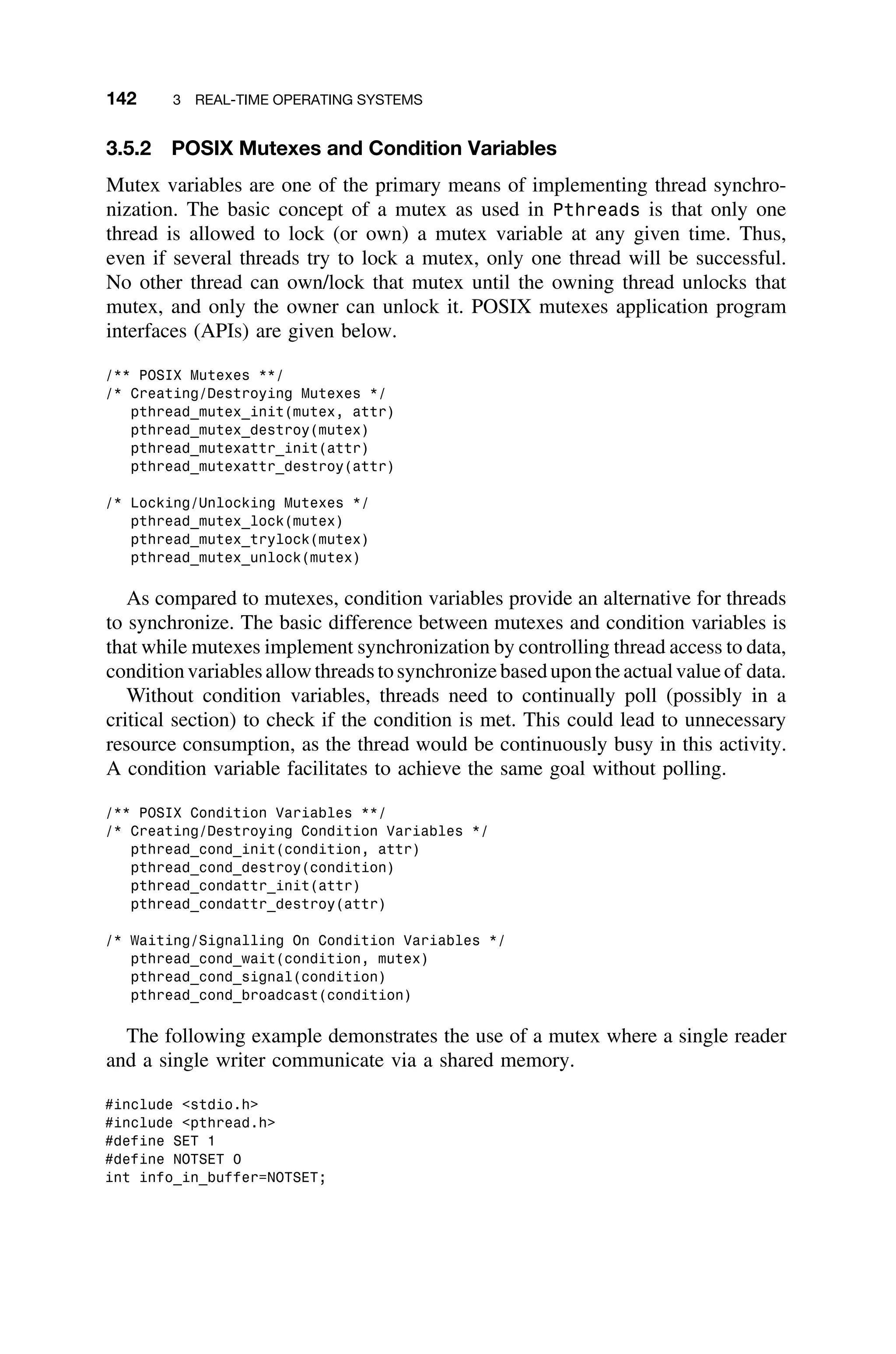 142 3 REAL-TIME OPERATING SYSTEMS
3.5.2 POSIX Mutexes and Condition Variables
Mutex variables are one of the primary means of implementing thread synchro-
nization. The basic concept of a mutex as used in Pthreads is that only one
thread is allowed to lock (or own) a mutex variable at any given time. Thus,
even if several threads try to lock a mutex, only one thread will be successful.
No other thread can own/lock that mutex until the owning thread unlocks that
mutex, and only the owner can unlock it. POSIX mutexes application program
interfaces (APIs) are given below.
/** POSIX Mutexes **/
/* Creating/Destroying Mutexes */
pthread_mutex_init(mutex, attr)
pthread_mutex_destroy(mutex)
pthread_mutexattr_init(attr)
pthread_mutexattr_destroy(attr)
/* Locking/Unlocking Mutexes */
pthread_mutex_lock(mutex)
pthread_mutex_trylock(mutex)
pthread_mutex_unlock(mutex)
As compared to mutexes, condition variables provide an alternative for threads
to synchronize. The basic difference between mutexes and condition variables is
that while mutexes implement synchronization by controlling thread access to data,
conditionvariablesallowthreadstosynchronizebasedupontheactualvalueof data.
Without condition variables, threads need to continually poll (possibly in a
critical section) to check if the condition is met. This could lead to unnecessary
resource consumption, as the thread would be continuously busy in this activity.
A condition variable facilitates to achieve the same goal without polling.
/** POSIX Condition Variables **/
/* Creating/Destroying Condition Variables */
pthread_cond_init(condition, attr)
pthread_cond_destroy(condition)
pthread_condattr_init(attr)
pthread_condattr_destroy(attr)
/* Waiting/Signalling On Condition Variables */
pthread_cond_wait(condition, mutex)
pthread_cond_signal(condition)
pthread_cond_broadcast(condition)
The following example demonstrates the use of a mutex where a single reader
and a single writer communicate via a shared memory.
#include stdio.h
#include pthread.h
#define SET 1
#define NOTSET 0
int info_in_buffer=NOTSET;
 