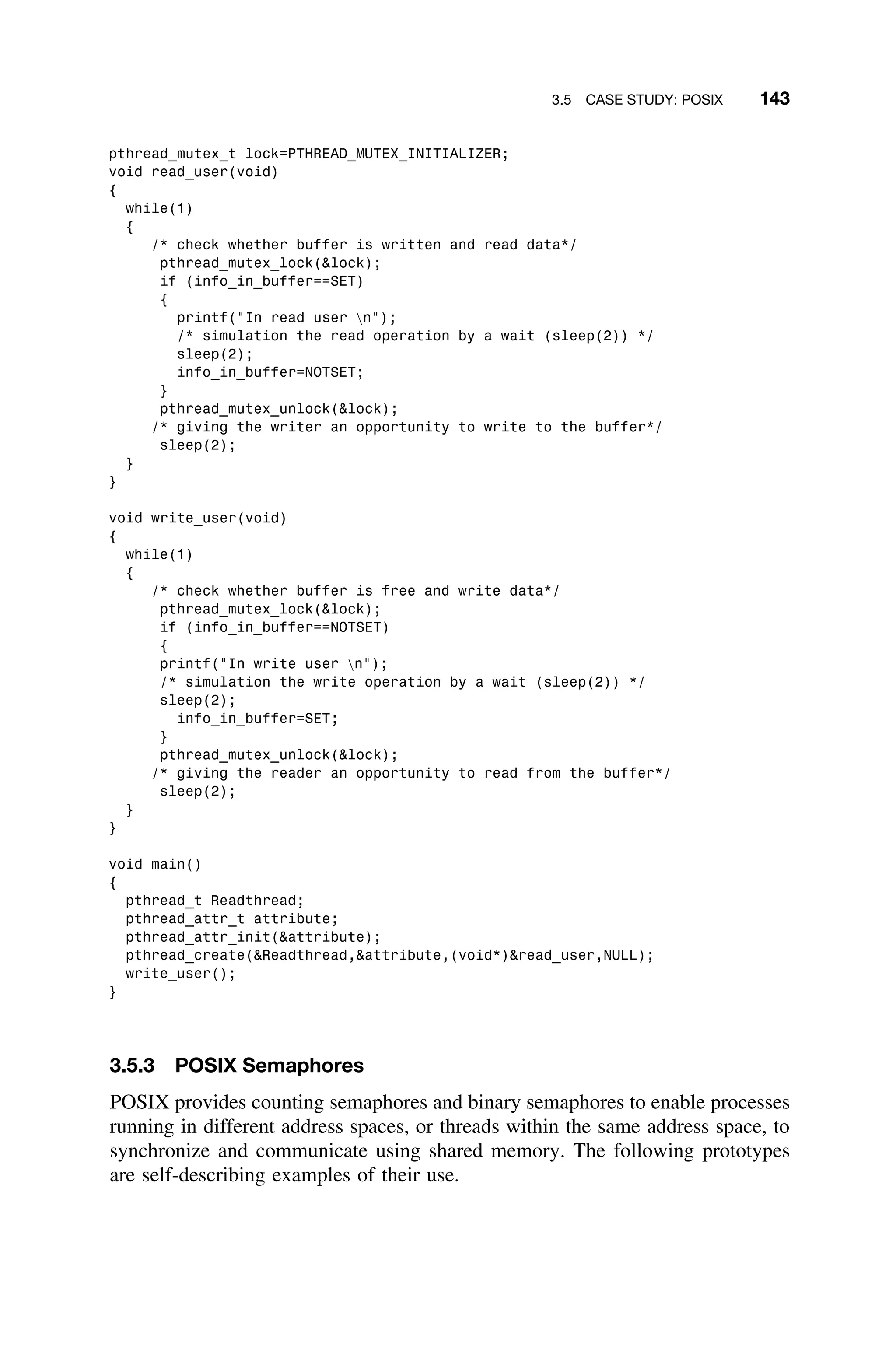 3.5 CASE STUDY: POSIX 143
pthread_mutex_t lock=PTHREAD_MUTEX_INITIALIZER;
void read_user(void)
{
while(1)
{
/* check whether buffer is written and read data*/
pthread_mutex_lock(lock);
if (info_in_buffer==SET)
{
printf(In read user n);
/* simulation the read operation by a wait (sleep(2)) */
sleep(2);
info_in_buffer=NOTSET;
}
pthread_mutex_unlock(lock);
/* giving the writer an opportunity to write to the buffer*/
sleep(2);
}
}
void write_user(void)
{
while(1)
{
/* check whether buffer is free and write data*/
pthread_mutex_lock(lock);
if (info_in_buffer==NOTSET)
{
printf(In write user n);
/* simulation the write operation by a wait (sleep(2)) */
sleep(2);
info_in_buffer=SET;
}
pthread_mutex_unlock(lock);
/* giving the reader an opportunity to read from the buffer*/
sleep(2);
}
}
void main()
{
pthread_t Readthread;
pthread_attr_t attribute;
pthread_attr_init(attribute);
pthread_create(Readthread,attribute,(void*)read_user,NULL);
write_user();
}
3.5.3 POSIX Semaphores
POSIX provides counting semaphores and binary semaphores to enable processes
running in different address spaces, or threads within the same address space, to
synchronize and communicate using shared memory. The following prototypes
are self-describing examples of their use.
 