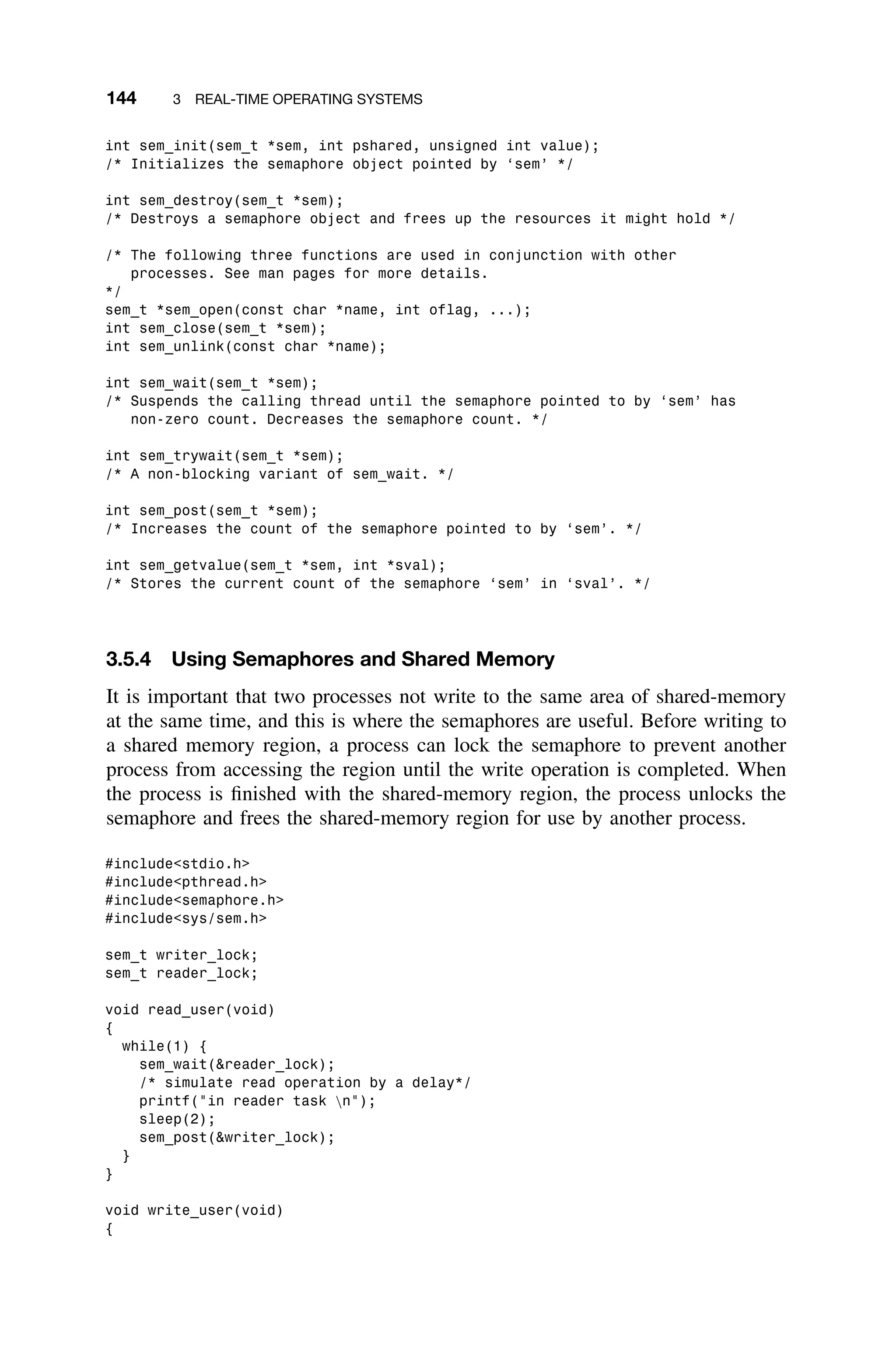 144 3 REAL-TIME OPERATING SYSTEMS
int sem_init(sem_t *sem, int pshared, unsigned int value);
/* Initializes the semaphore object pointed by ‘sem’ */
int sem_destroy(sem_t *sem);
/* Destroys a semaphore object and frees up the resources it might hold */
/* The following three functions are used in conjunction with other
processes. See man pages for more details.
*/
sem_t *sem_open(const char *name, int oflag, ...);
int sem_close(sem_t *sem);
int sem_unlink(const char *name);
int sem_wait(sem_t *sem);
/* Suspends the calling thread until the semaphore pointed to by ‘sem’ has
non-zero count. Decreases the semaphore count. */
int sem_trywait(sem_t *sem);
/* A non-blocking variant of sem_wait. */
int sem_post(sem_t *sem);
/* Increases the count of the semaphore pointed to by ‘sem’. */
int sem_getvalue(sem_t *sem, int *sval);
/* Stores the current count of the semaphore ‘sem’ in ‘sval’. */
3.5.4 Using Semaphores and Shared Memory
It is important that two processes not write to the same area of shared-memory
at the same time, and this is where the semaphores are useful. Before writing to
a shared memory region, a process can lock the semaphore to prevent another
process from accessing the region until the write operation is completed. When
the process is ﬁnished with the shared-memory region, the process unlocks the
semaphore and frees the shared-memory region for use by another process.
#includestdio.h
#includepthread.h
#includesemaphore.h
#includesys/sem.h
sem_t writer_lock;
sem_t reader_lock;
void read_user(void)
{
while(1) {
sem_wait(reader_lock);
/* simulate read operation by a delay*/
printf(in reader task n);
sleep(2);
sem_post(writer_lock);
}
}
void write_user(void)
{
 