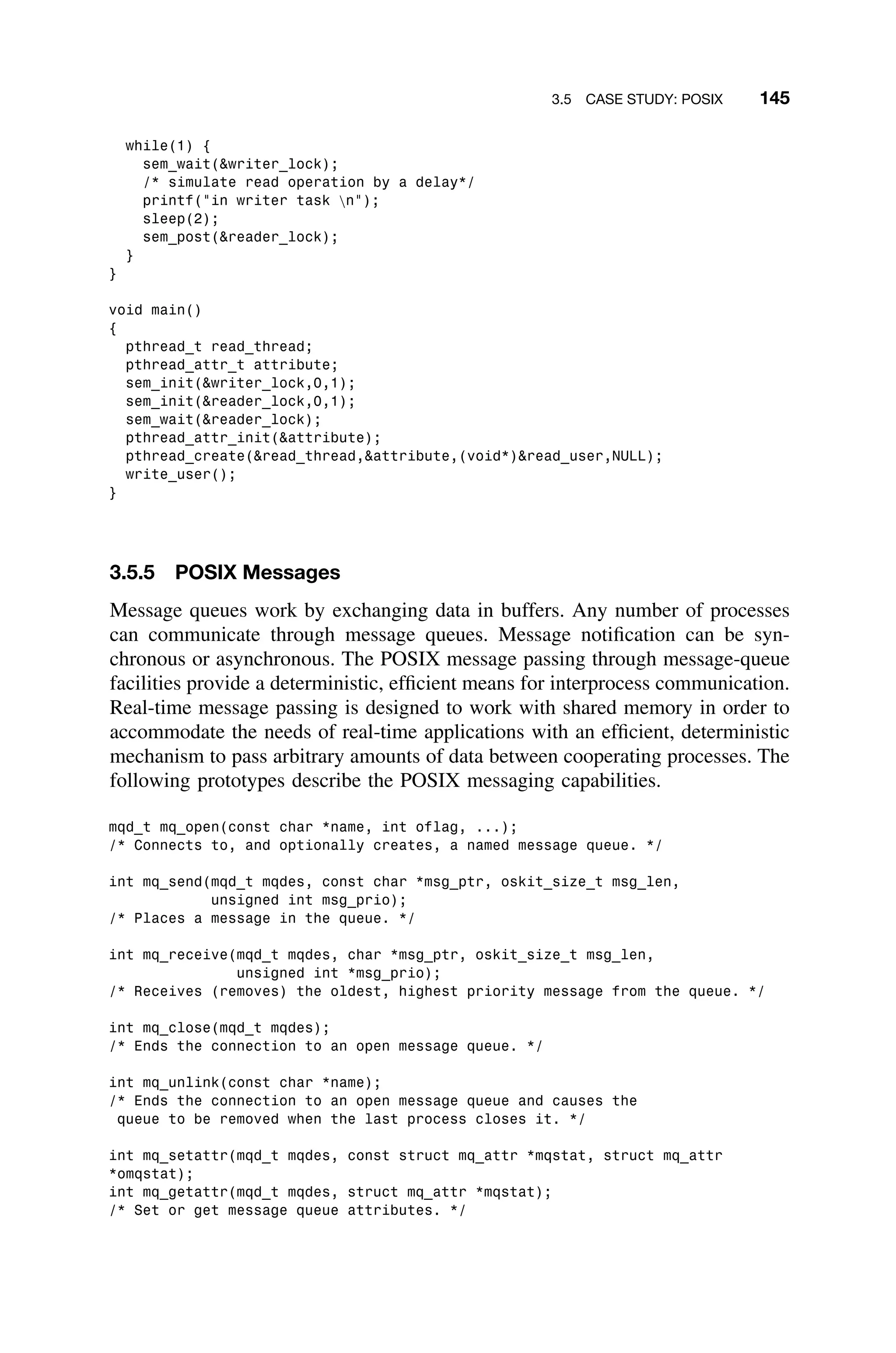 3.5 CASE STUDY: POSIX 145
while(1) {
sem_wait(writer_lock);
/* simulate read operation by a delay*/
printf(in writer task n);
sleep(2);
sem_post(reader_lock);
}
}
void main()
{
pthread_t read_thread;
pthread_attr_t attribute;
sem_init(writer_lock,0,1);
sem_init(reader_lock,0,1);
sem_wait(reader_lock);
pthread_attr_init(attribute);
pthread_create(read_thread,attribute,(void*)read_user,NULL);
write_user();
}
3.5.5 POSIX Messages
Message queues work by exchanging data in buffers. Any number of processes
can communicate through message queues. Message notiﬁcation can be syn-
chronous or asynchronous. The POSIX message passing through message-queue
facilities provide a deterministic, efﬁcient means for interprocess communication.
Real-time message passing is designed to work with shared memory in order to
accommodate the needs of real-time applications with an efﬁcient, deterministic
mechanism to pass arbitrary amounts of data between cooperating processes. The
following prototypes describe the POSIX messaging capabilities.
mqd_t mq_open(const char *name, int oflag, ...);
/* Connects to, and optionally creates, a named message queue. */
int mq_send(mqd_t mqdes, const char *msg_ptr, oskit_size_t msg_len,
unsigned int msg_prio);
/* Places a message in the queue. */
int mq_receive(mqd_t mqdes, char *msg_ptr, oskit_size_t msg_len,
unsigned int *msg_prio);
/* Receives (removes) the oldest, highest priority message from the queue. */
int mq_close(mqd_t mqdes);
/* Ends the connection to an open message queue. */
int mq_unlink(const char *name);
/* Ends the connection to an open message queue and causes the
queue to be removed when the last process closes it. */
int mq_setattr(mqd_t mqdes, const struct mq_attr *mqstat, struct mq_attr
*omqstat);
int mq_getattr(mqd_t mqdes, struct mq_attr *mqstat);
/* Set or get message queue attributes. */
 