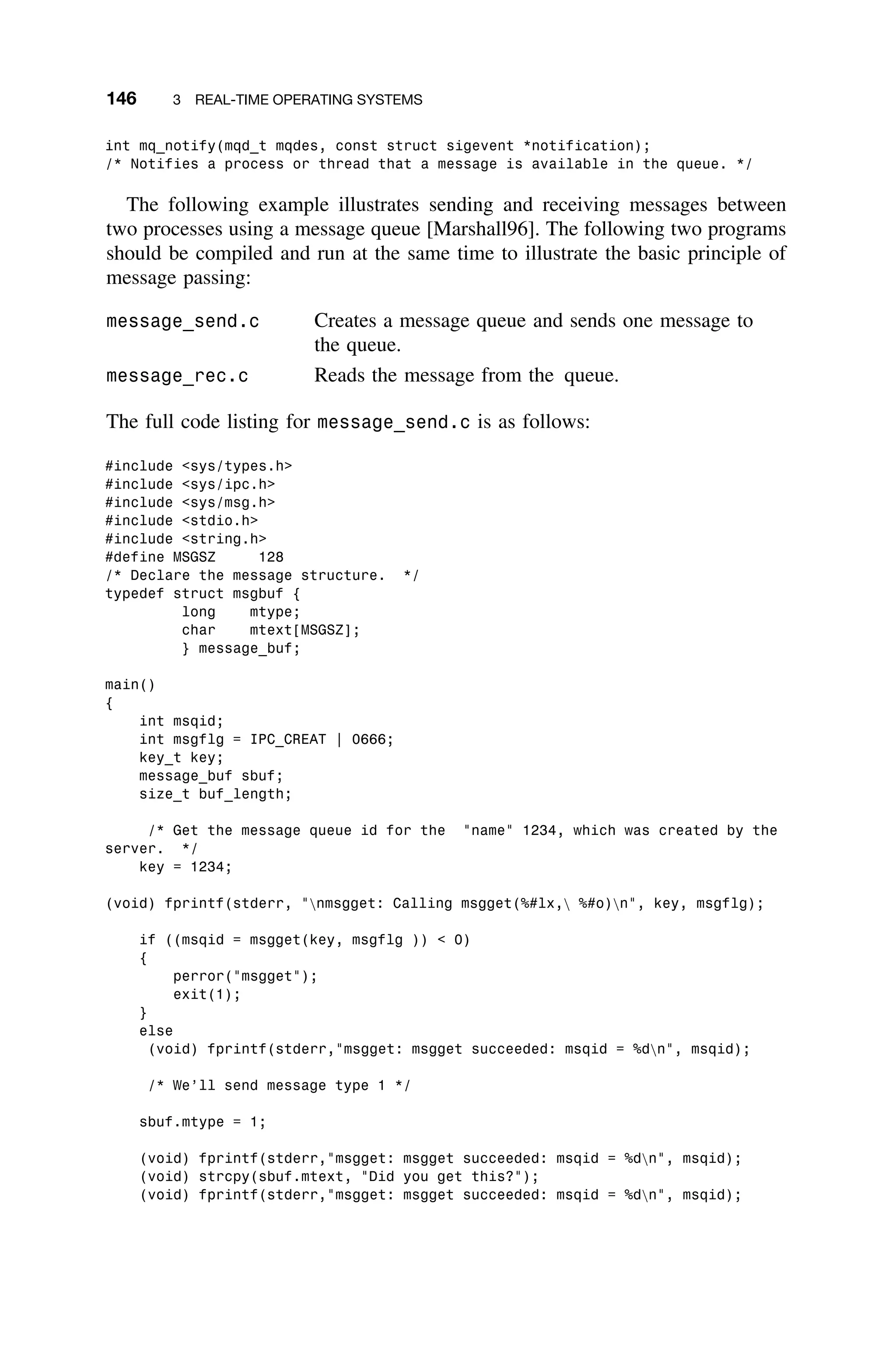 146 3 REAL-TIME OPERATING SYSTEMS
int mq_notify(mqd_t mqdes, const struct sigevent *notification);
/* Notifies a process or thread that a message is available in the queue. */
The following example illustrates sending and receiving messages between
two processes using a message queue [Marshall96]. The following two programs
should be compiled and run at the same time to illustrate the basic principle of
message passing:
message_send.c Creates a message queue and sends one message to
the queue.
message_rec.c Reads the message from the queue.
The full code listing for message_send.c is as follows:
#include sys/types.h
#include sys/ipc.h
#include sys/msg.h
#include stdio.h
#include string.h
#define MSGSZ 128
/* Declare the message structure. */
typedef struct msgbuf {
long mtype;
char mtext[MSGSZ];
} message_buf;
main()
{
int msqid;
int msgflg = IPC_CREAT | 0666;
key_t key;
message_buf sbuf;
size_t buf_length;
/* Get the message queue id for the name 1234, which was created by the
server. */
key = 1234;
(void) fprintf(stderr, nmsgget: Calling msgget(%#lx, %#o)n, key, msgflg);
if ((msqid = msgget(key, msgflg ))  0)
{
perror(msgget);
exit(1);
}
else
(void) fprintf(stderr,msgget: msgget succeeded: msqid = %dn, msqid);
/* We’ll send message type 1 */
sbuf.mtype = 1;
(void) fprintf(stderr,msgget: msgget succeeded: msqid = %dn, msqid);
(void) strcpy(sbuf.mtext, Did you get this?);
(void) fprintf(stderr,msgget: msgget succeeded: msqid = %dn, msqid);
 