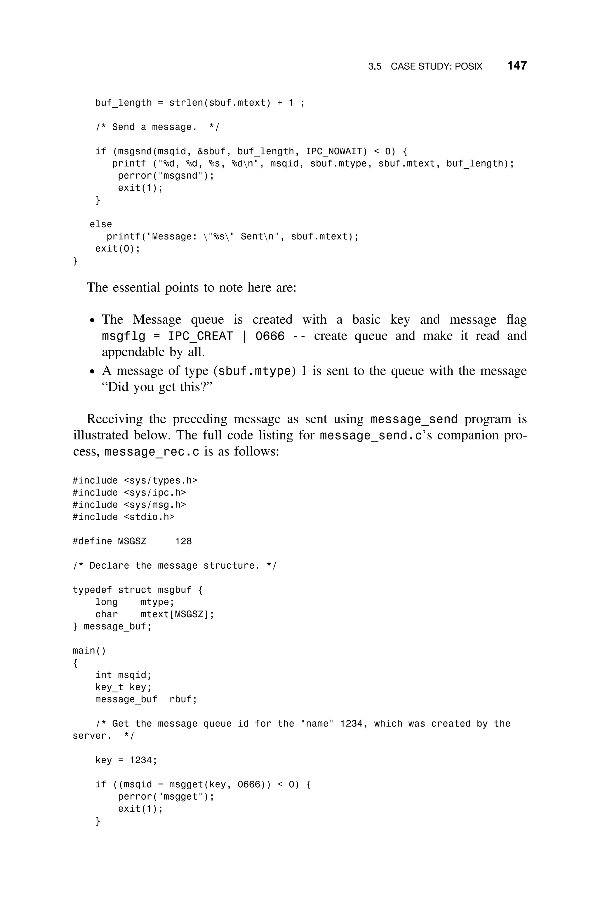 3.5 CASE STUDY: POSIX 147
buf_length = strlen(sbuf.mtext) + 1 ;
/* Send a message. */
if (msgsnd(msqid, sbuf, buf_length, IPC_NOWAIT)  0) {
printf (%d, %d, %s, %dn, msqid, sbuf.mtype, sbuf.mtext, buf_length);
perror(msgsnd);
exit(1);
}
else
printf(Message: %s Sentn, sbuf.mtext);
exit(0);
}
The essential points to note here are:
ž The Message queue is created with a basic key and message ﬂag
msgflg = IPC_CREAT | 0666 -- create queue and make it read and
appendable by all.
ž A message of type (sbuf.mtype) 1 is sent to the queue with the message
“Did you get this?”
Receiving the preceding message as sent using message_send program is
illustrated below. The full code listing for message_send.c’s companion pro-
cess, message_rec.c is as follows:
#include sys/types.h
#include sys/ipc.h
#include sys/msg.h
#include stdio.h
#define MSGSZ 128
/* Declare the message structure. */
typedef struct msgbuf {
long mtype;
char mtext[MSGSZ];
} message_buf;
main()
{
int msqid;
key_t key;
message_buf rbuf;
/* Get the message queue id for the name 1234, which was created by the
server. */
key = 1234;
if ((msqid = msgget(key, 0666))  0) {
perror(msgget);
exit(1);
}
 