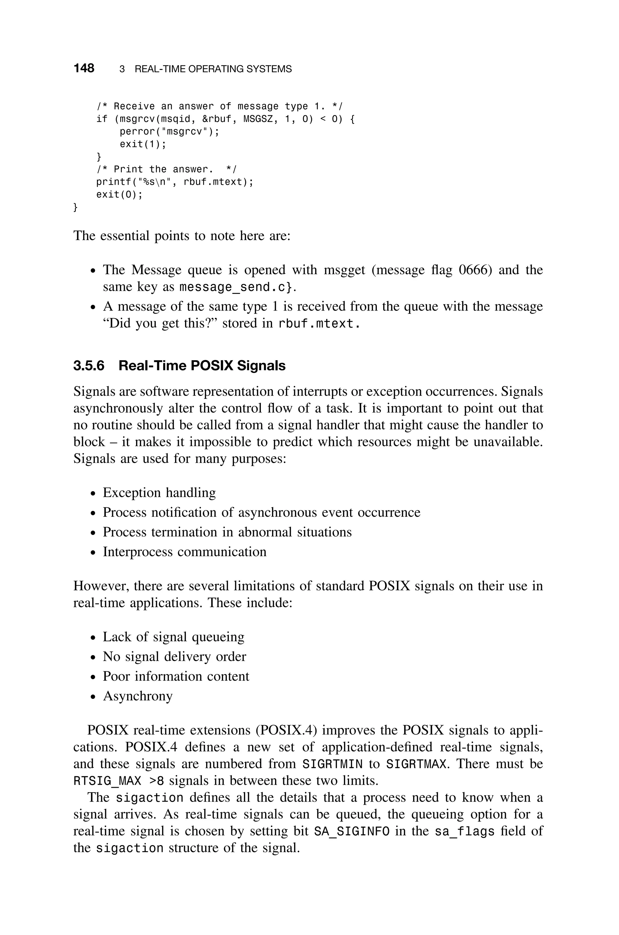 148 3 REAL-TIME OPERATING SYSTEMS
/* Receive an answer of message type 1. */
if (msgrcv(msqid, rbuf, MSGSZ, 1, 0)  0) {
perror(msgrcv);
exit(1);
}
/* Print the answer. */
printf(%sn, rbuf.mtext);
exit(0);
}
The essential points to note here are:
ž The Message queue is opened with msgget (message ﬂag 0666) and the
same key as message_send.c}.
ž A message of the same type 1 is received from the queue with the message
“Did you get this?” stored in rbuf.mtext.
3.5.6 Real-Time POSIX Signals
Signals are software representation of interrupts or exception occurrences. Signals
asynchronously alter the control ﬂow of a task. It is important to point out that
no routine should be called from a signal handler that might cause the handler to
block – it makes it impossible to predict which resources might be unavailable.
Signals are used for many purposes:
ž Exception handling
ž Process notiﬁcation of asynchronous event occurrence
ž Process termination in abnormal situations
ž Interprocess communication
However, there are several limitations of standard POSIX signals on their use in
real-time applications. These include:
ž Lack of signal queueing
ž No signal delivery order
ž Poor information content
ž Asynchrony
POSIX real-time extensions (POSIX.4) improves the POSIX signals to appli-
cations. POSIX.4 deﬁnes a new set of application-deﬁned real-time signals,
and these signals are numbered from SIGRTMIN to SIGRTMAX. There must be
RTSIG_MAX 8 signals in between these two limits.
The sigaction deﬁnes all the details that a process need to know when a
signal arrives. As real-time signals can be queued, the queueing option for a
real-time signal is chosen by setting bit SA_SIGINFO in the sa_flags ﬁeld of
the sigaction structure of the signal.
 