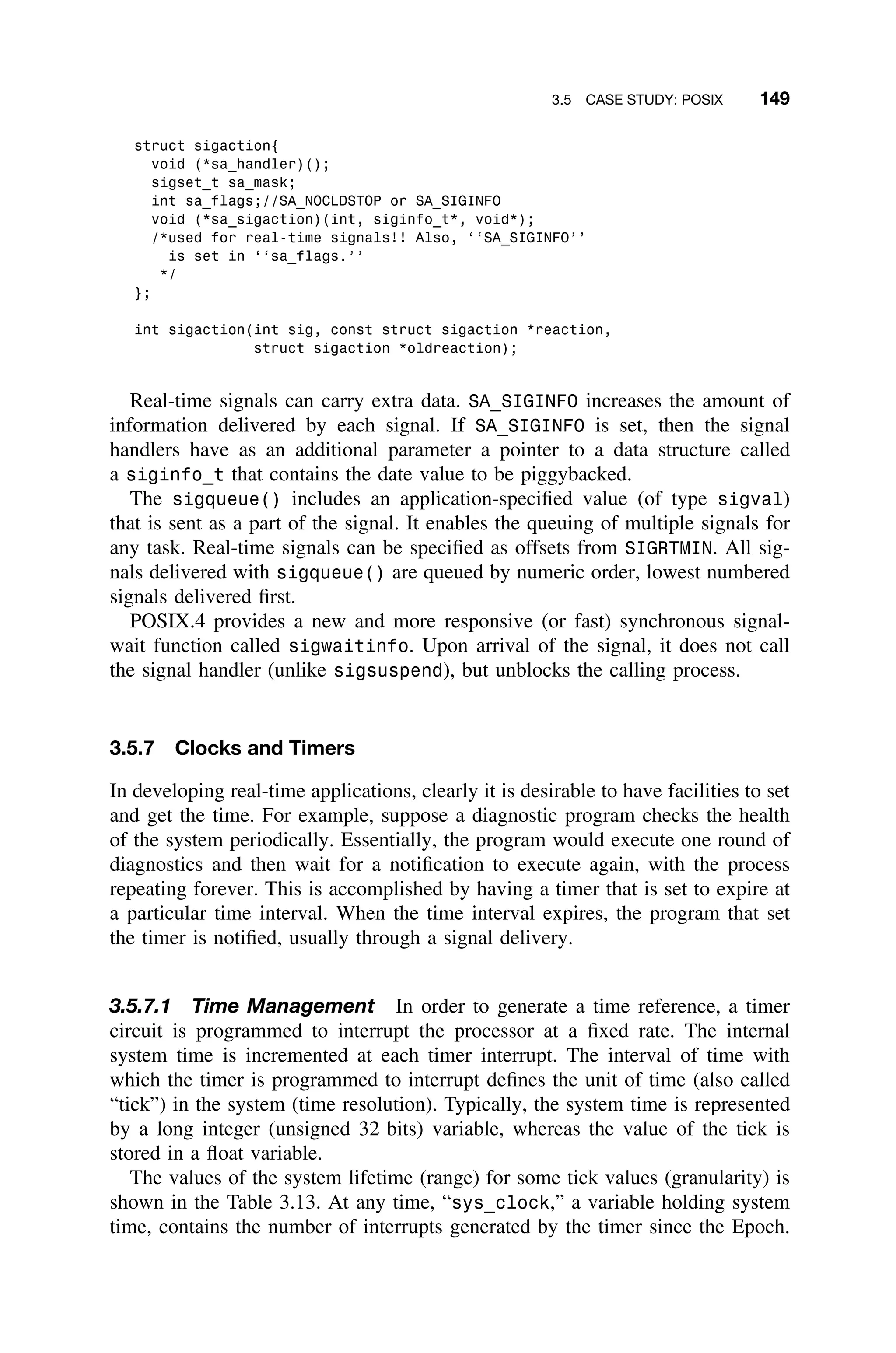 3.5 CASE STUDY: POSIX 149
struct sigaction{
void (*sa_handler)();
sigset_t sa_mask;
int sa_flags;//SA_NOCLDSTOP or SA_SIGINFO
void (*sa_sigaction)(int, siginfo_t*, void*);
/*used for real-time signals!! Also, ‘‘SA_SIGINFO’’
is set in ‘‘sa_flags.’’
*/
};
int sigaction(int sig, const struct sigaction *reaction,
struct sigaction *oldreaction);
Real-time signals can carry extra data. SA_SIGINFO increases the amount of
information delivered by each signal. If SA_SIGINFO is set, then the signal
handlers have as an additional parameter a pointer to a data structure called
a siginfo_t that contains the date value to be piggybacked.
The sigqueue() includes an application-speciﬁed value (of type sigval)
that is sent as a part of the signal. It enables the queuing of multiple signals for
any task. Real-time signals can be speciﬁed as offsets from SIGRTMIN. All sig-
nals delivered with sigqueue() are queued by numeric order, lowest numbered
signals delivered ﬁrst.
POSIX.4 provides a new and more responsive (or fast) synchronous signal-
wait function called sigwaitinfo. Upon arrival of the signal, it does not call
the signal handler (unlike sigsuspend), but unblocks the calling process.
3.5.7 Clocks and Timers
In developing real-time applications, clearly it is desirable to have facilities to set
and get the time. For example, suppose a diagnostic program checks the health
of the system periodically. Essentially, the program would execute one round of
diagnostics and then wait for a notiﬁcation to execute again, with the process
repeating forever. This is accomplished by having a timer that is set to expire at
a particular time interval. When the time interval expires, the program that set
the timer is notiﬁed, usually through a signal delivery.
3.5.7.1 Time Management In order to generate a time reference, a timer
circuit is programmed to interrupt the processor at a ﬁxed rate. The internal
system time is incremented at each timer interrupt. The interval of time with
which the timer is programmed to interrupt deﬁnes the unit of time (also called
“tick”) in the system (time resolution). Typically, the system time is represented
by a long integer (unsigned 32 bits) variable, whereas the value of the tick is
stored in a ﬂoat variable.
The values of the system lifetime (range) for some tick values (granularity) is
shown in the Table 3.13. At any time, “sys_clock,” a variable holding system
time, contains the number of interrupts generated by the timer since the Epoch.
 