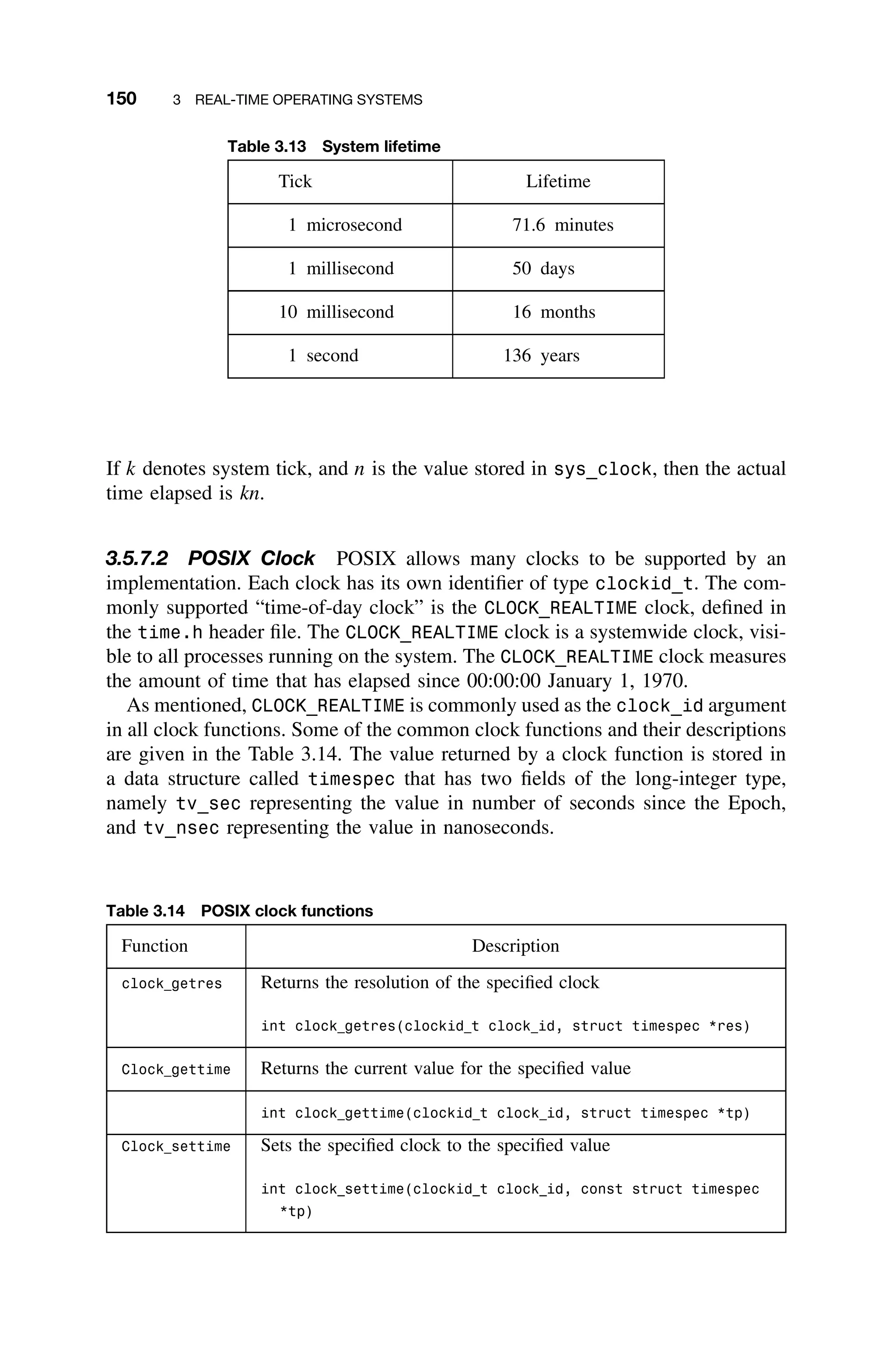 150 3 REAL-TIME OPERATING SYSTEMS
Table 3.13 System lifetime
Tick Lifetime
1 microsecond 71.6 minutes
1 millisecond 50 days
10 millisecond 16 months
1 second 136 years
If k denotes system tick, and n is the value stored in sys_clock, then the actual
time elapsed is kn.
3.5.7.2 POSIX Clock POSIX allows many clocks to be supported by an
implementation. Each clock has its own identiﬁer of type clockid_t. The com-
monly supported “time-of-day clock” is the CLOCK_REALTIME clock, deﬁned in
the time.h header ﬁle. The CLOCK_REALTIME clock is a systemwide clock, visi-
ble to all processes running on the system. The CLOCK_REALTIME clock measures
the amount of time that has elapsed since 00:00:00 January 1, 1970.
As mentioned, CLOCK_REALTIME is commonly used as the clock_id argument
in all clock functions. Some of the common clock functions and their descriptions
are given in the Table 3.14. The value returned by a clock function is stored in
a data structure called timespec that has two ﬁelds of the long-integer type,
namely tv_sec representing the value in number of seconds since the Epoch,
and tv_nsec representing the value in nanoseconds.
Table 3.14 POSIX clock functions
Function Description
clock getres Returns the resolution of the speciﬁed clock
int clock getres(clockid t clock id, struct timespec *res)
Clock gettime Returns the current value for the speciﬁed value
int clock gettime(clockid t clock id, struct timespec *tp)
Clock settime Sets the speciﬁed clock to the speciﬁed value
int clock settime(clockid t clock id, const struct timespec
*tp)
 