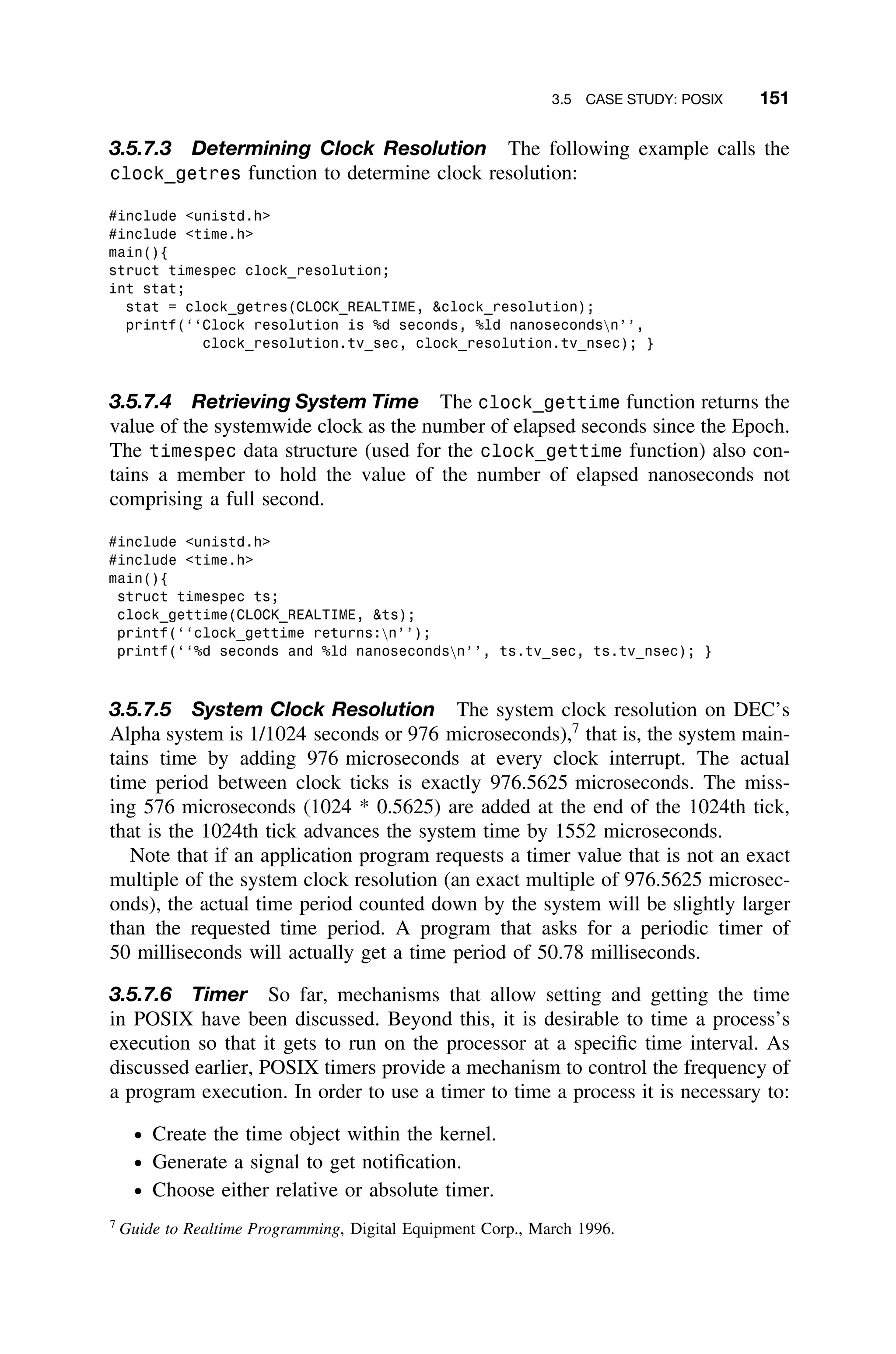 3.5 CASE STUDY: POSIX 151
3.5.7.3 Determining Clock Resolution The following example calls the
clock_getres function to determine clock resolution:
#include unistd.h
#include time.h
main(){
struct timespec clock_resolution;
int stat;
stat = clock_getres(CLOCK_REALTIME, clock_resolution);
printf(‘‘Clock resolution is %d seconds, %ld nanosecondsn’’,
clock_resolution.tv_sec, clock_resolution.tv_nsec); }
3.5.7.4 Retrieving System Time The clock_gettime function returns the
value of the systemwide clock as the number of elapsed seconds since the Epoch.
The timespec data structure (used for the clock_gettime function) also con-
tains a member to hold the value of the number of elapsed nanoseconds not
comprising a full second.
#include unistd.h
#include time.h
main(){
struct timespec ts;
clock_gettime(CLOCK_REALTIME, ts);
printf(‘‘clock_gettime returns:n’’);
printf(‘‘%d seconds and %ld nanosecondsn’’, ts.tv_sec, ts.tv_nsec); }
3.5.7.5 System Clock Resolution The system clock resolution on DEC’s
Alpha system is 1/1024 seconds or 976 microseconds),7
that is, the system main-
tains time by adding 976 microseconds at every clock interrupt. The actual
time period between clock ticks is exactly 976.5625 microseconds. The miss-
ing 576 microseconds (1024 * 0.5625) are added at the end of the 1024th tick,
that is the 1024th tick advances the system time by 1552 microseconds.
Note that if an application program requests a timer value that is not an exact
multiple of the system clock resolution (an exact multiple of 976.5625 microsec-
onds), the actual time period counted down by the system will be slightly larger
than the requested time period. A program that asks for a periodic timer of
50 milliseconds will actually get a time period of 50.78 milliseconds.
3.5.7.6 Timer So far, mechanisms that allow setting and getting the time
in POSIX have been discussed. Beyond this, it is desirable to time a process’s
execution so that it gets to run on the processor at a speciﬁc time interval. As
discussed earlier, POSIX timers provide a mechanism to control the frequency of
a program execution. In order to use a timer to time a process it is necessary to:
ž Create the time object within the kernel.
ž Generate a signal to get notiﬁcation.
ž Choose either relative or absolute timer.
7
Guide to Realtime Programming, Digital Equipment Corp., March 1996.
 