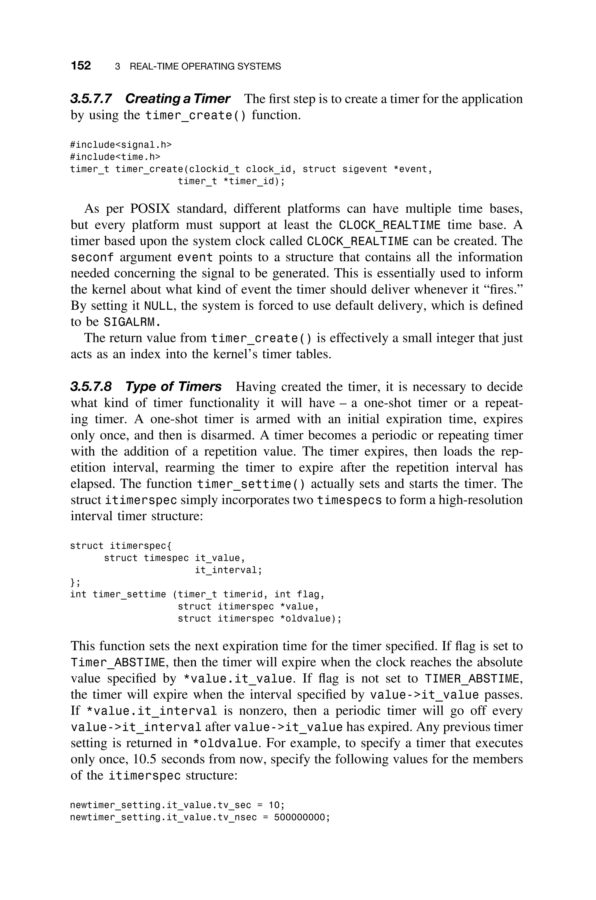 152 3 REAL-TIME OPERATING SYSTEMS
3.5.7.7 Creating a Timer The ﬁrst step is to create a timer for the application
by using the timer_create() function.
#includesignal.h
#includetime.h
timer_t timer_create(clockid_t clock_id, struct sigevent *event,
timer_t *timer_id);
As per POSIX standard, different platforms can have multiple time bases,
but every platform must support at least the CLOCK_REALTIME time base. A
timer based upon the system clock called CLOCK_REALTIME can be created. The
seconf argument event points to a structure that contains all the information
needed concerning the signal to be generated. This is essentially used to inform
the kernel about what kind of event the timer should deliver whenever it “ﬁres.”
By setting it NULL, the system is forced to use default delivery, which is deﬁned
to be SIGALRM.
The return value from timer_create() is effectively a small integer that just
acts as an index into the kernel’s timer tables.
3.5.7.8 Type of Timers Having created the timer, it is necessary to decide
what kind of timer functionality it will have – a one-shot timer or a repeat-
ing timer. A one-shot timer is armed with an initial expiration time, expires
only once, and then is disarmed. A timer becomes a periodic or repeating timer
with the addition of a repetition value. The timer expires, then loads the rep-
etition interval, rearming the timer to expire after the repetition interval has
elapsed. The function timer_settime() actually sets and starts the timer. The
struct itimerspec simply incorporates two timespecs to form a high-resolution
interval timer structure:
struct itimerspec{
struct timespec it_value,
it_interval;
};
int timer_settime (timer_t timerid, int flag,
struct itimerspec *value,
struct itimerspec *oldvalue);
This function sets the next expiration time for the timer speciﬁed. If ﬂag is set to
Timer_ABSTIME, then the timer will expire when the clock reaches the absolute
value speciﬁed by *value.it_value. If ﬂag is not set to TIMER_ABSTIME,
the timer will expire when the interval speciﬁed by value-it_value passes.
If *value.it_interval is nonzero, then a periodic timer will go off every
value-it_interval after value-it_value has expired. Any previous timer
setting is returned in *oldvalue. For example, to specify a timer that executes
only once, 10.5 seconds from now, specify the following values for the members
of the itimerspec structure:
newtimer_setting.it_value.tv_sec = 10;
newtimer_setting.it_value.tv_nsec = 500000000;
 