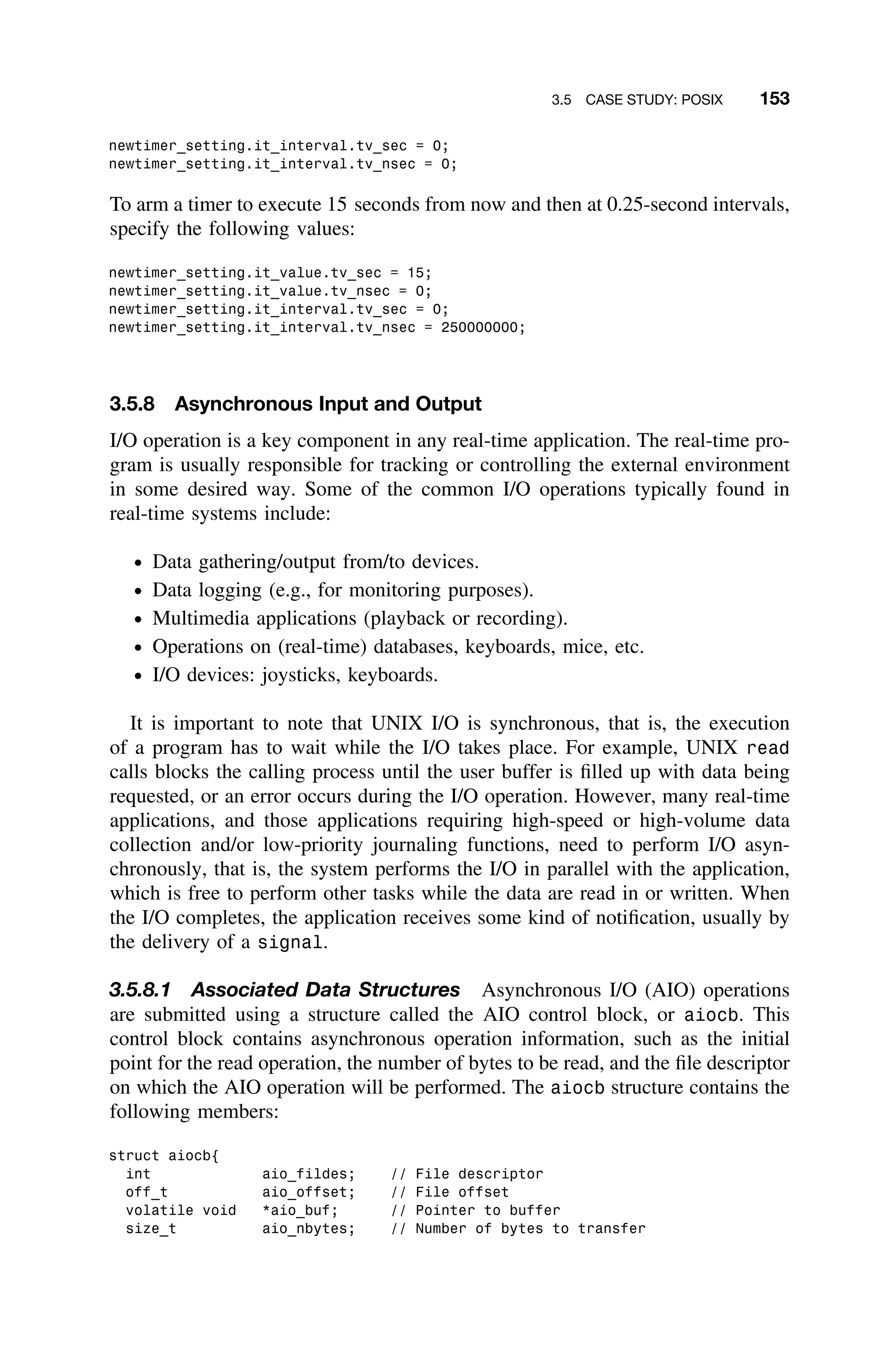 3.5 CASE STUDY: POSIX 153
newtimer_setting.it_interval.tv_sec = 0;
newtimer_setting.it_interval.tv_nsec = 0;
To arm a timer to execute 15 seconds from now and then at 0.25-second intervals,
specify the following values:
newtimer_setting.it_value.tv_sec = 15;
newtimer_setting.it_value.tv_nsec = 0;
newtimer_setting.it_interval.tv_sec = 0;
newtimer_setting.it_interval.tv_nsec = 250000000;
3.5.8 Asynchronous Input and Output
I/O operation is a key component in any real-time application. The real-time pro-
gram is usually responsible for tracking or controlling the external environment
in some desired way. Some of the common I/O operations typically found in
real-time systems include:
ž Data gathering/output from/to devices.
ž Data logging (e.g., for monitoring purposes).
ž Multimedia applications (playback or recording).
ž Operations on (real-time) databases, keyboards, mice, etc.
ž I/O devices: joysticks, keyboards.
It is important to note that UNIX I/O is synchronous, that is, the execution
of a program has to wait while the I/O takes place. For example, UNIX read
calls blocks the calling process until the user buffer is ﬁlled up with data being
requested, or an error occurs during the I/O operation. However, many real-time
applications, and those applications requiring high-speed or high-volume data
collection and/or low-priority journaling functions, need to perform I/O asyn-
chronously, that is, the system performs the I/O in parallel with the application,
which is free to perform other tasks while the data are read in or written. When
the I/O completes, the application receives some kind of notiﬁcation, usually by
the delivery of a signal.
3.5.8.1 Associated Data Structures Asynchronous I/O (AIO) operations
are submitted using a structure called the AIO control block, or aiocb. This
control block contains asynchronous operation information, such as the initial
point for the read operation, the number of bytes to be read, and the ﬁle descriptor
on which the AIO operation will be performed. The aiocb structure contains the
following members:
struct aiocb{
int aio_fildes; // File descriptor
off_t aio_offset; // File offset
volatile void *aio_buf; // Pointer to buffer
size_t aio_nbytes; // Number of bytes to transfer
 