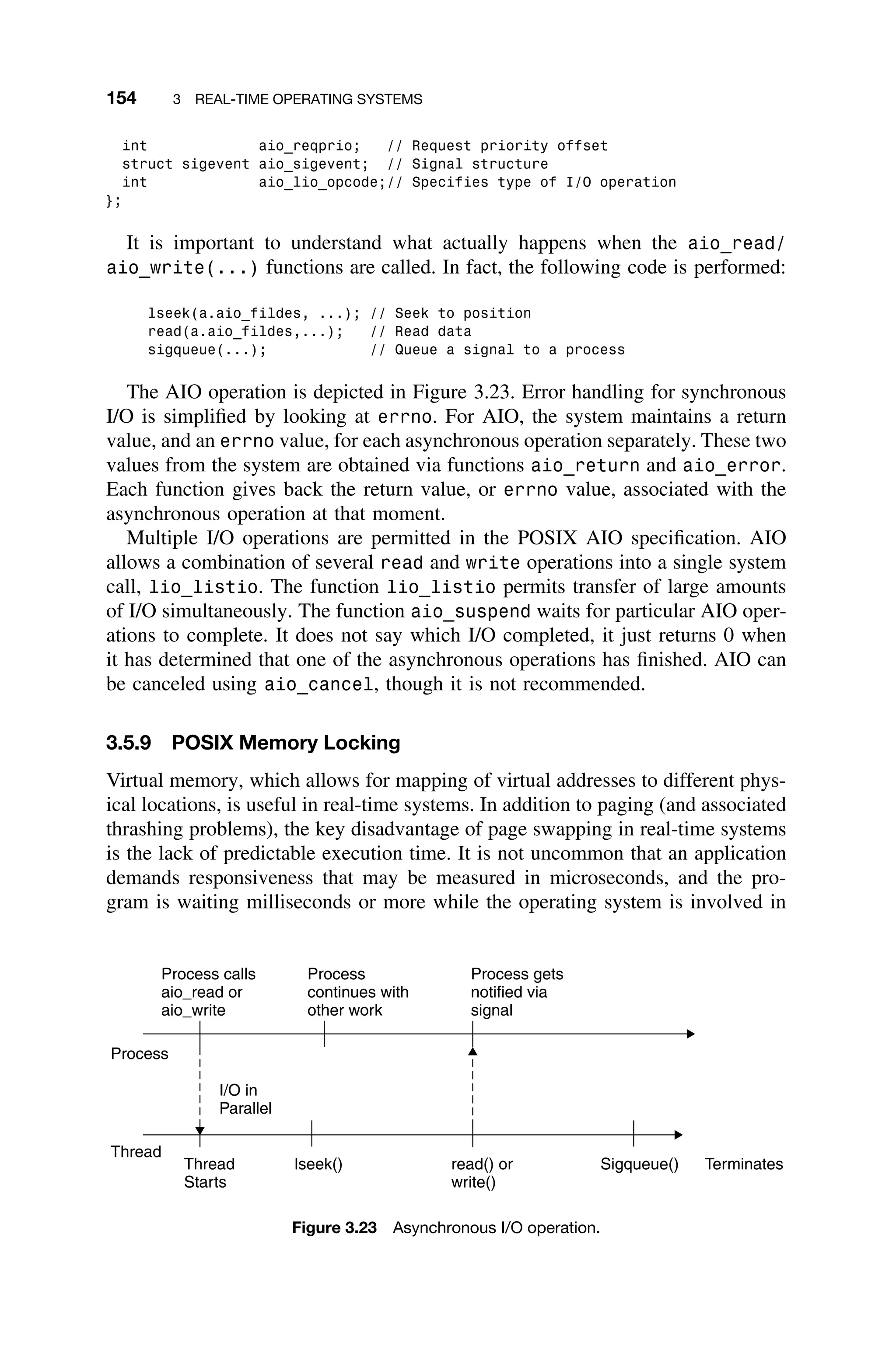 154 3 REAL-TIME OPERATING SYSTEMS
int aio_reqprio; // Request priority offset
struct sigevent aio_sigevent; // Signal structure
int aio_lio_opcode;// Specifies type of I/O operation
};
It is important to understand what actually happens when the aio_read/
aio_write(...) functions are called. In fact, the following code is performed:
lseek(a.aio_fildes, ...); // Seek to position
read(a.aio_fildes,...); // Read data
sigqueue(...); // Queue a signal to a process
The AIO operation is depicted in Figure 3.23. Error handling for synchronous
I/O is simpliﬁed by looking at errno. For AIO, the system maintains a return
value, and an errno value, for each asynchronous operation separately. These two
values from the system are obtained via functions aio_return and aio_error.
Each function gives back the return value, or errno value, associated with the
asynchronous operation at that moment.
Multiple I/O operations are permitted in the POSIX AIO speciﬁcation. AIO
allows a combination of several read and write operations into a single system
call, lio_listio. The function lio_listio permits transfer of large amounts
of I/O simultaneously. The function aio_suspend waits for particular AIO oper-
ations to complete. It does not say which I/O completed, it just returns 0 when
it has determined that one of the asynchronous operations has ﬁnished. AIO can
be canceled using aio_cancel, though it is not recommended.
3.5.9 POSIX Memory Locking
Virtual memory, which allows for mapping of virtual addresses to different phys-
ical locations, is useful in real-time systems. In addition to paging (and associated
thrashing problems), the key disadvantage of page swapping in real-time systems
is the lack of predictable execution time. It is not uncommon that an application
demands responsiveness that may be measured in microseconds, and the pro-
gram is waiting milliseconds or more while the operating system is involved in
Process calls
aio_read or
aio_write
Process
continues with
other work
Process gets
notified via
signal
Process
Thread
I/O in
Parallel
Thread
Starts
lseek() read() or
write()
Sigqueue() Terminates
Figure 3.23 Asynchronous I/O operation.
 