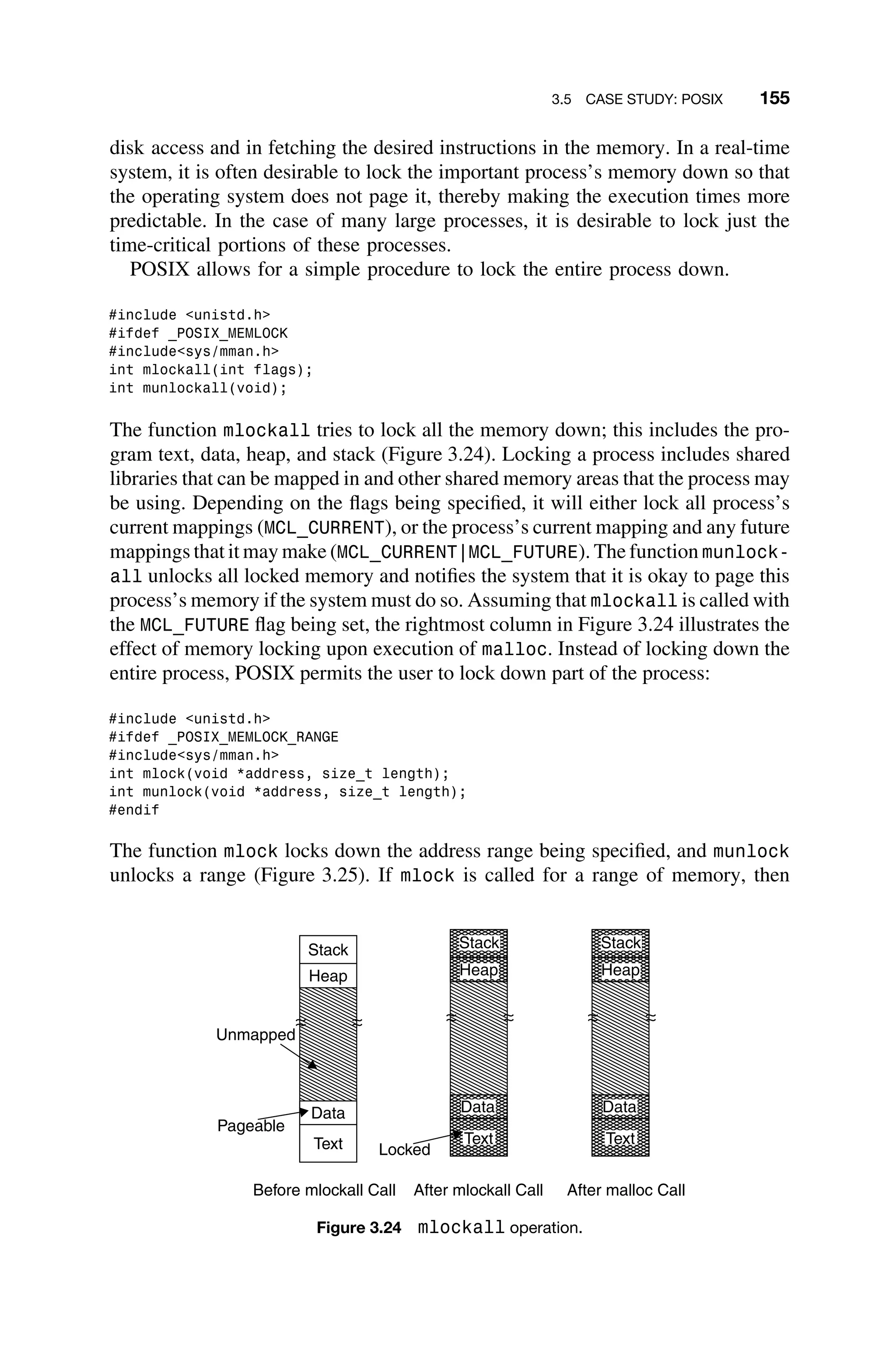 3.5 CASE STUDY: POSIX 155
disk access and in fetching the desired instructions in the memory. In a real-time
system, it is often desirable to lock the important process’s memory down so that
the operating system does not page it, thereby making the execution times more
predictable. In the case of many large processes, it is desirable to lock just the
time-critical portions of these processes.
POSIX allows for a simple procedure to lock the entire process down.
#include unistd.h
#ifdef _POSIX_MEMLOCK
#includesys/mman.h
int mlockall(int flags);
int munlockall(void);
The function mlockall tries to lock all the memory down; this includes the pro-
gram text, data, heap, and stack (Figure 3.24). Locking a process includes shared
libraries that can be mapped in and other shared memory areas that the process may
be using. Depending on the ﬂags being speciﬁed, it will either lock all process’s
current mappings (MCL_CURRENT), or the process’s current mapping and any future
mappings that it may make (MCL_CURRENT|MCL_FUTURE). The function munlock-
all unlocks all locked memory and notiﬁes the system that it is okay to page this
process’s memory if the system must do so. Assuming that mlockall is called with
the MCL_FUTURE ﬂag being set, the rightmost column in Figure 3.24 illustrates the
effect of memory locking upon execution of malloc. Instead of locking down the
entire process, POSIX permits the user to lock down part of the process:
#include unistd.h
#ifdef _POSIX_MEMLOCK_RANGE
#includesys/mman.h
int mlock(void *address, size_t length);
int munlock(void *address, size_t length);
#endif
The function mlock locks down the address range being speciﬁed, and munlock
unlocks a range (Figure 3.25). If mlock is called for a range of memory, then
Stack
Heap
Data
Text
Heap
Stack
Data
Text
Heap
Stack
Data
Text
Unmapped
Pageable
Locked
Before mlockall Call After mlockall Call After malloc Call
Figure 3.24 mlockall operation.
 