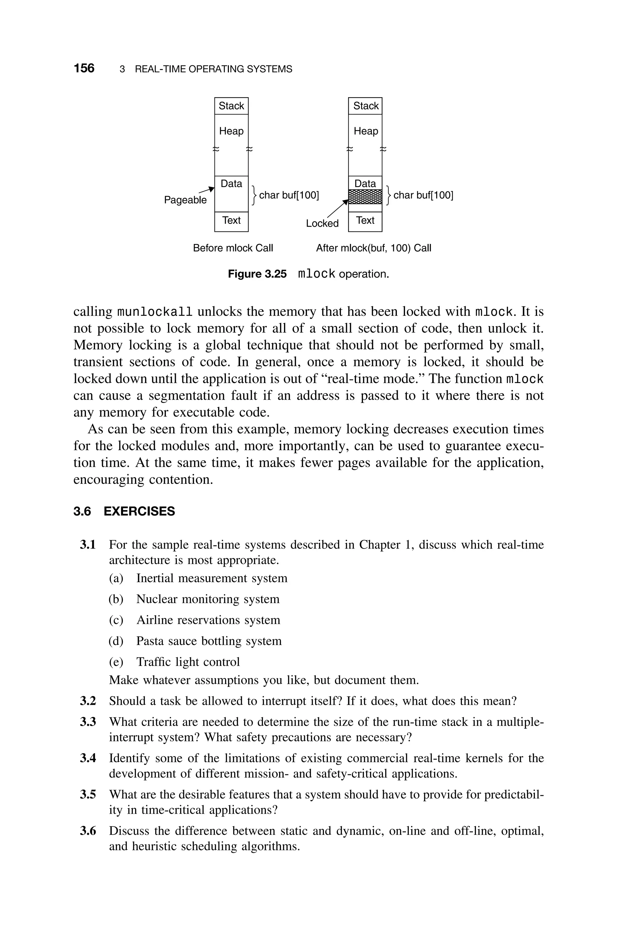 156 3 REAL-TIME OPERATING SYSTEMS
Stack
Heap
Data
Text
Stack
Heap
Data
Text
Pageable
Locked
char buf[100] char buf[100]
Before mlock Call After mlock(buf, 100) Call
Figure 3.25 mlock operation.
calling munlockall unlocks the memory that has been locked with mlock. It is
not possible to lock memory for all of a small section of code, then unlock it.
Memory locking is a global technique that should not be performed by small,
transient sections of code. In general, once a memory is locked, it should be
locked down until the application is out of “real-time mode.” The function mlock
can cause a segmentation fault if an address is passed to it where there is not
any memory for executable code.
As can be seen from this example, memory locking decreases execution times
for the locked modules and, more importantly, can be used to guarantee execu-
tion time. At the same time, it makes fewer pages available for the application,
encouraging contention.
3.6 EXERCISES
3.1 For the sample real-time systems described in Chapter 1, discuss which real-time
architecture is most appropriate.
(a) Inertial measurement system
(b) Nuclear monitoring system
(c) Airline reservations system
(d) Pasta sauce bottling system
(e) Trafﬁc light control
Make whatever assumptions you like, but document them.
3.2 Should a task be allowed to interrupt itself? If it does, what does this mean?
3.3 What criteria are needed to determine the size of the run-time stack in a multiple-
interrupt system? What safety precautions are necessary?
3.4 Identify some of the limitations of existing commercial real-time kernels for the
development of different mission- and safety-critical applications.
3.5 What are the desirable features that a system should have to provide for predictabil-
ity in time-critical applications?
3.6 Discuss the difference between static and dynamic, on-line and off-line, optimal,
and heuristic scheduling algorithms.
 