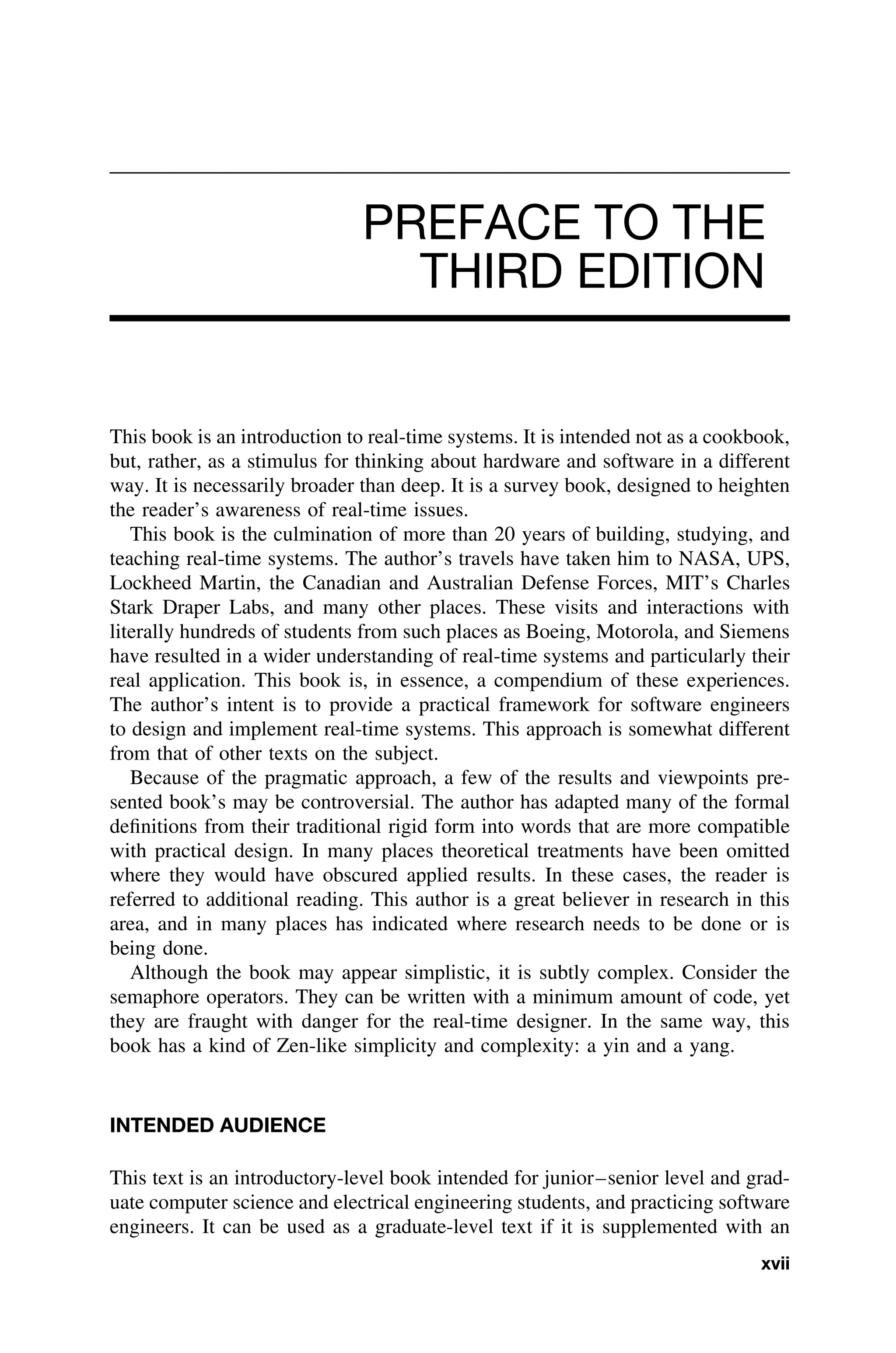 PREFACE TO THE
THIRD EDITION
This book is an introduction to real-time systems. It is intended not as a cookbook,
but, rather, as a stimulus for thinking about hardware and software in a different
way. It is necessarily broader than deep. It is a survey book, designed to heighten
the reader’s awareness of real-time issues.
This book is the culmination of more than 20 years of building, studying, and
teaching real-time systems. The author’s travels have taken him to NASA, UPS,
Lockheed Martin, the Canadian and Australian Defense Forces, MIT’s Charles
Stark Draper Labs, and many other places. These visits and interactions with
literally hundreds of students from such places as Boeing, Motorola, and Siemens
have resulted in a wider understanding of real-time systems and particularly their
real application. This book is, in essence, a compendium of these experiences.
The author’s intent is to provide a practical framework for software engineers
to design and implement real-time systems. This approach is somewhat different
from that of other texts on the subject.
Because of the pragmatic approach, a few of the results and viewpoints pre-
sented book’s may be controversial. The author has adapted many of the formal
deﬁnitions from their traditional rigid form into words that are more compatible
with practical design. In many places theoretical treatments have been omitted
where they would have obscured applied results. In these cases, the reader is
referred to additional reading. This author is a great believer in research in this
area, and in many places has indicated where research needs to be done or is
being done.
Although the book may appear simplistic, it is subtly complex. Consider the
semaphore operators. They can be written with a minimum amount of code, yet
they are fraught with danger for the real-time designer. In the same way, this
book has a kind of Zen-like simplicity and complexity: a yin and a yang.
INTENDED AUDIENCE
This text is an introductory-level book intended for junior–senior level and grad-
uate computer science and electrical engineering students, and practicing software
engineers. It can be used as a graduate-level text if it is supplemented with an
xvii
 