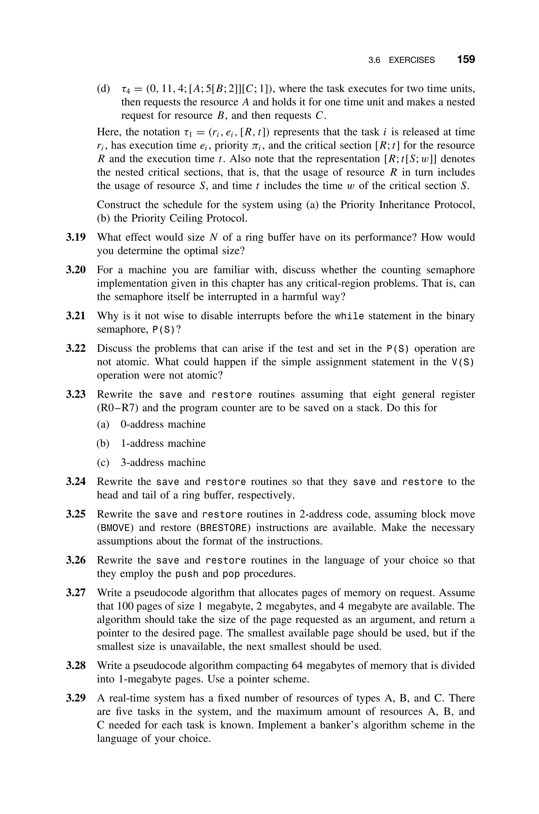 3.6 EXERCISES 159
(d) τ4 = (0, 11, 4; [A; 5[B; 2]][C; 1]), where the task executes for two time units,
then requests the resource A and holds it for one time unit and makes a nested
request for resource B, and then requests C.
Here, the notation τ1 = (ri, ei, [R, t]) represents that the task i is released at time
ri, has execution time ei, priority πi, and the critical section [R; t] for the resource
R and the execution time t. Also note that the representation [R; t[S; w]] denotes
the nested critical sections, that is, that the usage of resource R in turn includes
the usage of resource S, and time t includes the time w of the critical section S.
Construct the schedule for the system using (a) the Priority Inheritance Protocol,
(b) the Priority Ceiling Protocol.
3.19 What effect would size N of a ring buffer have on its performance? How would
you determine the optimal size?
3.20 For a machine you are familiar with, discuss whether the counting semaphore
implementation given in this chapter has any critical-region problems. That is, can
the semaphore itself be interrupted in a harmful way?
3.21 Why is it not wise to disable interrupts before the while statement in the binary
semaphore, P(S)?
3.22 Discuss the problems that can arise if the test and set in the P(S) operation are
not atomic. What could happen if the simple assignment statement in the V(S)
operation were not atomic?
3.23 Rewrite the save and restore routines assuming that eight general register
(R0–R7) and the program counter are to be saved on a stack. Do this for
(a) 0-address machine
(b) 1-address machine
(c) 3-address machine
3.24 Rewrite the save and restore routines so that they save and restore to the
head and tail of a ring buffer, respectively.
3.25 Rewrite the save and restore routines in 2-address code, assuming block move
(BMOVE) and restore (BRESTORE) instructions are available. Make the necessary
assumptions about the format of the instructions.
3.26 Rewrite the save and restore routines in the language of your choice so that
they employ the push and pop procedures.
3.27 Write a pseudocode algorithm that allocates pages of memory on request. Assume
that 100 pages of size 1 megabyte, 2 megabytes, and 4 megabyte are available. The
algorithm should take the size of the page requested as an argument, and return a
pointer to the desired page. The smallest available page should be used, but if the
smallest size is unavailable, the next smallest should be used.
3.28 Write a pseudocode algorithm compacting 64 megabytes of memory that is divided
into 1-megabyte pages. Use a pointer scheme.
3.29 A real-time system has a ﬁxed number of resources of types A, B, and C. There
are ﬁve tasks in the system, and the maximum amount of resources A, B, and
C needed for each task is known. Implement a banker’s algorithm scheme in the
language of your choice.
 
