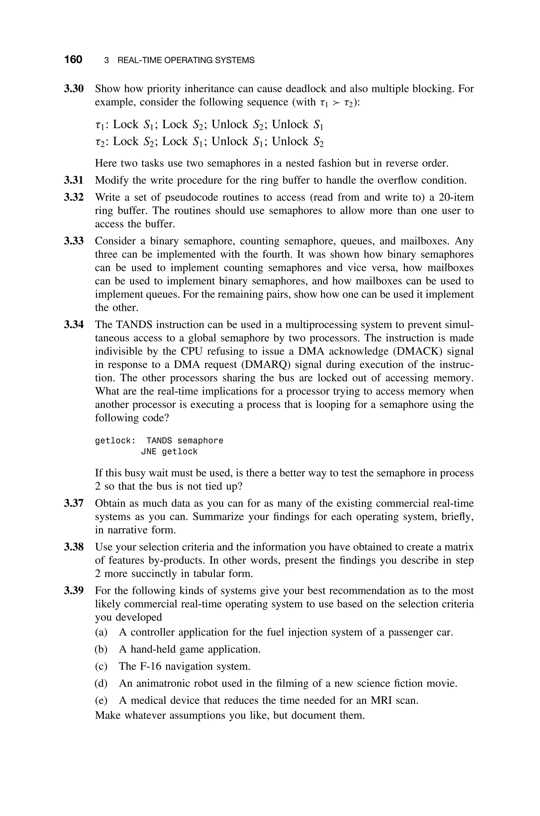 160 3 REAL-TIME OPERATING SYSTEMS
3.30 Show how priority inheritance can cause deadlock and also multiple blocking. For
example, consider the following sequence (with τ1 τ2):
τ1: Lock S1; Lock S2; Unlock S2; Unlock S1
τ2: Lock S2; Lock S1; Unlock S1; Unlock S2
Here two tasks use two semaphores in a nested fashion but in reverse order.
3.31 Modify the write procedure for the ring buffer to handle the overﬂow condition.
3.32 Write a set of pseudocode routines to access (read from and write to) a 20-item
ring buffer. The routines should use semaphores to allow more than one user to
access the buffer.
3.33 Consider a binary semaphore, counting semaphore, queues, and mailboxes. Any
three can be implemented with the fourth. It was shown how binary semaphores
can be used to implement counting semaphores and vice versa, how mailboxes
can be used to implement binary semaphores, and how mailboxes can be used to
implement queues. For the remaining pairs, show how one can be used it implement
the other.
3.34 The TANDS instruction can be used in a multiprocessing system to prevent simul-
taneous access to a global semaphore by two processors. The instruction is made
indivisible by the CPU refusing to issue a DMA acknowledge (DMACK) signal
in response to a DMA request (DMARQ) signal during execution of the instruc-
tion. The other processors sharing the bus are locked out of accessing memory.
What are the real-time implications for a processor trying to access memory when
another processor is executing a process that is looping for a semaphore using the
following code?
getlock: TANDS semaphore
JNE getlock
If this busy wait must be used, is there a better way to test the semaphore in process
2 so that the bus is not tied up?
3.37 Obtain as much data as you can for as many of the existing commercial real-time
systems as you can. Summarize your ﬁndings for each operating system, brieﬂy,
in narrative form.
3.38 Use your selection criteria and the information you have obtained to create a matrix
of features by-products. In other words, present the ﬁndings you describe in step
2 more succinctly in tabular form.
3.39 For the following kinds of systems give your best recommendation as to the most
likely commercial real-time operating system to use based on the selection criteria
you developed
(a) A controller application for the fuel injection system of a passenger car.
(b) A hand-held game application.
(c) The F-16 navigation system.
(d) An animatronic robot used in the ﬁlming of a new science ﬁction movie.
(e) A medical device that reduces the time needed for an MRI scan.
Make whatever assumptions you like, but document them.
 