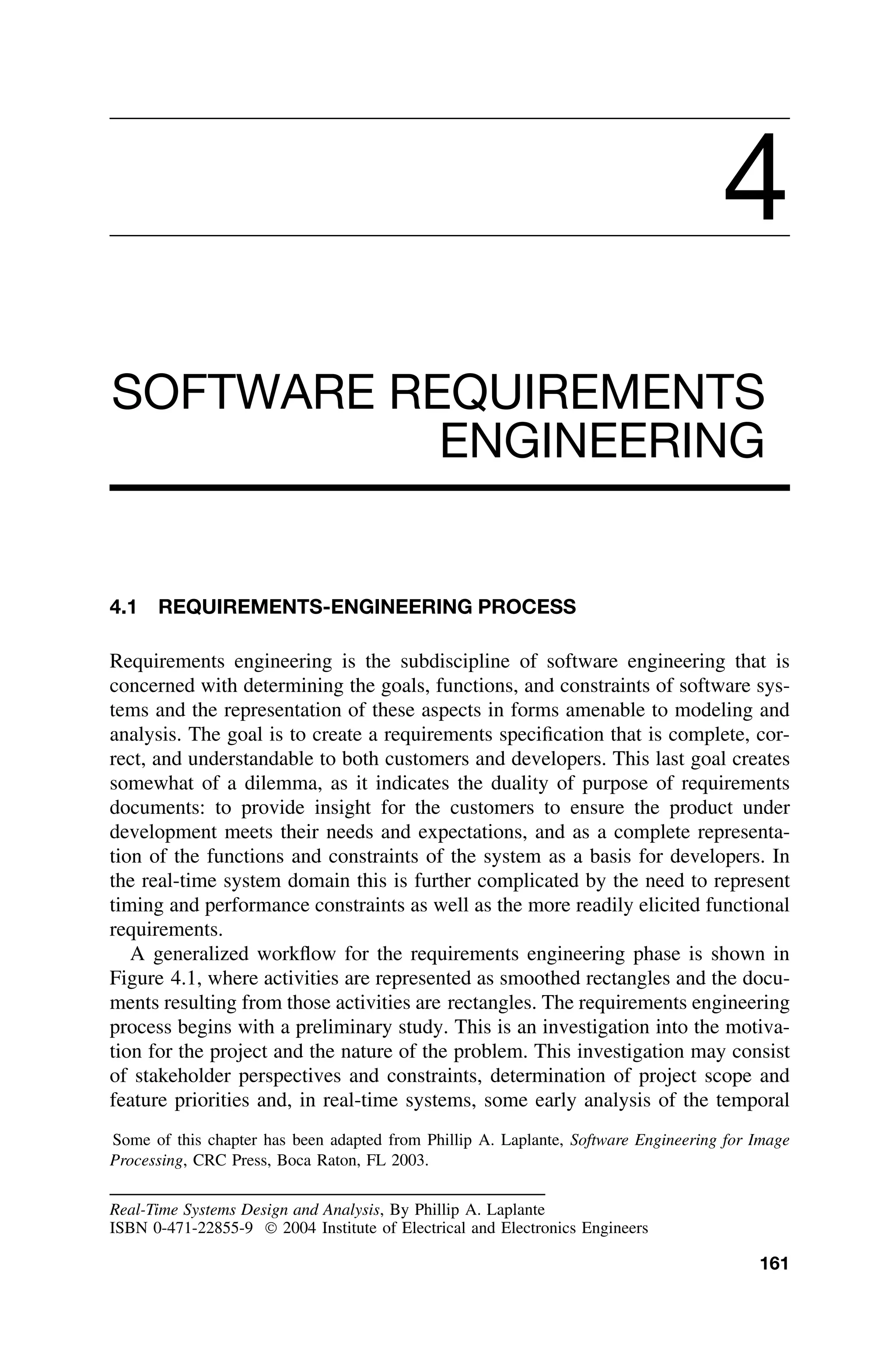 4
SOFTWARE REQUIREMENTS
ENGINEERING
4.1 REQUIREMENTS-ENGINEERING PROCESS
Requirements engineering is the subdiscipline of software engineering that is
concerned with determining the goals, functions, and constraints of software sys-
tems and the representation of these aspects in forms amenable to modeling and
analysis. The goal is to create a requirements speciﬁcation that is complete, cor-
rect, and understandable to both customers and developers. This last goal creates
somewhat of a dilemma, as it indicates the duality of purpose of requirements
documents: to provide insight for the customers to ensure the product under
development meets their needs and expectations, and as a complete representa-
tion of the functions and constraints of the system as a basis for developers. In
the real-time system domain this is further complicated by the need to represent
timing and performance constraints as well as the more readily elicited functional
requirements.
A generalized workﬂow for the requirements engineering phase is shown in
Figure 4.1, where activities are represented as smoothed rectangles and the docu-
ments resulting from those activities are rectangles. The requirements engineering
process begins with a preliminary study. This is an investigation into the motiva-
tion for the project and the nature of the problem. This investigation may consist
of stakeholder perspectives and constraints, determination of project scope and
feature priorities and, in real-time systems, some early analysis of the temporal
Some of this chapter has been adapted from Phillip A. Laplante, Software Engineering for Image
Processing, CRC Press, Boca Raton, FL 2003.
Real-Time Systems Design and Analysis, By Phillip A. Laplante
ISBN 0-471-22855-9  2004 Institute of Electrical and Electronics Engineers
161
 