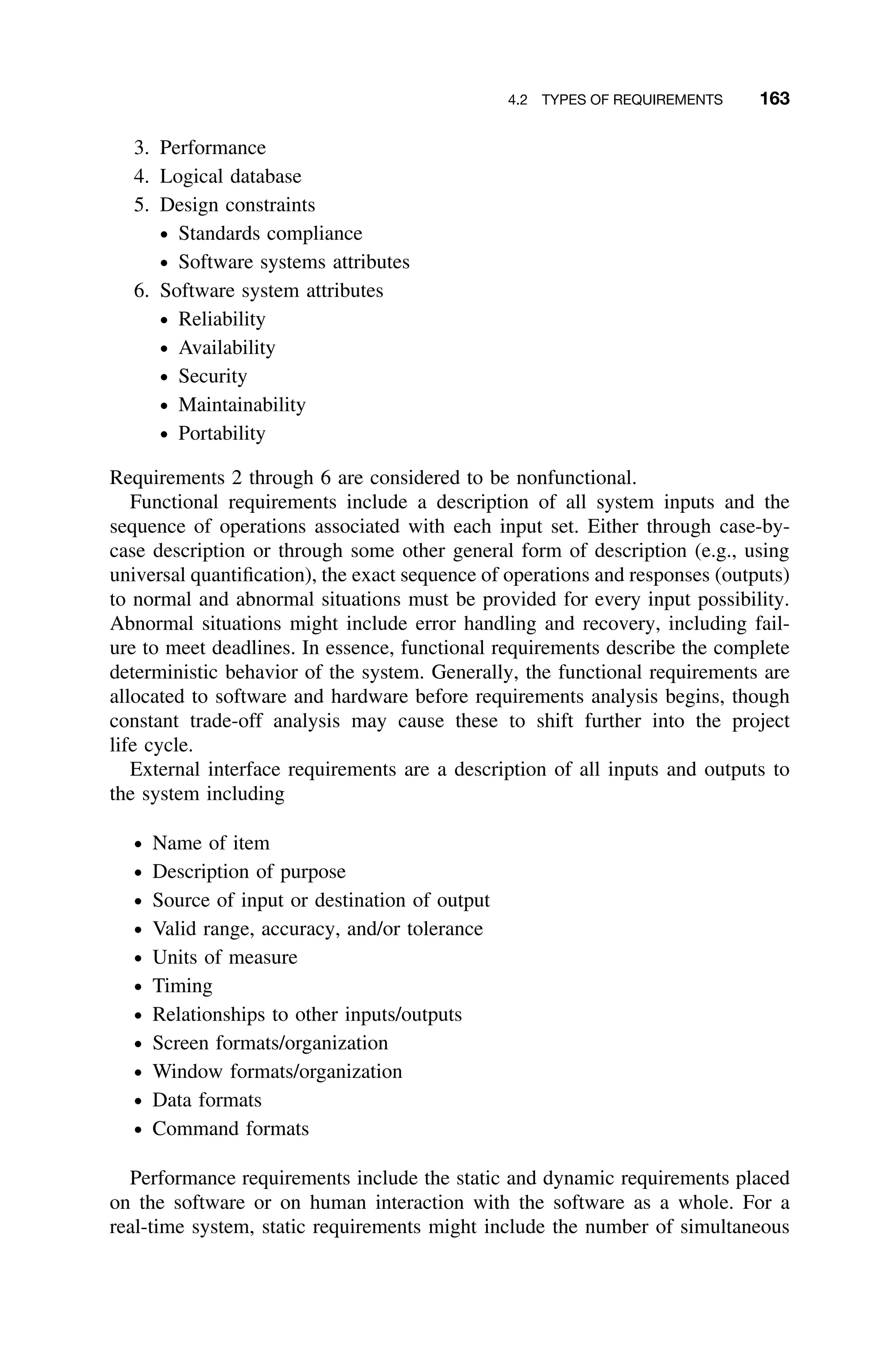 4.2 TYPES OF REQUIREMENTS 163
3. Performance
4. Logical database
5. Design constraints
ž Standards compliance
ž Software systems attributes
6. Software system attributes
ž Reliability
ž Availability
ž Security
ž Maintainability
ž Portability
Requirements 2 through 6 are considered to be nonfunctional.
Functional requirements include a description of all system inputs and the
sequence of operations associated with each input set. Either through case-by-
case description or through some other general form of description (e.g., using
universal quantiﬁcation), the exact sequence of operations and responses (outputs)
to normal and abnormal situations must be provided for every input possibility.
Abnormal situations might include error handling and recovery, including fail-
ure to meet deadlines. In essence, functional requirements describe the complete
deterministic behavior of the system. Generally, the functional requirements are
allocated to software and hardware before requirements analysis begins, though
constant trade-off analysis may cause these to shift further into the project
life cycle.
External interface requirements are a description of all inputs and outputs to
the system including
ž Name of item
ž Description of purpose
ž Source of input or destination of output
ž Valid range, accuracy, and/or tolerance
ž Units of measure
ž Timing
ž Relationships to other inputs/outputs
ž Screen formats/organization
ž Window formats/organization
ž Data formats
ž Command formats
Performance requirements include the static and dynamic requirements placed
on the software or on human interaction with the software as a whole. For a
real-time system, static requirements might include the number of simultaneous
 