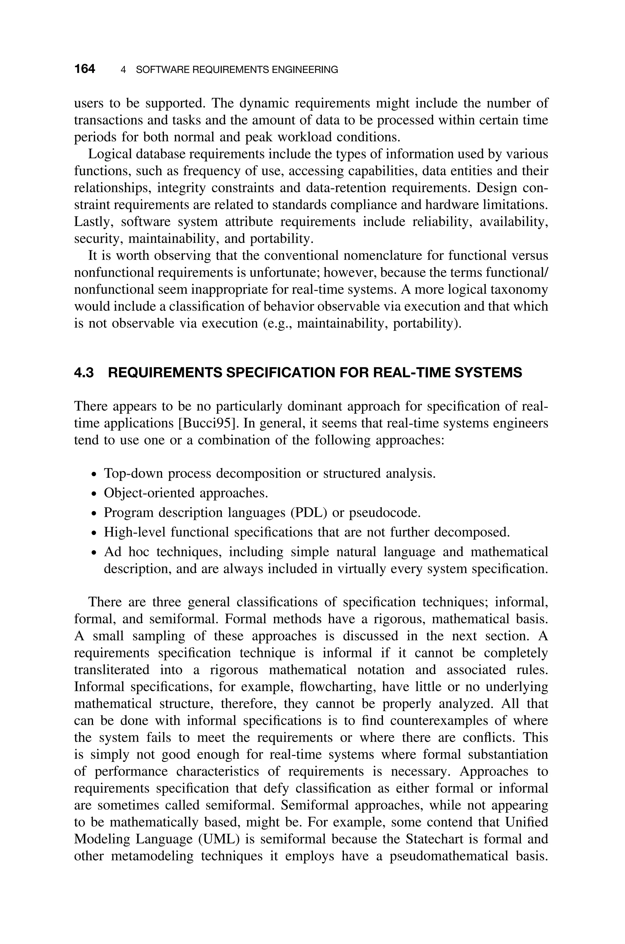 164 4 SOFTWARE REQUIREMENTS ENGINEERING
users to be supported. The dynamic requirements might include the number of
transactions and tasks and the amount of data to be processed within certain time
periods for both normal and peak workload conditions.
Logical database requirements include the types of information used by various
functions, such as frequency of use, accessing capabilities, data entities and their
relationships, integrity constraints and data-retention requirements. Design con-
straint requirements are related to standards compliance and hardware limitations.
Lastly, software system attribute requirements include reliability, availability,
security, maintainability, and portability.
It is worth observing that the conventional nomenclature for functional versus
nonfunctional requirements is unfortunate; however, because the terms functional/
nonfunctional seem inappropriate for real-time systems. A more logical taxonomy
would include a classiﬁcation of behavior observable via execution and that which
is not observable via execution (e.g., maintainability, portability).
4.3 REQUIREMENTS SPECIFICATION FOR REAL-TIME SYSTEMS
There appears to be no particularly dominant approach for speciﬁcation of real-
time applications [Bucci95]. In general, it seems that real-time systems engineers
tend to use one or a combination of the following approaches:
ž Top-down process decomposition or structured analysis.
ž Object-oriented approaches.
ž Program description languages (PDL) or pseudocode.
ž High-level functional speciﬁcations that are not further decomposed.
ž Ad hoc techniques, including simple natural language and mathematical
description, and are always included in virtually every system speciﬁcation.
There are three general classiﬁcations of speciﬁcation techniques; informal,
formal, and semiformal. Formal methods have a rigorous, mathematical basis.
A small sampling of these approaches is discussed in the next section. A
requirements speciﬁcation technique is informal if it cannot be completely
transliterated into a rigorous mathematical notation and associated rules.
Informal speciﬁcations, for example, ﬂowcharting, have little or no underlying
mathematical structure, therefore, they cannot be properly analyzed. All that
can be done with informal speciﬁcations is to ﬁnd counterexamples of where
the system fails to meet the requirements or where there are conﬂicts. This
is simply not good enough for real-time systems where formal substantiation
of performance characteristics of requirements is necessary. Approaches to
requirements speciﬁcation that defy classiﬁcation as either formal or informal
are sometimes called semiformal. Semiformal approaches, while not appearing
to be mathematically based, might be. For example, some contend that Uniﬁed
Modeling Language (UML) is semiformal because the Statechart is formal and
other metamodeling techniques it employs have a pseudomathematical basis.
 
