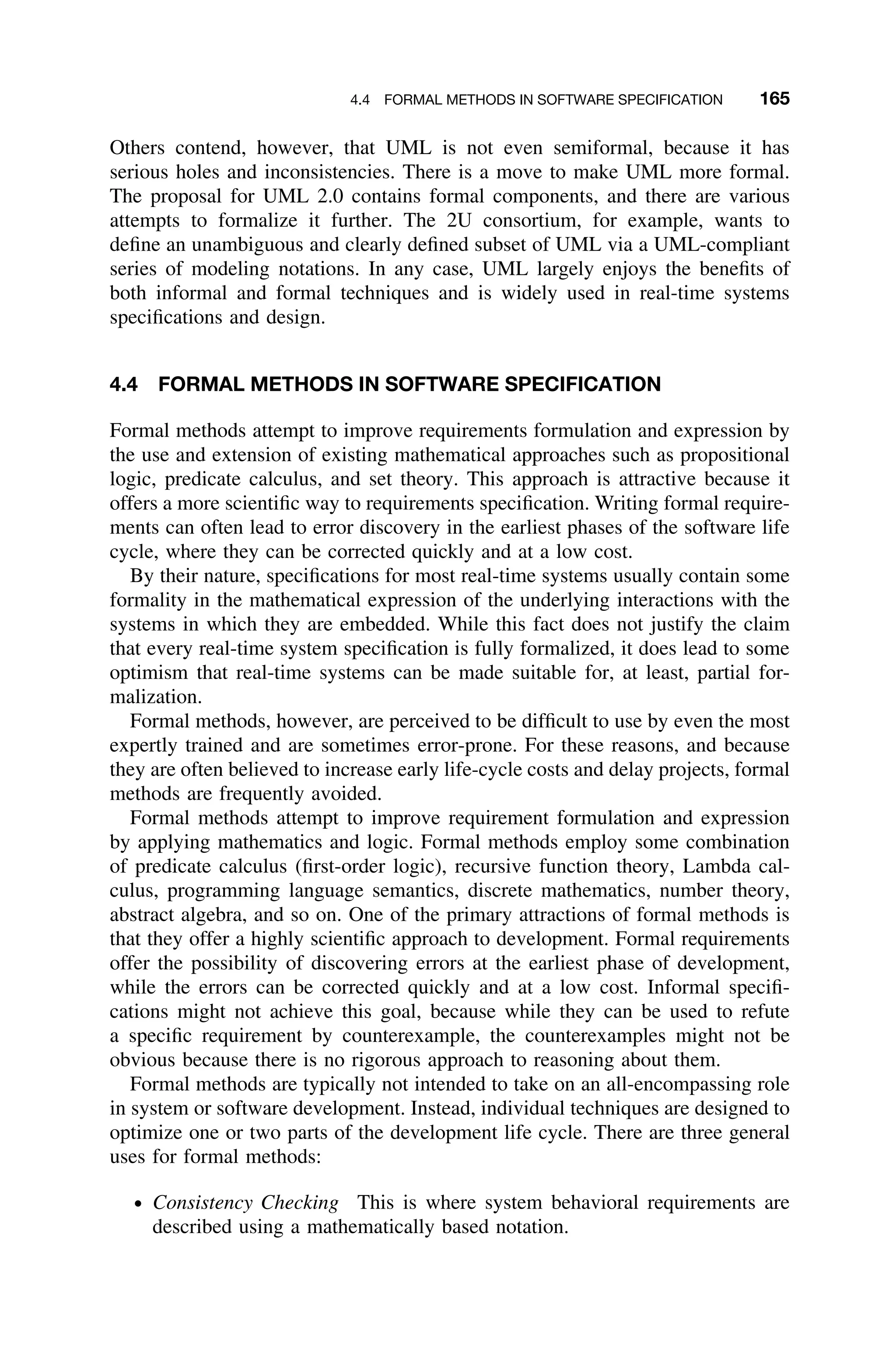 4.4 FORMAL METHODS IN SOFTWARE SPECIFICATION 165
Others contend, however, that UML is not even semiformal, because it has
serious holes and inconsistencies. There is a move to make UML more formal.
The proposal for UML 2.0 contains formal components, and there are various
attempts to formalize it further. The 2U consortium, for example, wants to
deﬁne an unambiguous and clearly deﬁned subset of UML via a UML-compliant
series of modeling notations. In any case, UML largely enjoys the beneﬁts of
both informal and formal techniques and is widely used in real-time systems
speciﬁcations and design.
4.4 FORMAL METHODS IN SOFTWARE SPECIFICATION
Formal methods attempt to improve requirements formulation and expression by
the use and extension of existing mathematical approaches such as propositional
logic, predicate calculus, and set theory. This approach is attractive because it
offers a more scientiﬁc way to requirements speciﬁcation. Writing formal require-
ments can often lead to error discovery in the earliest phases of the software life
cycle, where they can be corrected quickly and at a low cost.
By their nature, speciﬁcations for most real-time systems usually contain some
formality in the mathematical expression of the underlying interactions with the
systems in which they are embedded. While this fact does not justify the claim
that every real-time system speciﬁcation is fully formalized, it does lead to some
optimism that real-time systems can be made suitable for, at least, partial for-
malization.
Formal methods, however, are perceived to be difﬁcult to use by even the most
expertly trained and are sometimes error-prone. For these reasons, and because
they are often believed to increase early life-cycle costs and delay projects, formal
methods are frequently avoided.
Formal methods attempt to improve requirement formulation and expression
by applying mathematics and logic. Formal methods employ some combination
of predicate calculus (ﬁrst-order logic), recursive function theory, Lambda cal-
culus, programming language semantics, discrete mathematics, number theory,
abstract algebra, and so on. One of the primary attractions of formal methods is
that they offer a highly scientiﬁc approach to development. Formal requirements
offer the possibility of discovering errors at the earliest phase of development,
while the errors can be corrected quickly and at a low cost. Informal speciﬁ-
cations might not achieve this goal, because while they can be used to refute
a speciﬁc requirement by counterexample, the counterexamples might not be
obvious because there is no rigorous approach to reasoning about them.
Formal methods are typically not intended to take on an all-encompassing role
in system or software development. Instead, individual techniques are designed to
optimize one or two parts of the development life cycle. There are three general
uses for formal methods:
ž Consistency Checking This is where system behavioral requirements are
described using a mathematically based notation.
 