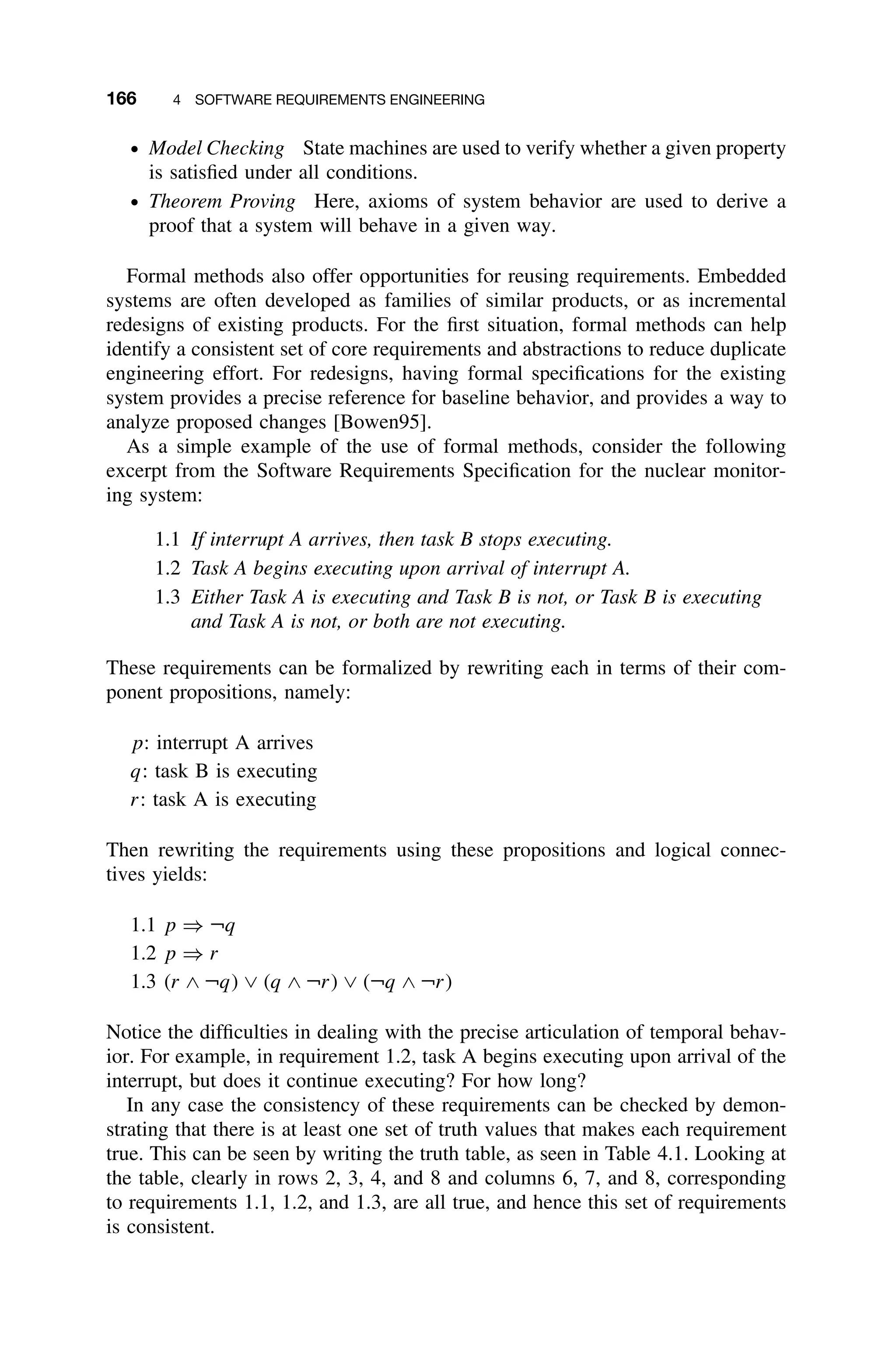 166 4 SOFTWARE REQUIREMENTS ENGINEERING
ž Model Checking State machines are used to verify whether a given property
is satisﬁed under all conditions.
ž Theorem Proving Here, axioms of system behavior are used to derive a
proof that a system will behave in a given way.
Formal methods also offer opportunities for reusing requirements. Embedded
systems are often developed as families of similar products, or as incremental
redesigns of existing products. For the ﬁrst situation, formal methods can help
identify a consistent set of core requirements and abstractions to reduce duplicate
engineering effort. For redesigns, having formal speciﬁcations for the existing
system provides a precise reference for baseline behavior, and provides a way to
analyze proposed changes [Bowen95].
As a simple example of the use of formal methods, consider the following
excerpt from the Software Requirements Speciﬁcation for the nuclear monitor-
ing system:
1.1 If interrupt A arrives, then task B stops executing.
1.2 Task A begins executing upon arrival of interrupt A.
1.3 Either Task A is executing and Task B is not, or Task B is executing
and Task A is not, or both are not executing.
These requirements can be formalized by rewriting each in terms of their com-
ponent propositions, namely:
p: interrupt A arrives
q: task B is executing
r: task A is executing
Then rewriting the requirements using these propositions and logical connec-
tives yields:
1.1 p ⇒ ¬q
1.2 p ⇒ r
1.3 (r ∧ ¬q) ∨ (q ∧ ¬r) ∨ (¬q ∧ ¬r)
Notice the difﬁculties in dealing with the precise articulation of temporal behav-
ior. For example, in requirement 1.2, task A begins executing upon arrival of the
interrupt, but does it continue executing? For how long?
In any case the consistency of these requirements can be checked by demon-
strating that there is at least one set of truth values that makes each requirement
true. This can be seen by writing the truth table, as seen in Table 4.1. Looking at
the table, clearly in rows 2, 3, 4, and 8 and columns 6, 7, and 8, corresponding
to requirements 1.1, 1.2, and 1.3, are all true, and hence this set of requirements
is consistent.
 