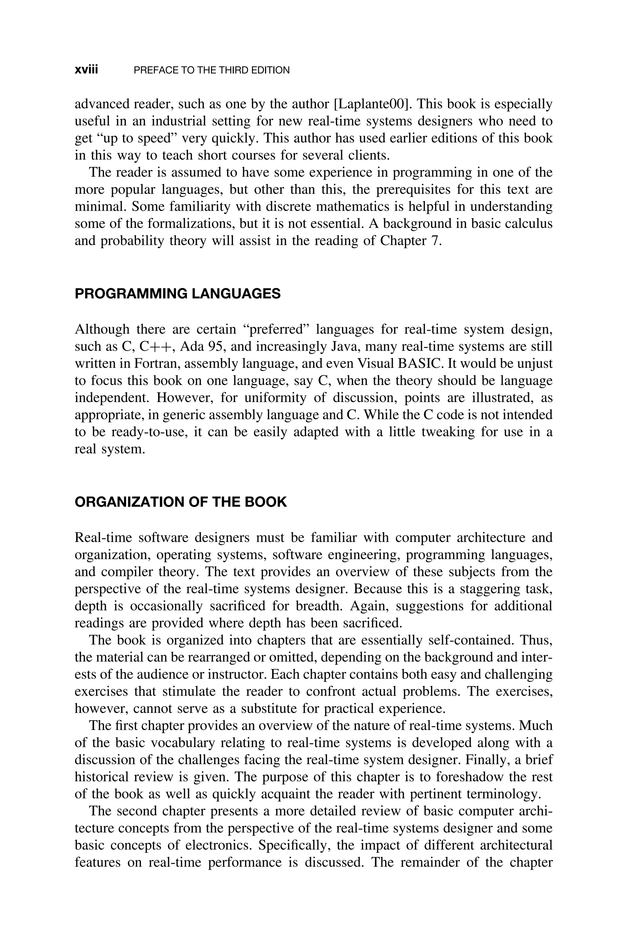 xviii PREFACE TO THE THIRD EDITION
advanced reader, such as one by the author [Laplante00]. This book is especially
useful in an industrial setting for new real-time systems designers who need to
get “up to speed” very quickly. This author has used earlier editions of this book
in this way to teach short courses for several clients.
The reader is assumed to have some experience in programming in one of the
more popular languages, but other than this, the prerequisites for this text are
minimal. Some familiarity with discrete mathematics is helpful in understanding
some of the formalizations, but it is not essential. A background in basic calculus
and probability theory will assist in the reading of Chapter 7.
PROGRAMMING LANGUAGES
Although there are certain “preferred” languages for real-time system design,
such as C, C++, Ada 95, and increasingly Java, many real-time systems are still
written in Fortran, assembly language, and even Visual BASIC. It would be unjust
to focus this book on one language, say C, when the theory should be language
independent. However, for uniformity of discussion, points are illustrated, as
appropriate, in generic assembly language and C. While the C code is not intended
to be ready-to-use, it can be easily adapted with a little tweaking for use in a
real system.
ORGANIZATION OF THE BOOK
Real-time software designers must be familiar with computer architecture and
organization, operating systems, software engineering, programming languages,
and compiler theory. The text provides an overview of these subjects from the
perspective of the real-time systems designer. Because this is a staggering task,
depth is occasionally sacriﬁced for breadth. Again, suggestions for additional
readings are provided where depth has been sacriﬁced.
The book is organized into chapters that are essentially self-contained. Thus,
the material can be rearranged or omitted, depending on the background and inter-
ests of the audience or instructor. Each chapter contains both easy and challenging
exercises that stimulate the reader to confront actual problems. The exercises,
however, cannot serve as a substitute for practical experience.
The ﬁrst chapter provides an overview of the nature of real-time systems. Much
of the basic vocabulary relating to real-time systems is developed along with a
discussion of the challenges facing the real-time system designer. Finally, a brief
historical review is given. The purpose of this chapter is to foreshadow the rest
of the book as well as quickly acquaint the reader with pertinent terminology.
The second chapter presents a more detailed review of basic computer archi-
tecture concepts from the perspective of the real-time systems designer and some
basic concepts of electronics. Speciﬁcally, the impact of different architectural
features on real-time performance is discussed. The remainder of the chapter
 