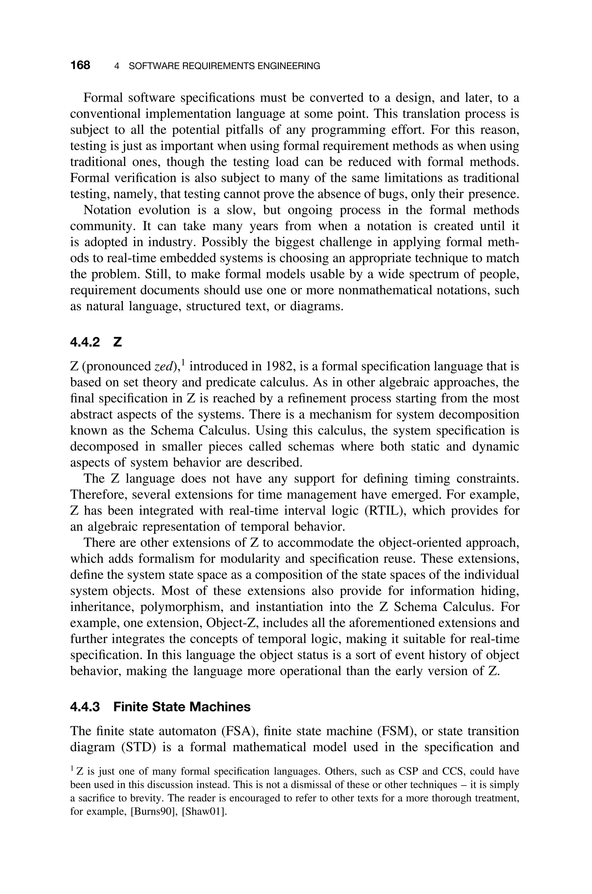 168 4 SOFTWARE REQUIREMENTS ENGINEERING
Formal software speciﬁcations must be converted to a design, and later, to a
conventional implementation language at some point. This translation process is
subject to all the potential pitfalls of any programming effort. For this reason,
testing is just as important when using formal requirement methods as when using
traditional ones, though the testing load can be reduced with formal methods.
Formal veriﬁcation is also subject to many of the same limitations as traditional
testing, namely, that testing cannot prove the absence of bugs, only their presence.
Notation evolution is a slow, but ongoing process in the formal methods
community. It can take many years from when a notation is created until it
is adopted in industry. Possibly the biggest challenge in applying formal meth-
ods to real-time embedded systems is choosing an appropriate technique to match
the problem. Still, to make formal models usable by a wide spectrum of people,
requirement documents should use one or more nonmathematical notations, such
as natural language, structured text, or diagrams.
4.4.2 Z
Z (pronounced zed),1
introduced in 1982, is a formal speciﬁcation language that is
based on set theory and predicate calculus. As in other algebraic approaches, the
ﬁnal speciﬁcation in Z is reached by a reﬁnement process starting from the most
abstract aspects of the systems. There is a mechanism for system decomposition
known as the Schema Calculus. Using this calculus, the system speciﬁcation is
decomposed in smaller pieces called schemas where both static and dynamic
aspects of system behavior are described.
The Z language does not have any support for deﬁning timing constraints.
Therefore, several extensions for time management have emerged. For example,
Z has been integrated with real-time interval logic (RTIL), which provides for
an algebraic representation of temporal behavior.
There are other extensions of Z to accommodate the object-oriented approach,
which adds formalism for modularity and speciﬁcation reuse. These extensions,
deﬁne the system state space as a composition of the state spaces of the individual
system objects. Most of these extensions also provide for information hiding,
inheritance, polymorphism, and instantiation into the Z Schema Calculus. For
example, one extension, Object-Z, includes all the aforementioned extensions and
further integrates the concepts of temporal logic, making it suitable for real-time
speciﬁcation. In this language the object status is a sort of event history of object
behavior, making the language more operational than the early version of Z.
4.4.3 Finite State Machines
The ﬁnite state automaton (FSA), ﬁnite state machine (FSM), or state transition
diagram (STD) is a formal mathematical model used in the speciﬁcation and
1
Z is just one of many formal speciﬁcation languages. Others, such as CSP and CCS, could have
been used in this discussion instead. This is not a dismissal of these or other techniques – it is simply
a sacriﬁce to brevity. The reader is encouraged to refer to other texts for a more thorough treatment,
for example, [Burns90], [Shaw01].
 