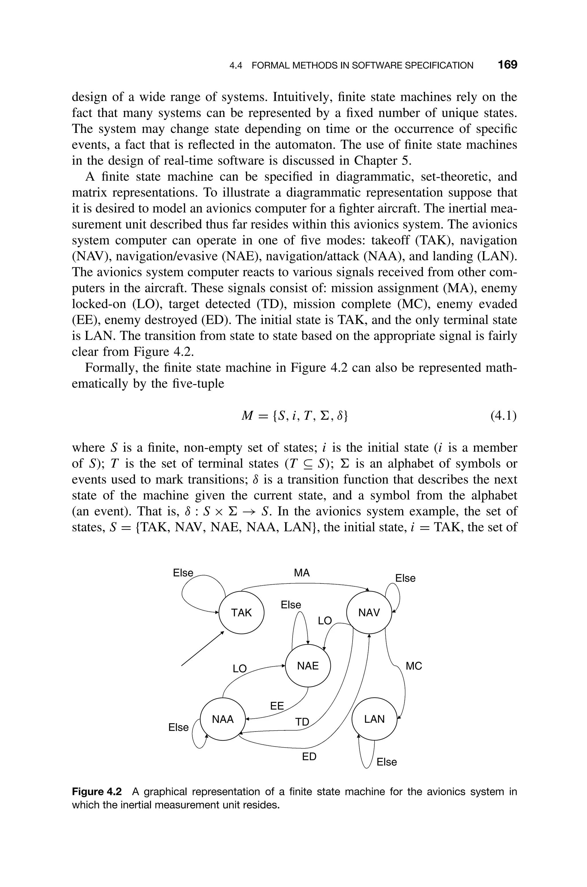 4.4 FORMAL METHODS IN SOFTWARE SPECIFICATION 169
design of a wide range of systems. Intuitively, ﬁnite state machines rely on the
fact that many systems can be represented by a ﬁxed number of unique states.
The system may change state depending on time or the occurrence of speciﬁc
events, a fact that is reﬂected in the automaton. The use of ﬁnite state machines
in the design of real-time software is discussed in Chapter 5.
A ﬁnite state machine can be speciﬁed in diagrammatic, set-theoretic, and
matrix representations. To illustrate a diagrammatic representation suppose that
it is desired to model an avionics computer for a ﬁghter aircraft. The inertial mea-
surement unit described thus far resides within this avionics system. The avionics
system computer can operate in one of ﬁve modes: takeoff (TAK), navigation
(NAV), navigation/evasive (NAE), navigation/attack (NAA), and landing (LAN).
The avionics system computer reacts to various signals received from other com-
puters in the aircraft. These signals consist of: mission assignment (MA), enemy
locked-on (LO), target detected (TD), mission complete (MC), enemy evaded
(EE), enemy destroyed (ED). The initial state is TAK, and the only terminal state
is LAN. The transition from state to state based on the appropriate signal is fairly
clear from Figure 4.2.
Formally, the ﬁnite state machine in Figure 4.2 can also be represented math-
ematically by the ﬁve-tuple
M = {S, i, T, , δ} (4.1)
where S is a ﬁnite, non-empty set of states; i is the initial state (i is a member
of S); T is the set of terminal states (T ⊆ S);  is an alphabet of symbols or
events used to mark transitions; δ is a transition function that describes the next
state of the machine given the current state, and a symbol from the alphabet
(an event). That is, δ : S ×  → S. In the avionics system example, the set of
states, S = {TAK, NAV, NAE, NAA, LAN}, the initial state, i = TAK, the set of
TAK NAV
NAE
LAN
NAA
Else
Else
Else
Else
Else
MA
LO
LO MC
TD
ED
EE
Figure 4.2 A graphical representation of a ﬁnite state machine for the avionics system in
which the inertial measurement unit resides.
 