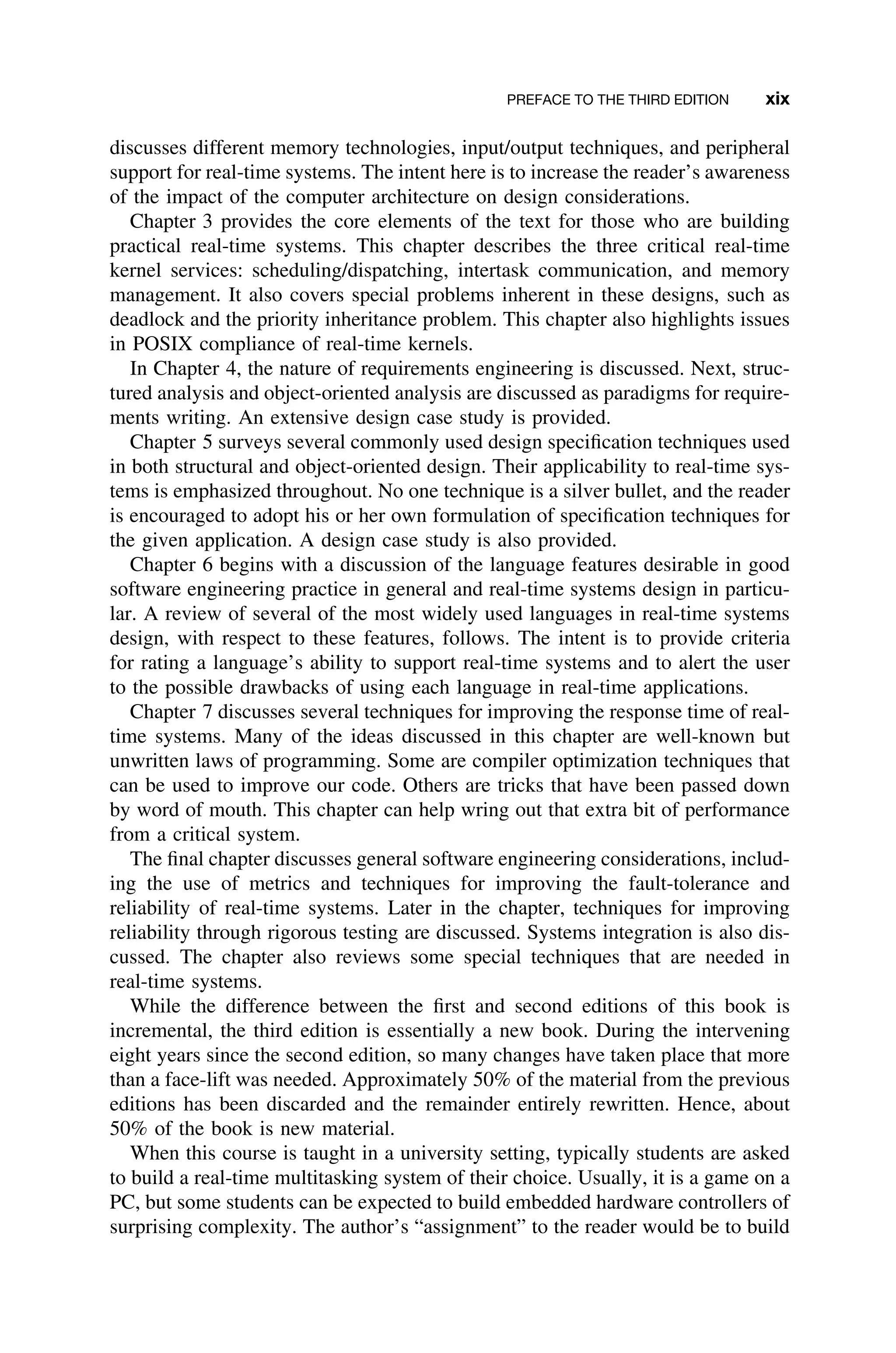 PREFACE TO THE THIRD EDITION xix
discusses different memory technologies, input/output techniques, and peripheral
support for real-time systems. The intent here is to increase the reader’s awareness
of the impact of the computer architecture on design considerations.
Chapter 3 provides the core elements of the text for those who are building
practical real-time systems. This chapter describes the three critical real-time
kernel services: scheduling/dispatching, intertask communication, and memory
management. It also covers special problems inherent in these designs, such as
deadlock and the priority inheritance problem. This chapter also highlights issues
in POSIX compliance of real-time kernels.
In Chapter 4, the nature of requirements engineering is discussed. Next, struc-
tured analysis and object-oriented analysis are discussed as paradigms for require-
ments writing. An extensive design case study is provided.
Chapter 5 surveys several commonly used design speciﬁcation techniques used
in both structural and object-oriented design. Their applicability to real-time sys-
tems is emphasized throughout. No one technique is a silver bullet, and the reader
is encouraged to adopt his or her own formulation of speciﬁcation techniques for
the given application. A design case study is also provided.
Chapter 6 begins with a discussion of the language features desirable in good
software engineering practice in general and real-time systems design in particu-
lar. A review of several of the most widely used languages in real-time systems
design, with respect to these features, follows. The intent is to provide criteria
for rating a language’s ability to support real-time systems and to alert the user
to the possible drawbacks of using each language in real-time applications.
Chapter 7 discusses several techniques for improving the response time of real-
time systems. Many of the ideas discussed in this chapter are well-known but
unwritten laws of programming. Some are compiler optimization techniques that
can be used to improve our code. Others are tricks that have been passed down
by word of mouth. This chapter can help wring out that extra bit of performance
from a critical system.
The ﬁnal chapter discusses general software engineering considerations, includ-
ing the use of metrics and techniques for improving the fault-tolerance and
reliability of real-time systems. Later in the chapter, techniques for improving
reliability through rigorous testing are discussed. Systems integration is also dis-
cussed. The chapter also reviews some special techniques that are needed in
real-time systems.
While the difference between the ﬁrst and second editions of this book is
incremental, the third edition is essentially a new book. During the intervening
eight years since the second edition, so many changes have taken place that more
than a face-lift was needed. Approximately 50% of the material from the previous
editions has been discarded and the remainder entirely rewritten. Hence, about
50% of the book is new material.
When this course is taught in a university setting, typically students are asked
to build a real-time multitasking system of their choice. Usually, it is a game on a
PC, but some students can be expected to build embedded hardware controllers of
surprising complexity. The author’s “assignment” to the reader would be to build
 