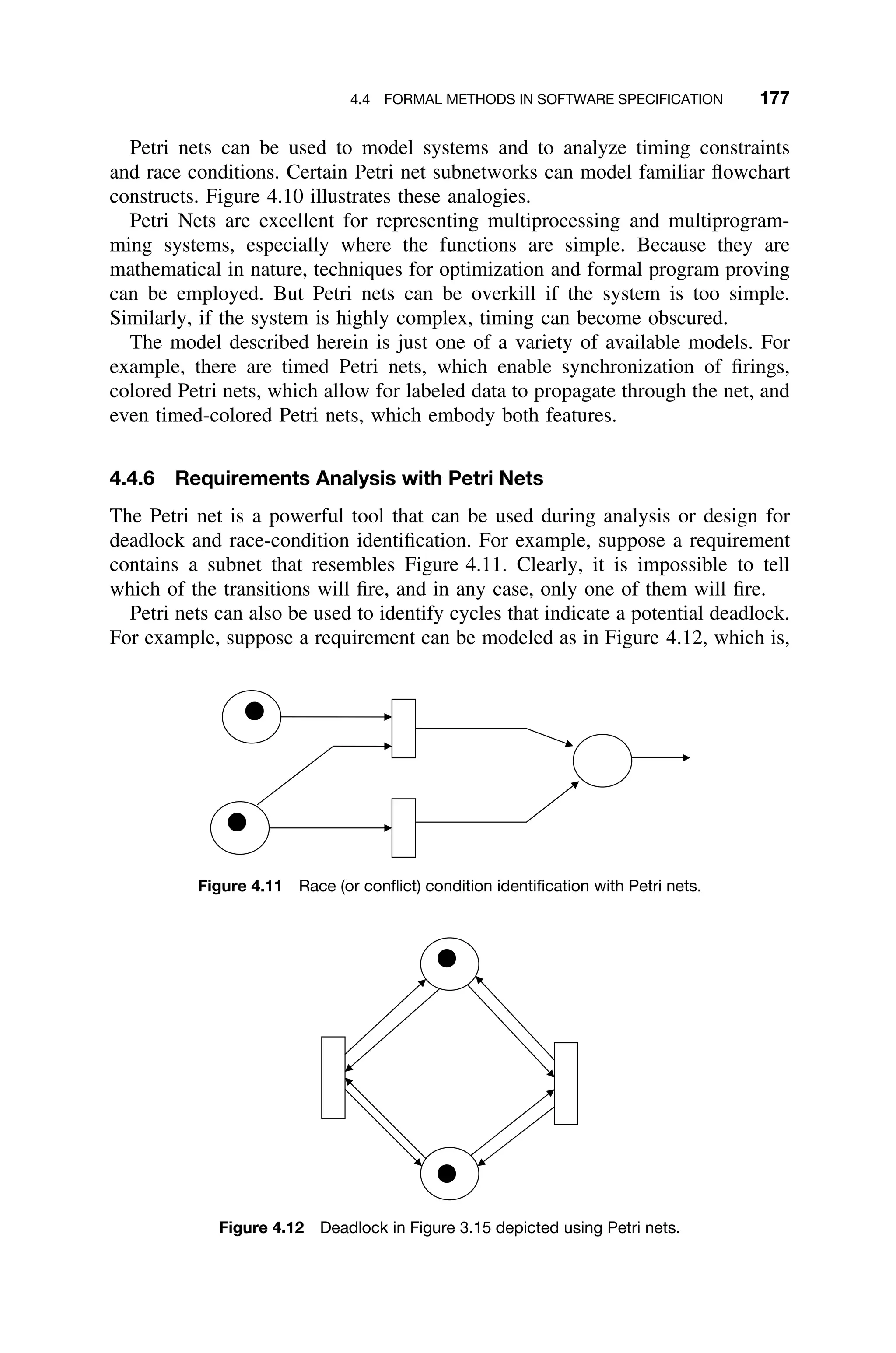 4.4 FORMAL METHODS IN SOFTWARE SPECIFICATION 177
Petri nets can be used to model systems and to analyze timing constraints
and race conditions. Certain Petri net subnetworks can model familiar ﬂowchart
constructs. Figure 4.10 illustrates these analogies.
Petri Nets are excellent for representing multiprocessing and multiprogram-
ming systems, especially where the functions are simple. Because they are
mathematical in nature, techniques for optimization and formal program proving
can be employed. But Petri nets can be overkill if the system is too simple.
Similarly, if the system is highly complex, timing can become obscured.
The model described herein is just one of a variety of available models. For
example, there are timed Petri nets, which enable synchronization of ﬁrings,
colored Petri nets, which allow for labeled data to propagate through the net, and
even timed-colored Petri nets, which embody both features.
4.4.6 Requirements Analysis with Petri Nets
The Petri net is a powerful tool that can be used during analysis or design for
deadlock and race-condition identiﬁcation. For example, suppose a requirement
contains a subnet that resembles Figure 4.11. Clearly, it is impossible to tell
which of the transitions will ﬁre, and in any case, only one of them will ﬁre.
Petri nets can also be used to identify cycles that indicate a potential deadlock.
For example, suppose a requirement can be modeled as in Figure 4.12, which is,
Figure 4.11 Race (or conﬂict) condition identiﬁcation with Petri nets.
Figure 4.12 Deadlock in Figure 3.15 depicted using Petri nets.
 