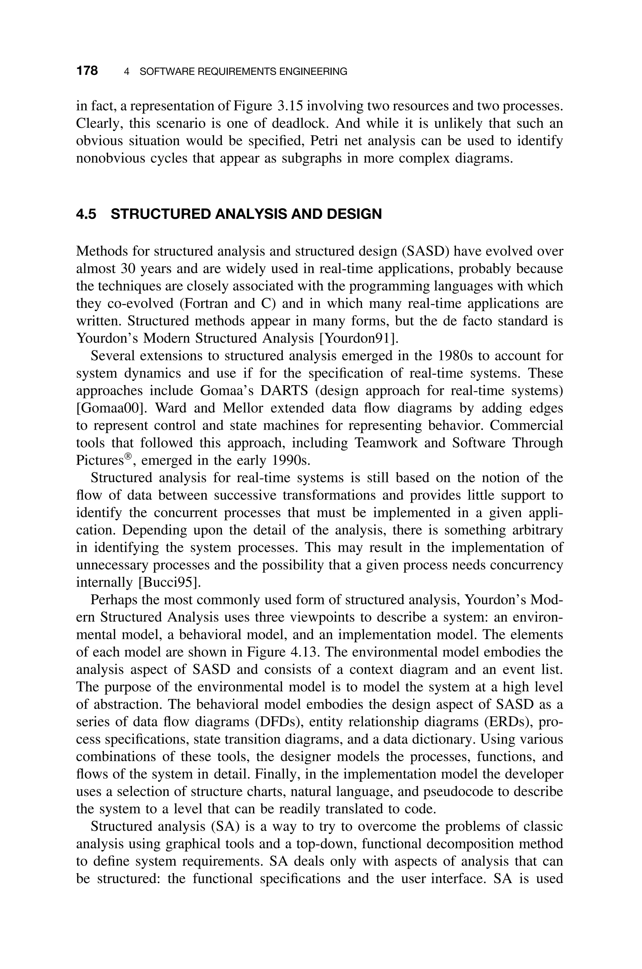 178 4 SOFTWARE REQUIREMENTS ENGINEERING
in fact, a representation of Figure 3.15 involving two resources and two processes.
Clearly, this scenario is one of deadlock. And while it is unlikely that such an
obvious situation would be speciﬁed, Petri net analysis can be used to identify
nonobvious cycles that appear as subgraphs in more complex diagrams.
4.5 STRUCTURED ANALYSIS AND DESIGN
Methods for structured analysis and structured design (SASD) have evolved over
almost 30 years and are widely used in real-time applications, probably because
the techniques are closely associated with the programming languages with which
they co-evolved (Fortran and C) and in which many real-time applications are
written. Structured methods appear in many forms, but the de facto standard is
Yourdon’s Modern Structured Analysis [Yourdon91].
Several extensions to structured analysis emerged in the 1980s to account for
system dynamics and use if for the speciﬁcation of real-time systems. These
approaches include Gomaa’s DARTS (design approach for real-time systems)
[Gomaa00]. Ward and Mellor extended data ﬂow diagrams by adding edges
to represent control and state machines for representing behavior. Commercial
tools that followed this approach, including Teamwork and Software Through
Pictures
, emerged in the early 1990s.
Structured analysis for real-time systems is still based on the notion of the
ﬂow of data between successive transformations and provides little support to
identify the concurrent processes that must be implemented in a given appli-
cation. Depending upon the detail of the analysis, there is something arbitrary
in identifying the system processes. This may result in the implementation of
unnecessary processes and the possibility that a given process needs concurrency
internally [Bucci95].
Perhaps the most commonly used form of structured analysis, Yourdon’s Mod-
ern Structured Analysis uses three viewpoints to describe a system: an environ-
mental model, a behavioral model, and an implementation model. The elements
of each model are shown in Figure 4.13. The environmental model embodies the
analysis aspect of SASD and consists of a context diagram and an event list.
The purpose of the environmental model is to model the system at a high level
of abstraction. The behavioral model embodies the design aspect of SASD as a
series of data ﬂow diagrams (DFDs), entity relationship diagrams (ERDs), pro-
cess speciﬁcations, state transition diagrams, and a data dictionary. Using various
combinations of these tools, the designer models the processes, functions, and
ﬂows of the system in detail. Finally, in the implementation model the developer
uses a selection of structure charts, natural language, and pseudocode to describe
the system to a level that can be readily translated to code.
Structured analysis (SA) is a way to try to overcome the problems of classic
analysis using graphical tools and a top-down, functional decomposition method
to deﬁne system requirements. SA deals only with aspects of analysis that can
be structured: the functional speciﬁcations and the user interface. SA is used
 