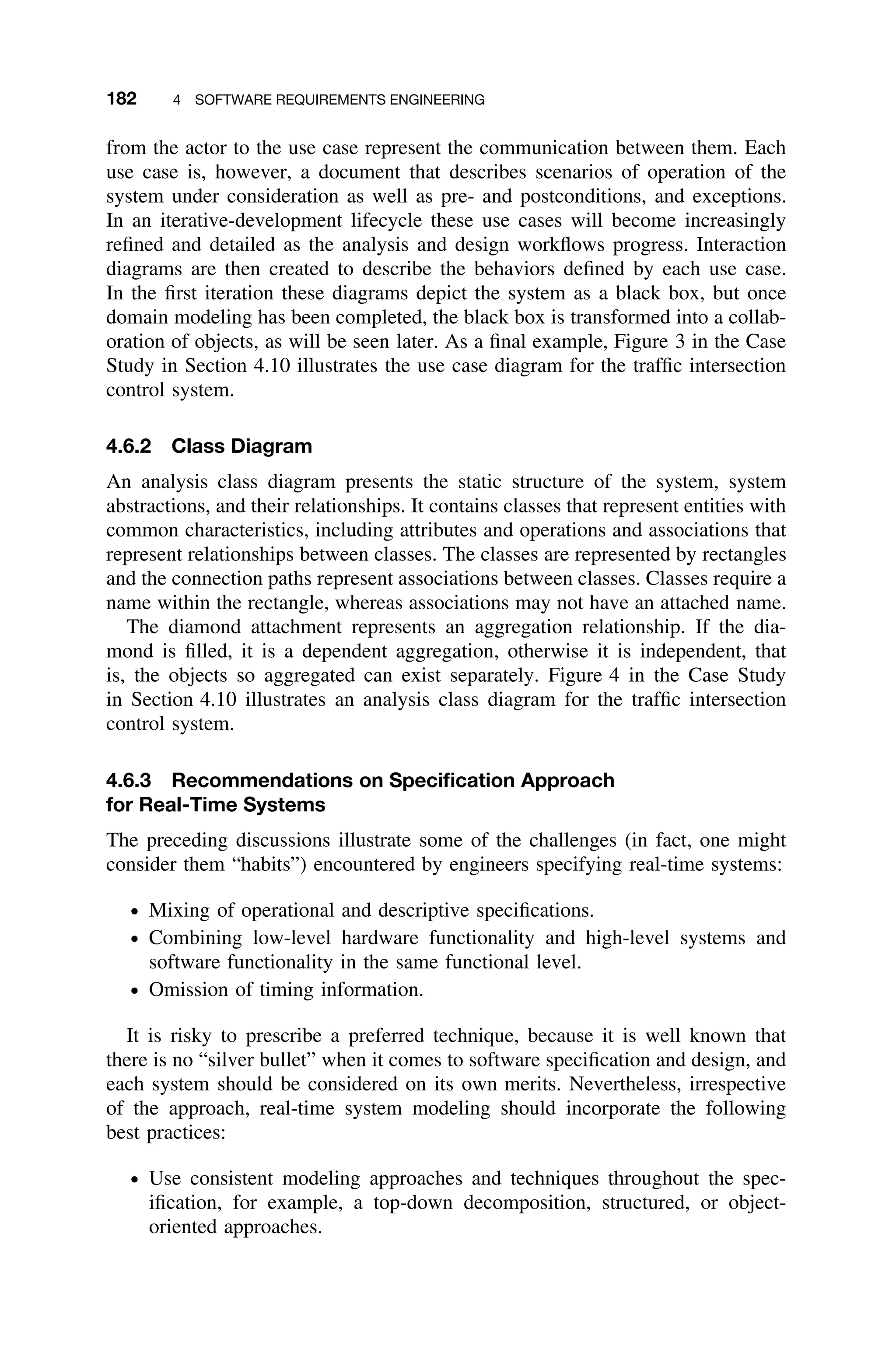 182 4 SOFTWARE REQUIREMENTS ENGINEERING
from the actor to the use case represent the communication between them. Each
use case is, however, a document that describes scenarios of operation of the
system under consideration as well as pre- and postconditions, and exceptions.
In an iterative-development lifecycle these use cases will become increasingly
reﬁned and detailed as the analysis and design workﬂows progress. Interaction
diagrams are then created to describe the behaviors deﬁned by each use case.
In the ﬁrst iteration these diagrams depict the system as a black box, but once
domain modeling has been completed, the black box is transformed into a collab-
oration of objects, as will be seen later. As a ﬁnal example, Figure 3 in the Case
Study in Section 4.10 illustrates the use case diagram for the trafﬁc intersection
control system.
4.6.2 Class Diagram
An analysis class diagram presents the static structure of the system, system
abstractions, and their relationships. It contains classes that represent entities with
common characteristics, including attributes and operations and associations that
represent relationships between classes. The classes are represented by rectangles
and the connection paths represent associations between classes. Classes require a
name within the rectangle, whereas associations may not have an attached name.
The diamond attachment represents an aggregation relationship. If the dia-
mond is ﬁlled, it is a dependent aggregation, otherwise it is independent, that
is, the objects so aggregated can exist separately. Figure 4 in the Case Study
in Section 4.10 illustrates an analysis class diagram for the trafﬁc intersection
control system.
4.6.3 Recommendations on Speciﬁcation Approach
for Real-Time Systems
The preceding discussions illustrate some of the challenges (in fact, one might
consider them “habits”) encountered by engineers specifying real-time systems:
ž Mixing of operational and descriptive speciﬁcations.
ž Combining low-level hardware functionality and high-level systems and
software functionality in the same functional level.
ž Omission of timing information.
It is risky to prescribe a preferred technique, because it is well known that
there is no “silver bullet” when it comes to software speciﬁcation and design, and
each system should be considered on its own merits. Nevertheless, irrespective
of the approach, real-time system modeling should incorporate the following
best practices:
ž Use consistent modeling approaches and techniques throughout the spec-
iﬁcation, for example, a top-down decomposition, structured, or object-
oriented approaches.
 