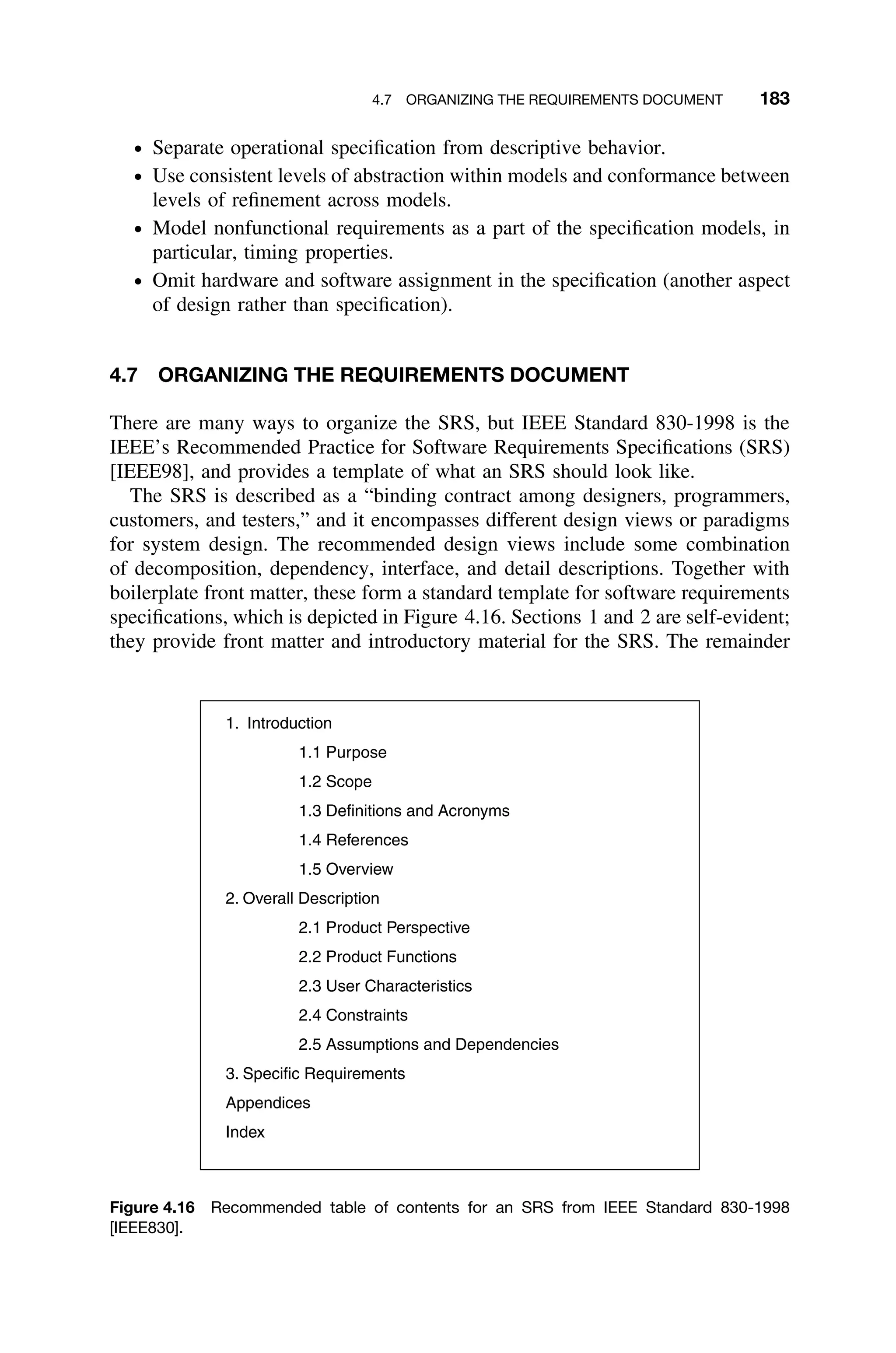 4.7 ORGANIZING THE REQUIREMENTS DOCUMENT 183
ž Separate operational speciﬁcation from descriptive behavior.
ž Use consistent levels of abstraction within models and conformance between
levels of reﬁnement across models.
ž Model nonfunctional requirements as a part of the speciﬁcation models, in
particular, timing properties.
ž Omit hardware and software assignment in the speciﬁcation (another aspect
of design rather than speciﬁcation).
4.7 ORGANIZING THE REQUIREMENTS DOCUMENT
There are many ways to organize the SRS, but IEEE Standard 830-1998 is the
IEEE’s Recommended Practice for Software Requirements Speciﬁcations (SRS)
[IEEE98], and provides a template of what an SRS should look like.
The SRS is described as a “binding contract among designers, programmers,
customers, and testers,” and it encompasses different design views or paradigms
for system design. The recommended design views include some combination
of decomposition, dependency, interface, and detail descriptions. Together with
boilerplate front matter, these form a standard template for software requirements
speciﬁcations, which is depicted in Figure 4.16. Sections 1 and 2 are self-evident;
they provide front matter and introductory material for the SRS. The remainder
1. Introduction
1.1 Purpose
1.2 Scope
1.3 Definitions and Acronyms
1.4 References
1.5 Overview
2. Overall Description
2.1 Product Perspective
2.2 Product Functions
2.3 User Characteristics
2.4 Constraints
2.5 Assumptions and Dependencies
3. Specific Requirements
Appendices
Index
Figure 4.16 Recommended table of contents for an SRS from IEEE Standard 830-1998
[IEEE830].
 
