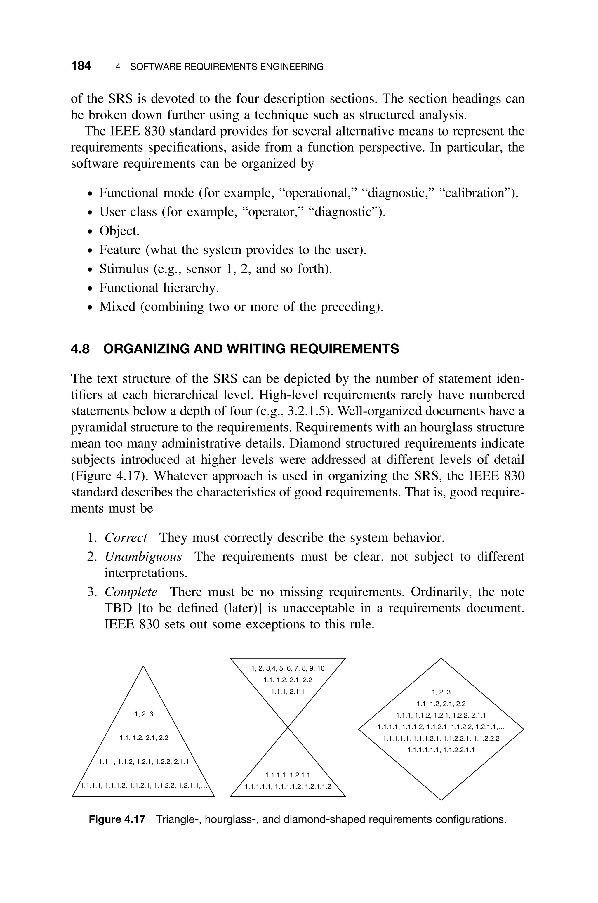 184 4 SOFTWARE REQUIREMENTS ENGINEERING
of the SRS is devoted to the four description sections. The section headings can
be broken down further using a technique such as structured analysis.
The IEEE 830 standard provides for several alternative means to represent the
requirements speciﬁcations, aside from a function perspective. In particular, the
software requirements can be organized by
ž Functional mode (for example, “operational,” “diagnostic,” “calibration”).
ž User class (for example, “operator,” “diagnostic”).
ž Object.
ž Feature (what the system provides to the user).
ž Stimulus (e.g., sensor 1, 2, and so forth).
ž Functional hierarchy.
ž Mixed (combining two or more of the preceding).
4.8 ORGANIZING AND WRITING REQUIREMENTS
The text structure of the SRS can be depicted by the number of statement iden-
tiﬁers at each hierarchical level. High-level requirements rarely have numbered
statements below a depth of four (e.g., 3.2.1.5). Well-organized documents have a
pyramidal structure to the requirements. Requirements with an hourglass structure
mean too many administrative details. Diamond structured requirements indicate
subjects introduced at higher levels were addressed at different levels of detail
(Figure 4.17). Whatever approach is used in organizing the SRS, the IEEE 830
standard describes the characteristics of good requirements. That is, good require-
ments must be
1. Correct They must correctly describe the system behavior.
2. Unambiguous The requirements must be clear, not subject to different
interpretations.
3. Complete There must be no missing requirements. Ordinarily, the note
TBD [to be deﬁned (later)] is unacceptable in a requirements document.
IEEE 830 sets out some exceptions to this rule.
1, 2, 3,4, 5, 6, 7, 8, 9, 10
1.1, 1.2, 2.1, 2.2
1.1.1, 2.1.1
1.1.1.1, 1.2.1.1
1.1.1.1.1, 1.1.1.1.2, 1.2.1.1.2
1, 2, 3
1.1, 1.2, 2.1, 2.2
1.1.1, 1.1.2, 1.2.1, 1.2.2, 2.1.1
1.1.1.1, 1.1.1.2, 1.1.2.1, 1.1.2.2, 1.2.1.1,…
1.1.1.1.1, 1.1.1.2.1, 1.1.2.2.1, 1.1.2.2.2
1.1.1.1.1.1, 1.1.2.2.1.1
1, 2, 3
1.1, 1.2, 2.1, 2.2
1.1.1, 1.1.2, 1.2.1, 1.2.2, 2.1.1
1.1.1.1, 1.1.1.2, 1.1.2.1, 1.1.2.2, 1.2.1.1,…
Figure 4.17 Triangle-, hourglass-, and diamond-shaped requirements conﬁgurations.
 