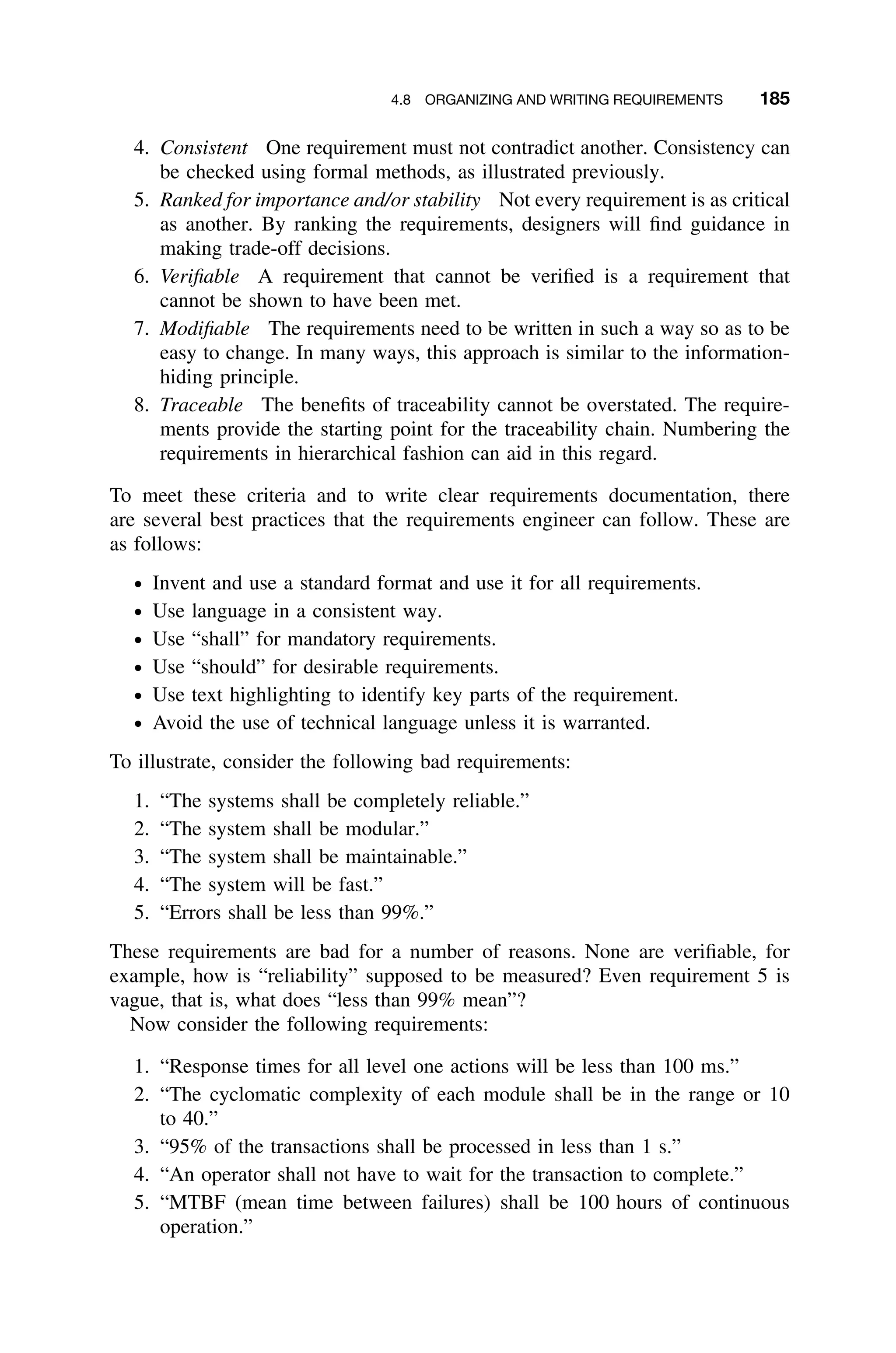 4.8 ORGANIZING AND WRITING REQUIREMENTS 185
4. Consistent One requirement must not contradict another. Consistency can
be checked using formal methods, as illustrated previously.
5. Ranked for importance and/or stability Not every requirement is as critical
as another. By ranking the requirements, designers will ﬁnd guidance in
making trade-off decisions.
6. Veriﬁable A requirement that cannot be veriﬁed is a requirement that
cannot be shown to have been met.
7. Modiﬁable The requirements need to be written in such a way so as to be
easy to change. In many ways, this approach is similar to the information-
hiding principle.
8. Traceable The beneﬁts of traceability cannot be overstated. The require-
ments provide the starting point for the traceability chain. Numbering the
requirements in hierarchical fashion can aid in this regard.
To meet these criteria and to write clear requirements documentation, there
are several best practices that the requirements engineer can follow. These are
as follows:
ž Invent and use a standard format and use it for all requirements.
ž Use language in a consistent way.
ž Use “shall” for mandatory requirements.
ž Use “should” for desirable requirements.
ž Use text highlighting to identify key parts of the requirement.
ž Avoid the use of technical language unless it is warranted.
To illustrate, consider the following bad requirements:
1. “The systems shall be completely reliable.”
2. “The system shall be modular.”
3. “The system shall be maintainable.”
4. “The system will be fast.”
5. “Errors shall be less than 99%.”
These requirements are bad for a number of reasons. None are veriﬁable, for
example, how is “reliability” supposed to be measured? Even requirement 5 is
vague, that is, what does “less than 99% mean”?
Now consider the following requirements:
1. “Response times for all level one actions will be less than 100 ms.”
2. “The cyclomatic complexity of each module shall be in the range or 10
to 40.”
3. “95% of the transactions shall be processed in less than 1 s.”
4. “An operator shall not have to wait for the transaction to complete.”
5. “MTBF (mean time between failures) shall be 100 hours of continuous
operation.”
 