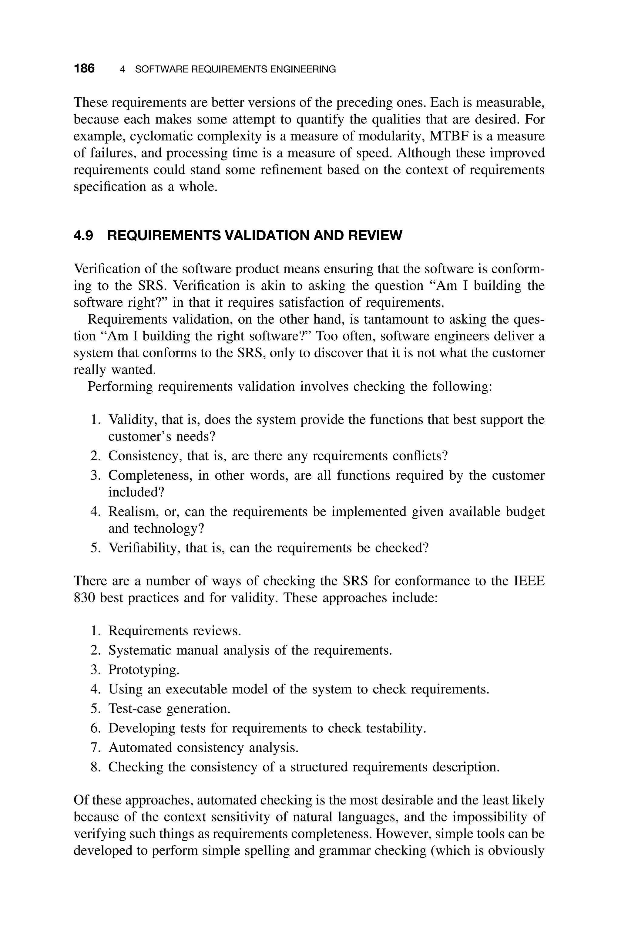 186 4 SOFTWARE REQUIREMENTS ENGINEERING
These requirements are better versions of the preceding ones. Each is measurable,
because each makes some attempt to quantify the qualities that are desired. For
example, cyclomatic complexity is a measure of modularity, MTBF is a measure
of failures, and processing time is a measure of speed. Although these improved
requirements could stand some reﬁnement based on the context of requirements
speciﬁcation as a whole.
4.9 REQUIREMENTS VALIDATION AND REVIEW
Veriﬁcation of the software product means ensuring that the software is conform-
ing to the SRS. Veriﬁcation is akin to asking the question “Am I building the
software right?” in that it requires satisfaction of requirements.
Requirements validation, on the other hand, is tantamount to asking the ques-
tion “Am I building the right software?” Too often, software engineers deliver a
system that conforms to the SRS, only to discover that it is not what the customer
really wanted.
Performing requirements validation involves checking the following:
1. Validity, that is, does the system provide the functions that best support the
customer’s needs?
2. Consistency, that is, are there any requirements conﬂicts?
3. Completeness, in other words, are all functions required by the customer
included?
4. Realism, or, can the requirements be implemented given available budget
and technology?
5. Veriﬁability, that is, can the requirements be checked?
There are a number of ways of checking the SRS for conformance to the IEEE
830 best practices and for validity. These approaches include:
1. Requirements reviews.
2. Systematic manual analysis of the requirements.
3. Prototyping.
4. Using an executable model of the system to check requirements.
5. Test-case generation.
6. Developing tests for requirements to check testability.
7. Automated consistency analysis.
8. Checking the consistency of a structured requirements description.
Of these approaches, automated checking is the most desirable and the least likely
because of the context sensitivity of natural languages, and the impossibility of
verifying such things as requirements completeness. However, simple tools can be
developed to perform simple spelling and grammar checking (which is obviously
 