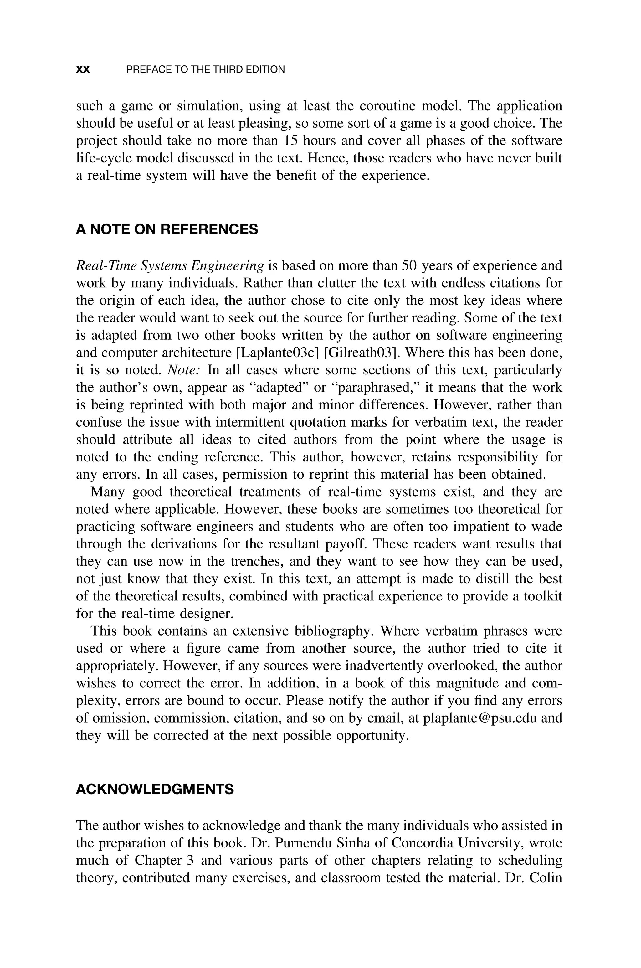 xx PREFACE TO THE THIRD EDITION
such a game or simulation, using at least the coroutine model. The application
should be useful or at least pleasing, so some sort of a game is a good choice. The
project should take no more than 15 hours and cover all phases of the software
life-cycle model discussed in the text. Hence, those readers who have never built
a real-time system will have the beneﬁt of the experience.
A NOTE ON REFERENCES
Real-Time Systems Engineering is based on more than 50 years of experience and
work by many individuals. Rather than clutter the text with endless citations for
the origin of each idea, the author chose to cite only the most key ideas where
the reader would want to seek out the source for further reading. Some of the text
is adapted from two other books written by the author on software engineering
and computer architecture [Laplante03c] [Gilreath03]. Where this has been done,
it is so noted. Note: In all cases where some sections of this text, particularly
the author’s own, appear as “adapted” or “paraphrased,” it means that the work
is being reprinted with both major and minor differences. However, rather than
confuse the issue with intermittent quotation marks for verbatim text, the reader
should attribute all ideas to cited authors from the point where the usage is
noted to the ending reference. This author, however, retains responsibility for
any errors. In all cases, permission to reprint this material has been obtained.
Many good theoretical treatments of real-time systems exist, and they are
noted where applicable. However, these books are sometimes too theoretical for
practicing software engineers and students who are often too impatient to wade
through the derivations for the resultant payoff. These readers want results that
they can use now in the trenches, and they want to see how they can be used,
not just know that they exist. In this text, an attempt is made to distill the best
of the theoretical results, combined with practical experience to provide a toolkit
for the real-time designer.
This book contains an extensive bibliography. Where verbatim phrases were
used or where a ﬁgure came from another source, the author tried to cite it
appropriately. However, if any sources were inadvertently overlooked, the author
wishes to correct the error. In addition, in a book of this magnitude and com-
plexity, errors are bound to occur. Please notify the author if you ﬁnd any errors
of omission, commission, citation, and so on by email, at plaplante@psu.edu and
they will be corrected at the next possible opportunity.
ACKNOWLEDGMENTS
The author wishes to acknowledge and thank the many individuals who assisted in
the preparation of this book. Dr. Purnendu Sinha of Concordia University, wrote
much of Chapter 3 and various parts of other chapters relating to scheduling
theory, contributed many exercises, and classroom tested the material. Dr. Colin
 